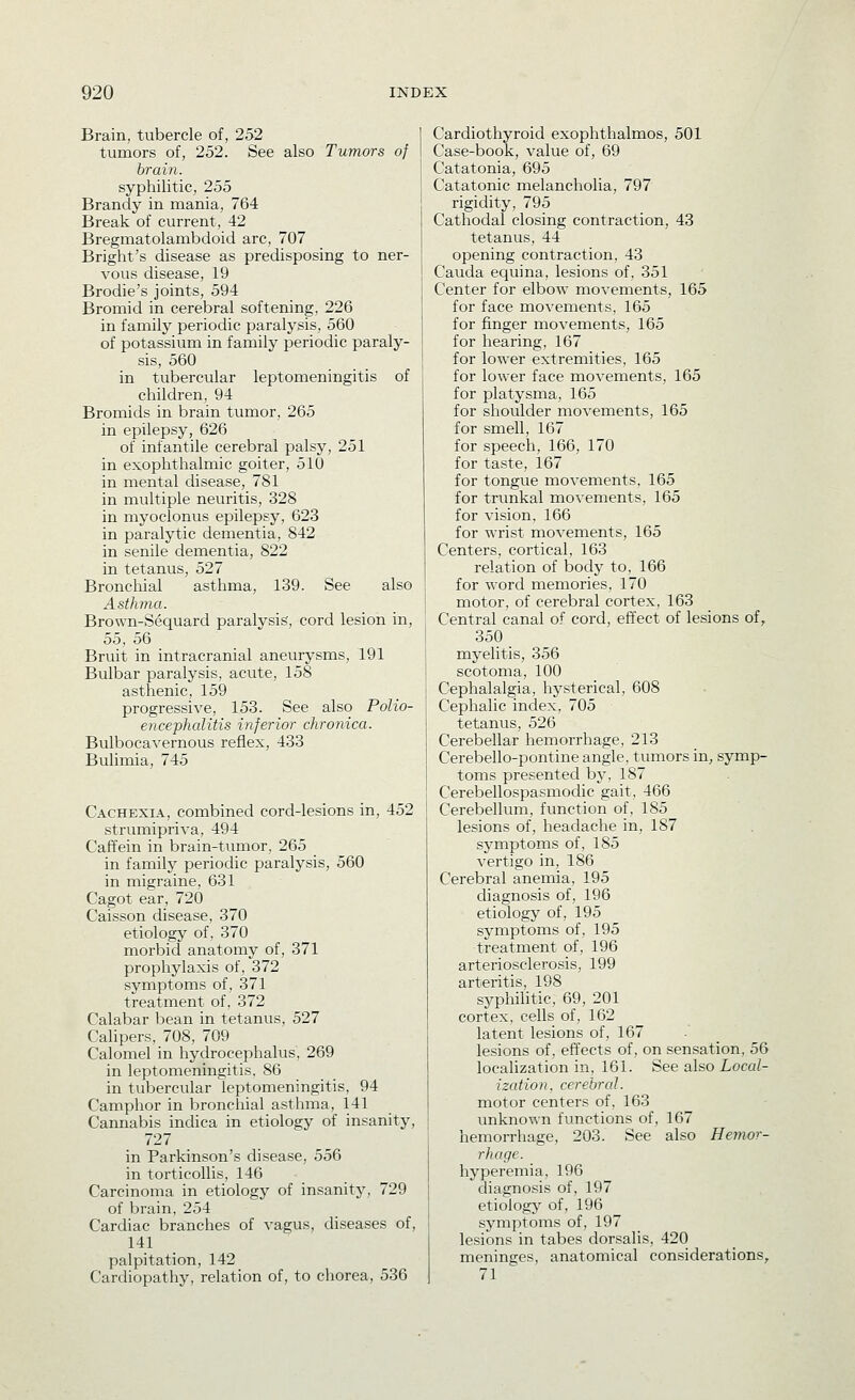 Brain, tubercle of, 252 tumors of, 252. See also Tumors of brain. syphilitic, 255 Brandy in mania, 764 Break of current, 42 Bregmatolambdoid arc, 707 Bright's disease as predisposing to ner- vous disease, 19 Brodie's joints, 594 Bromid in cerebral softening, 226 in family periodic paralysis, 560 of potassium in family periodic paraly- sis, 560 in tubercular leptomeningitis of children, 94 Bromids in brain tumor, 265 in epilepsy, 626 of infantile cerebral palsy, 251 in exophthalmic goiter, 510 in mental disease, 781 in multiple neuritis, 328 in myoclonus epilepsy, 623 in paralytic dementia, 842 in senile dementia, 822 in tetanus, 527 Bronchial asthma, 139. See also Asthma. Brown-Sequard paralysis, cord lesion in, 55, 56 Bruit in intracranial aneurysms, 191 Bulbar paralysis, acute, 158 asthenic, 159 progressive, 153. See also Polio- encephalitis inferior chronica. Bulbocavernous reflex, 433 Bulimia, 745 Cachexia, combined cord-lesions in, 452 strumipriva, 494 Caffein in brain-tumor, 265 in family periodic paralysis, 560 in migraine, 631 Cagot ear, 720 Caisson disease, 370 etiology of, 370 morbid anatomy of, 371 prophylaxis of, 372 symptoms of, 371 treatment of, 372 Calabar bean in tetanus, 527 Calipers, 708, 709 Calomel in hydrocephalus, 269 in leptomeningitis, 86 in tubercular leptomeningitis, 94 Camphor in bronchial asthma, 141 Cannabis indica in etiology of insanity, 727 in Parkinson's disease, 556 in torticollis, 146 Carcinoma in etiology of insanity, 729 of brain, 254 Cardiac branches of vagus, diseases of, 141 palpitation, 142 Cardiopathy, relation of, to chorea, 536 Cardiothyroid exophthalmos, 501 Case-book, value of, 69 Catatonia, 695 Catatonic melancholia, 797 rigidity, 795 Cathodal closing contraction, 43 tetanus, 44 opening contraction, 43 Cauda equina, lesions of, 351 Center for elbow movements, 165 for face movements, 165 for finger movements, 165 for hearing, 167 for lower extremities, 165 for lower face movements, 165 for platysma, 165 for shoulder movements, 165 for smell, 167 for speech, 166, 170 for taste, 167 for tongue movements, 165 for trunkal movements, 165 for vision, 166 for wrist movements, 165 Centers, cortical, 163 relation of body to, 166 for word memories, 170 motor, of cerebral cortex, 163 Central canal of cord, effect of lesions of, 350 myelitis, 356 scotoma, 100 Cephalalgia, hysterical, 608 Cephalic index, 705 tetanvis, 526 Cerebellar hemorrhage, 213 Cerebello-pontine angle, tumors in, symp- toms presented by, 187 Cerebellospasmodic gait, 466 Cerebellum, function of, 185 lesions of, headache in, 187 symptoms of, 185 vertigo in, 186 Cerebral anemia, 195 diagnosis of, 196 etiology of, 195 symptoms of, 195 treatment of, 196 arteriosclerosis, 199 arteritis, 198 syphihtic, 69, 201 cortex, cells of, 162 latent lesions of, 167 lesions of, effects of, on sensation, 56 localization in, 161. See also LocaZ- ization, cerebral. motor centers of, 163 unknown functions of, 167 hemorrhage, 203. See also Hemor- rhage. hyperemia, 196 diagnosis of. 197 etiology of, 196 ^ symptoms of, 197 lesions in tabes dorsalis, 420 meninges, anatomical considerations, 71