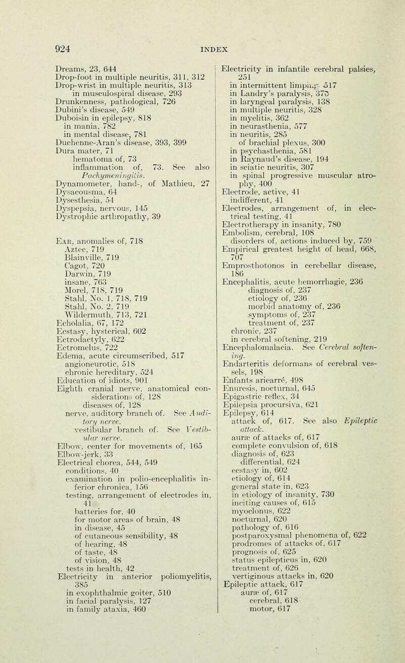 Dreams, 23, 644 Drop-foot in multiple neuritis, 311, 312 Drop-wrist in multiple neuritis, 313 in musculospirai disease, 293 Drunkenness, pathological, 726 Dubini's disease, 549 Duboisin in epilepsy, 818 in mania, 782 in mental disease, 781 Duchenne-Aran's disease, 393, 399 Dura mater, 71 hematoma of, 73 inflammation of, 73. See also Pachymeningilis. Dynamometer, hand-, of Mathieu, 27 Dysacousma, 64 Dysesthesia, 54 Dyspepsia, nervous, 145 Dystrophic arthropathy, 39 Ear, anomalies of, 718 Aztec, 719 Blainville, 719 Cagot, 720 Darwin, 719 insane, 763 Morel, 718, 719 Stam, No. 1, 718, 719 Stahl, No. 2, 719 Wildermuth, 713, 721 Echolaha, 67, 172 Ecstasy, hysterical, 602 Ectrodactyly, 622 Ectromelus, 722 Edema, acute circumscribed, 517 angioneurotic, 518 chronic hereditary, 524 Education of idiots, 901 Eighth cranial nerve, anatomical con- siderations of, 128 diseases of, 128 nerve, auditory branch of. See Audi- tory nerve. vestibular branch of. See Vestib- ular nerve. Elbow, center for movements of, 165 Elbow-jerk, 33 Electrical chorea, 544, 549 conditions, 40 examination in polio-encephalitis in- ferior chronica, 156 testing, arrangement of electrodes in, 41 batteries for, 40 for motor areas of brain, 48 in disease, 45 of cutaneous sensibility, 48 of heai'ing, 48 of taste, 48 of vision, 48 tests in health, 42 Electricity in anterior poliomyelitis, 385 in exophthalmic goiter, 510 in facial paralysis, 127 in family ataxia, 460 Electricity in infantile cerebral palsies^ 251 in intermittent limping- 517 in Landry's paralysis, 370 in laryngeal paralysis, 138 in multiple neuritis, 328 in myelitis, 362 in neurasthenia, 577 in neuritis, 285 of brachial plexus, 300 in psychasthenia, 581 in Raynaud's disease, 194 in sciatic neuritis, 307 in spinal progressive muscular atro- phy, 400 _ Electrode, active, 41 indifferent, 41 Electrodes, arrangement of, in elec- trical testing, 41 Electrotherapy in insanity, 780 Embolism, cerebral, 108 disorders of, actions induced by, 759 Empirical greatest height of head, 668, 707 Emprosthotonos in cerebellar disease, 186 Encephalitis, acute hemorrhagic, 236 diagnosis of, 237 etiology of, 236 morbid anatomy of, 236 symptoms of, 237 treatment of, 237 chronic, 237 in cerebral softening, 219 Encephalomalacia. See Cerebral soften- ing. Endarteritis deformans of cerebral ves- sels, 198 _ Enfants ariearre, 498 Enuresis, nocturnal, 645 Epigastric reflex, 34 Epilepsia procursiva, 621 Epilepsy, 614 attack of, 617. See also Epileptic attack. aurse of attacks of, 617 complete convulsion of, 618 diagnosis of, 623 differential, 624 ecstasy in, 602 etiology of, 614 general state in, 623 in etiology of insanity, 730 inciting causes of, 615 myoclonus, 622 nocturnal, 620 pathology of, 616 postparoxysmal phenomena of, 622 prodromes of attacks of, 617 prognosis of, 625 status epilepticus in, 620 treatment of, 626 vertiginous attacks in, 620 Epileptic attack, 617 aurse of, 617 cerebral, 618 motor, 617