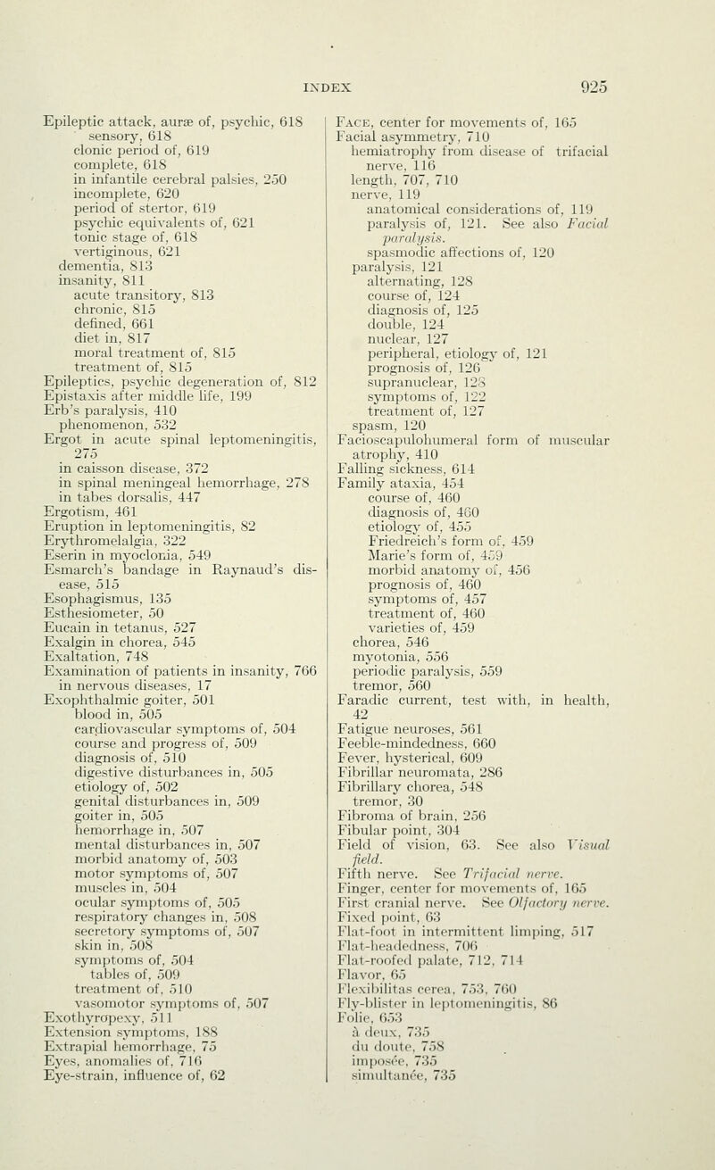 Epileptic attack, aurse of, psycliic, 618 sensory, 618 clonic period of, 619 complete, 618 in infantile cerebral palsies, 250 incomplete, 620 period of stertor, 619 psycliic equivalents of, 621 tonic stage of, 618 vertiginous, 621 dementia, 813 insanity, 811 acute transitory, 813 chronic, 815 defined, 661 diet in, 817 moral treatment of, 815 treatment of, 815 Epileptics, psycliic degeneration of, 812 Epistaxis after middle life, 199 Erb's paralysis, 410 phenomenon, 532 Ergot in acute spinal leptomeningitis, 275 in caisson disease, 372 in spinal meningeal hemorrhage, 278 in tabes dorsalis, 447 Ergotism, 461 Eruption in leptomeningitis, 82 Erythromelalgia, 322 Eserin in myoclonia, 549 Esmarch's bandage in Raynaud's dis- ease, 515 Esophagismus, 135 Esthesiometer, 50 Eucain in tetanus, 527 Exalgin in chorea, 545 Exaltation, 748 Examination of patients in insanity, 766 in nervous diseases, 17 Exophthalmic goiter, 501 blood in, 505 cardiovascular symptoms of, 504 course and progress of, 509 diagnosis of, 510 digestive disturbances in, 505 etiology of, 502 genital disturbances in, 509 goiter in, 505 hemorrhage in, 507 mental disturbances in, 507 morbid anatomy of, 503 motor symptoms of, 507 muscles in, 504 ocular symptoms of, 505 respiratory changes in, 508 secretory symptoms of, 507 skin in, 508 symptoms of, 504 tables of, 509 treatment of, 510 vasomotor symptoms of, 507 Exothyropexy, 511 Extension symptoms, 188 Extrapial hemorrhage, 75 Eyes, anomalies of, 716 Eye-strain, influence of, 62 Face, center for movements of, 165 Facial asymmetry, 710 hemiatrophy from disease of trifacial nei've, 116 length, 707, 710 nerve, 119 anatomical considerations of, 119 Iiaralysis of, 121. See also Facial paralysis. spasmodic affections of, 120 paralysis, 121 alternating, 128 course of, 124 diagnosis of, 125 double, 124 nuclear, 127 peripheral, etiology of, 121 prognosis of, 126 supranuclear, 123 symptoms of, 122 treatment of, 127 spasm, 120 Facioscapulohumeral form of muscular atrophy, 410 Falling sickness, 614 Family ataxia, 454 course of, 460 diagnosis of, 460 etiology of, 455 Friedreich's form of, 459 Marie's form of, 459 morbid anatomy of, 456 prognosis of, 460 symptoms of, 457 treatment of, 460 varieties of, 459 chorea, 546 myotonia, 556 periodic paralysis, 559 tremor, 560 Faradic current, test with, in health, 42 Fatigue neuroses, 561 Feeble-mindedness, 660 Fever, hysterical, 609 Fibrillar neuromata, 286 Fibrillary chorea, 548 tremor, 30 Fibroma of brain, 256 Fibular point, 304 Field of vision, 63. Sec also Visual field. Fifth nerve. See Trifacial nerve. Finger, center for movements of, 165 First cranial nerve. See Olfactory nerve. Fixed point, 63 Flat-foot in intermittent limping, 517 Flat-headedness, 706 Flat-roofed palate, 712, 714 Flavor, 65 Fk'xil)ili1as cerea, 753. 760 Fly-ljlistcr in leptomeningitis, 86 Folic, 653 ii deux, 735 du doute, 758 imposee, 735 simultanee, 735