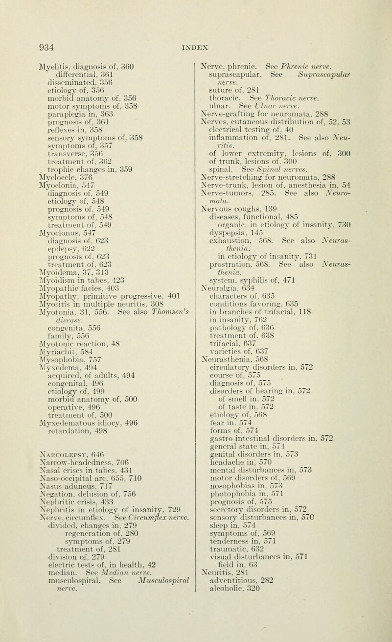 Myelitis, diagnosis of. 360 differential. 361 disseminated. 356 etiology of, 356 morbid anatomy of. 356 motor symptoms of, 358 paraplegia in, 363 prognosis of. 361 reflexes in, 358 sensory sjTnptoms of, 358 symptoms of, 357 transverse. 356 treatment of. 362 trophic changes in, 359 Myelocele, 376 Myoclonia, 547 diagnosis of, 5-i9 etiologj of, 548 prognosis of, 549 symptoms of, 548 treatment of, 549 Myoclonus, 547 diagnosis of, 623 epilepsy, 622 prognosis of. 623 treatment of. 623 Myoidema, 37, 313 31yoidism in tabes, 423 Myopatliic facies, 403 ^Myopathy, primitive progressive, 401 IMyositis in multiple neuritis, 308 Myotonia, 31, 556. See also Thomsen's disease. congenita, 556 family, 556 Myotonic reaction, 48 ]\Iyriacliit, 584 Mysophobia, 757 Myxedema, 494 acquired, of adults, 494 congenital, 496 etiologj' of, 499 morbid anatomy of, 500 operative, 496 treatment of. 500 Myxedeinatous idiocy, 496 retardation, 498 Narcolepsy, 646 Xarrow-headedness, 706 Xasal crises in tabes, 431 Na.so-occipital arc, 655, 710 Nasus aduncus, 717 Negation, delusion of, 756 Nephritic crisis, 433 >s>phritis in etiologj^ of insanity, 729 Nerve, circumflex. See Circumffex nerve. divided, changes in, 279 regeneration of, 280 symptoms of, 279 treatment of, 281 division of, 279 electric tests of, in health, 42 median. See Median nerve. musculospiral. See Muscidospiral Nerve, phrenic. See Phrenic nerve. suprascapular. See Suprascapular nerve. suture of, 281 thoracic. See Thoracic nerve. ulnar. See Ulnar nerve. Nerve-grafting for neuromata. 288 Nerves, cutaneous chstribution of. 52. 53 electrical testing of. 40 inflammation of, 281. See also Xeu- ritis. of lower extremity, lesions of. 300 of trunk, lesions of. 300 spinal. See Spinal nerves. Nerve-stretching for neuromata. 288 Nerve-trunk, lesion of, anesthesia in, 54 Nerve-tumors, 285. See also Xeuro- mata. Nervous coughs, 139 diseases, functional, 485 organic, in etiology of insanity. 730 dyspepsia, 145 exhaustion. 568. See also Xeuras- thenia. in etiology- of insanity. 731 prostration. 568. See also Xeuras- thenia. system, syphilis of. 471 Neuralgia. 634 characters of. 635 conditions favoring, 635 in branches of trifacial, 118 in insanity, 762 pathology' of. 636 treatment of, 638 trifacial. 637 varieties of. 637 Neurasthenia. 568 circulator^ disorders in. 572 course of. 575 diagnosis of, 575 disorders of hearing in, 572 of smell in, 572 of taste in, 572 etiology- of. 568 fear in. 574 forms of. 574 gastro-intestinal disorders in, 572 general state in. 574 genital disorders in. 573 headache in, 570 mental disturbances in. 573 motor disorders of. 569 nosophobias in. 573 photophobia in. 571 prognosis of. 575 secretory disorders in, 572 sensory disturbances in, 570 sleep in. 574 symptoms of, 569 tenderness in, 571 traumatic, 632 visual distiu'bances in, 571 field in. 63 Neuritis, 281 adventitious, 282 alcoholic, 320