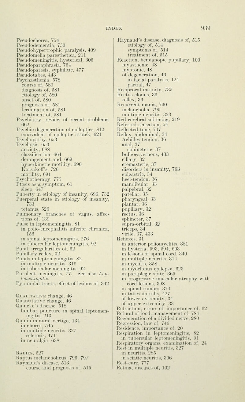 Pseudochorea, 754 Pseudodementia, 750 Pseudohypertrophic paralysis, 409 PseudomeHa paresthetica, 211 Pseudomeningitis, hysterical, 606 Pseudoparaphrasia, 754 Pseudoparesis, syphilitic, 477 Pseudotabes, 443 Psychasthenia, 578 course of, 580 diagnosis of, 581 etiology of, 580 onset of, 580 prognosis of, 581 termination of, 581 treatment of, 581 Psycliiatry, review of recent problems, 662 Psychic degeneration of epileptics, 812 equivalent of epileptic attack, 621 Psychopathy, 653 Psychosis, 653 anxiety, 688 classification, 664 derangement and, 669 hyperkinetic motility, 690 Korsakoff's, 726 motihty, 691 Psychotherapy, 775 Ptosis as a symptom, 61 sleep, 647 Puberty in etiology of insanity, 696, 732 Puerperal state in etiology of insanity, 733 tetanus, 526 Pulmonary branches of vagus, affec- tions of, 139 Pulse in leptomeningitis, 81 in polio-encephalitis inferior chronica, 156 in spinal leptomeningitis, 276 in tubercular leptomeningitis, 92 Pupil, irregularities of, 62 Pupillary reflex, 32 Pupils in leptomeningitis, 82 in multiple neuritis, 316 in tubercular meningitis, 92 Purulent meningitis, 77. See also Lep- tomeningitis. Pyramidal tracts, effect of lesions of, 342 Qualitative change, 46 Quantitative change, 46 Quincke's disease, 518 lumbar puncture in spinal leptomen- ingitis, 213 Quinin in aural vertigo, 134 in chorea, 545 in multiple neuritis, 327 sclerosis, 471 in neuralgia, 638 Kabies, 527 Raptus melancholicus, 796, 79/ Raynaud's disease, 513 course and prognosis of, 515 Raynaud's disease, diagnosis of, 515 etiology of, 514 symptoms of, 514 treatment of, 515 Reaction, hemianopic pupillary, 100 myasthenic, 48 myotonic, 48 of degeneration, 46 in facial paralysis, 124 partial, 47 Reciprocal insanity, 735 Rectus clonus, 36 reflex, 36 Recurrent mania, 790 melancholia, 799 multiple neuritis, 323 Red cerebral softening, 219 Referred sensation, 54 Reflected tone, 747 Reflex, abdominal, 34 Achilles tendon, 36 anal, 37 sphincteric, 37 bulbocavernous, 433 ciliary, 32 cremasteric, 37 disorders in insanity, 763 epigastric, 34 heel-tendon, 36 mandibular, 33 palpebral, 32 patellar, 35 pharyngeal, 33 plantar, 36 pupillary, 32 rectus, 36 sphincter, 37 supra-orbital, 32 triceps, 34 virile, 37, 433 Reflexes, 31 in anterior poliomyelitis, 381 in hysteria, 593, 594, 603 in lesions of spinal cord, 340 in multiple neuritis, 314 in myelitis, 358 in myoclonus epilepsy, 623 in paraplegic state, 365 in progressive muscular atrophy with cord lesions, 398 in spinal tumors, 374 in tabes dorsalis, 427 of lower extremity, 34 of upper extremity, 33 Refraction, errors of, importance of, 62 Refusal of food, management of, 784 Regeneration of a di\iLled nerve, 280 Regression, law of, 746 Residence, importance of, 20 Respiration in leptomeningitis, 82 in tubercular le])tomeningitis, 91 Respiratory organs, examination of, 24 Rest in multiple neuritis, 327 in neuritis, 2S5 in sciatic neuritis, 306 Rest-cvu-e, 777 Retina, diseases of, 102