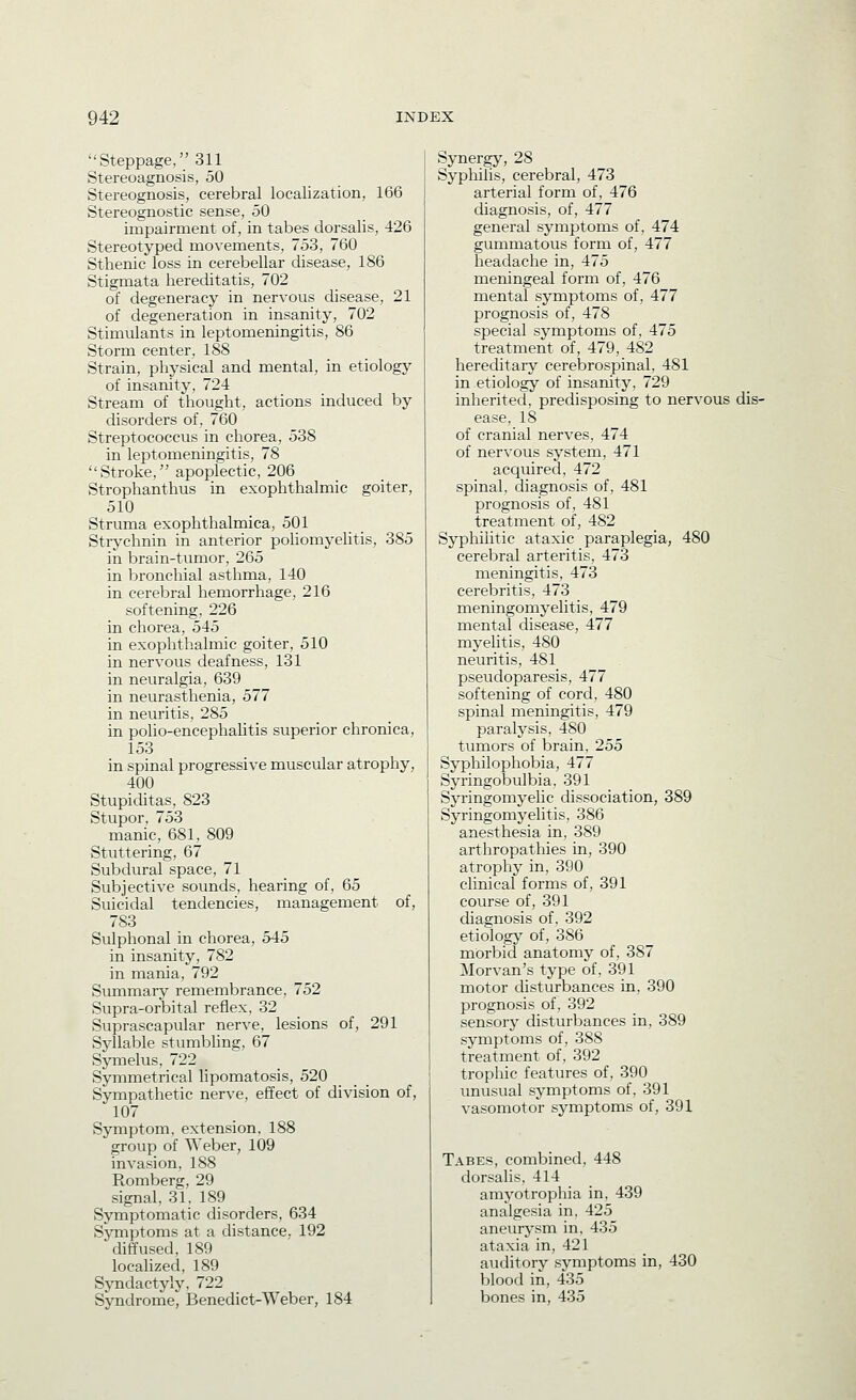 Steppage, 311 Stereoagnosis, 50 Stereognosis, cerebral localization, 166 Stereognostic sense, 50 impairment of, in tabes dorsalis, 426 Stereotyped movements, 753, 760 Sthenic loss in cerebellar disease, 186 Stigmata hereditatis, 702 of degeneracy in nervous disease, 21 of degeneration in insanity, 702 Stimulants in leptomeningitis, 86 Storm center, 188 Strain, physical and mental, in etiology of insanity, 724 Stream of thought, actions induced by disorders of, 760 Streptococcus in chorea, 538 in leptomeningitis, 78 Stroke, apoplectic, 206 Strophanthus in exophthalmic goiter, 510 Struma exophthalmica, 501 Strychnin in anterior pohomyelitis, 385 in brain-tumor, 265 in bronchial asthma, 140 in cerebral hemorrhage, 216 softening, 226 in chorea, 545 in exophthalmic goiter, 510 in nervous deafness, 131 in neuralgia, 639 in neurasthenia, 577 in neuritis, 285 in polio-encephahtis superior chronica, 153 in spinal progressive muscular atrophy, 400 Stupiditas, 823 Stupor, 753 manic, 681, 809 Stuttering, 67 Subdural space, 71 Subjective sounds, hearing of, 65 Suicidal tendencies, management of, 783 Sulphonal in chorea, 545 in insanity, 782 in mania, 792 Summary remembrance, 752 Supra-orbital reflex, 32 Suprascapular nerve, lesions of, 291 Syllable stumbling, 67 Symelus, 722 Symmetrical lipomatosis, 520 Sympathetic nerve, effect of division of, 107 Symptom, extension, 188 group of Weber, 109 invasion, 188 Romberg, 29 signal, 31, 189 Symptomatic disorders, 634 Symptoms at a distance. 192 diffused, 189 localized, 189 Syndactyly, 722 Syndrome, Benedict-Weber, 184 Synergy, 28 Syphilis, cerebral, 473 arterial form of, 476 diagnosis, of, 477 general symptoms of, 474 gummatous form of, 477 headache in, 475 meningeal form of, 476 mental symptoms of, 477 prognosis of, 478 special symptoms of, 475 treatment of, 479, 482 hereditary cerebrospinal, 481 in etiology of insanity, 729 inherited, predisposing to nervous dis- ease, 18 of cranial nerves, 474 of nervous system, 471 acquired, 472 spinal, diagnosis of, 481 prognosis of, 481 treatment of, 482 Syphilitic ataxic paraplegia, 480 cerebral arteritis, 473 meningitis, 473 cerebritis, 473 meningomyelitis, 479 mental disease, 477 myelitis, 480 neuritis, 481 pseudoparesis, 477 softening of cord, 480 spinal meningitis, 479 paralj'sis, 480 tumors of brain. 255 Syphilophobia, 477 Syringobulbia, 391 SjTingomyelic dissociation, 389 Syringomyelitis, 386 anesthesia in, 389 arthropathies in, 390 atrophy in, 390 clinical forms of, 391 course of, 391 diagnosis of, 392 etiologj^ of, 386 morbid anatomy of, 387 Morvan's type of, 391 motor disturbances in, 390 prognosis of, 392 sensory disturbances in, 389 symptoms of, 388 treatment of, 392 trophic features of, 390 unusual symptoms of, 391 vasomotor symptoms of, 391 Tabes, combined, 448 dorsalis, 414 amyotrophia in, 439 analgesia in, 425 aneurysm in, 435 ataxia in, 421 auditory symptoms in, 430 blood in, 435 bones in, 435