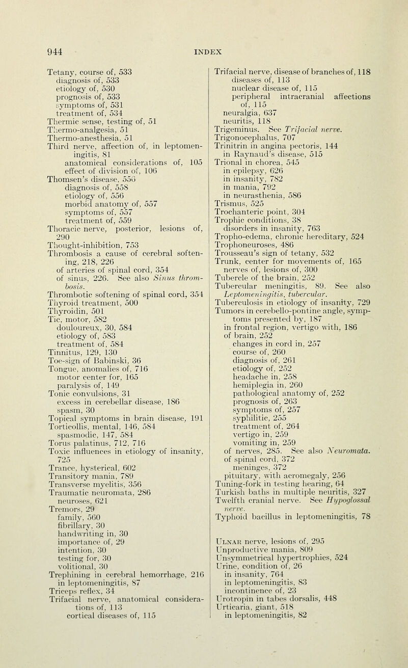 Tetany, course of, 533 diagnosis of, 533 etiology of, 530 prognosis of, 533 symptoms of, 531 treatment of, 534 Thermic sense, testing of, 51 Tliermo-analgesia, 51 Thermo-anesthesia, 51 Third nerve, affection of, in leptomen- ingitis, 81 anatomical considerations of, 105 effect of division of, 106 Thomsen's disease, 55G diagnosis of, 558 etiology of, 556 morbid anatomy of, 557 symptoms of, 557 treatment of, 559 Thoracic nerve, posterior, lesions of, 290 Thought-inhibition, 753 Thrombosis a cause of cerebral soften- ing, 218, 226 of arteries of spinal cord, 354 of sinus, 226. See also Sinus throm- bosis. Thrombotic softening of spinal cord, 354 Thyroid treatment, 500 Thyroidin, 501 Tic, motor, 582 douloureux, 30, 584 etiology of, 583 treatment of, 584 Tinnitus, 129, 130 Toe-sign of Babinski, 36 Tongue, anomalies of, 716 motor center for, 165 paralysis of, 149 Tonic convulsions, 31 excess in cerebellar disease, 186 spasm, 30 Topical symptoms in brain disease, 191 Torticollis, mental, 146, 584 spasmodic, 147, 584 Torus palatinus, 712, 716 Toxic influences in etiology of insanity, 725 Trance, hysterical, 602 Transitory mania, 789 Transverse myelitis, 356 Traumatic neuromata, 286 neuroses, 621 Tremors, 29 family, 560 fibrillary, 30 handwriting in, 30 importance of, 29 intention, 30 testing for, 30 volitional, 30 Trephining in cerebral hemorrhage, 216 in leptomeningitis, 87 Triceps reflex, 34 Trifacial nerve, anatomical considera- tions of, 113 cortical diseases of, 115 Trifacial nerve, disease of branches of, 118 diseases of, 113 nuclear disease of, 115 peripheral intracranial affections of, 115 neuralgia, 637 neuritis, 118 Trigeminus. See Trifacial nerve. Trigonocephalus, 707 Trinitrin in angina pectoris, 144 in Raynaud's disease, 515 Trional in chorea, 545 in epilepsy, 626 in insanity, 782 in mania, 792 in neurasthenia, 586 Trismus, 525 Trochanteric point, 304 Trophic conditions, 38 disorders in insanity, 763 Tropho-edema, chronic hereditary, 524 Trophoneuroses, 486 Trousseau's sign of tetany, 532 Trunk, center for movements of, 165 nerves of, lesions of, 300 Tubercle of the brain, 252 Tubercular meningitis, 89. See also Leptomeningitis, tubercular. Tuberculosis in etiology of insanity, 729 Tumors in cerebello-pontine angle, symp- toms presented by, 187 in frontal region, vertigo with, 186 of brain, 252 changes in cord in, 257 course of, 260 diagnosis of, 261 etiology of, 252 headache in, 258 hemiplegia in, 260 pathological anatomy of, 252 prognosis of, 263 symptoms of, 257 syphilitic, 255 treatment of, 264 vertigo in, 259 vomiting in, 259 of nerves, 285. See also Neuromata. of spinal cord, 372 meninges, 372 pituitary, with acromegaly, 256 Tuning-fork in testing hearing, 64 Turkish baths in multiple neuritis, 327 Twelfth cranial nerve. See Hypoglossal nerve. Typhoid bacillus in leptomeningitis, 78 Ulnar nerve, lesions of, 295 Unproductive mania, 809 Unsymmetrical hypertrophies, 524 Urine, condition of, 26 in insanity, 764 in leptomeningitis, 83 incontinence of, 23 Urotropin in tabes dorsalis, 448 Urticaria, giant, 518 in leptomeningitis, 82