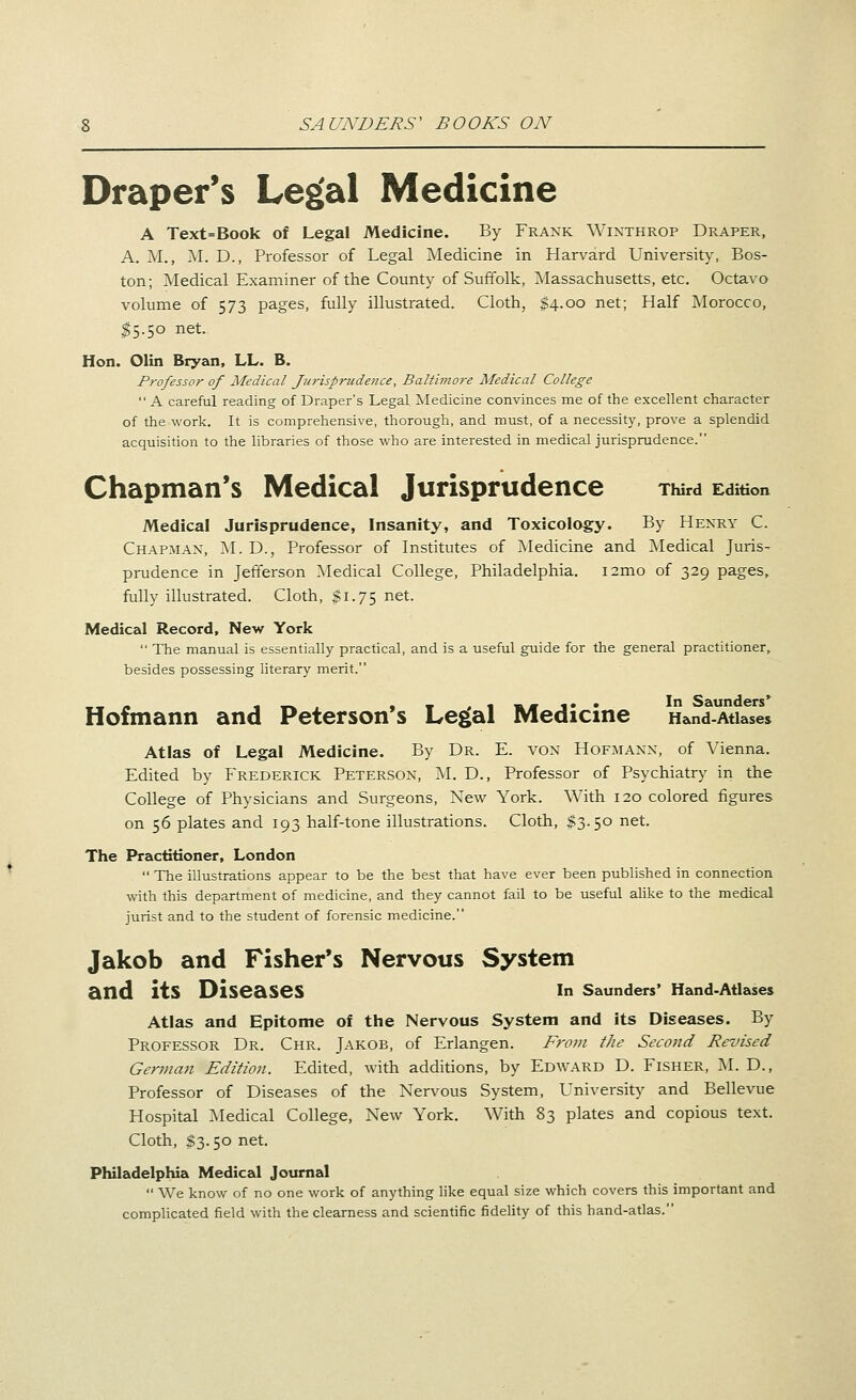 Draper's Le^al Medicine A Text=Book of Legal Medicine. By Frank \Yixthrop Draper, A. M., ^I. D., Professor of Legal Medicine in Harvard University, Bos- ton; Medical Examiner of ttie County of Suffolk, Massachusetts, etc. Octavo volume of 573 pages, fully illustrated. Cloth, $4.00 net; Half Morocco, ^5.50 net. Hon. Olin Bryan, LL. B. Professor of Medical furisprudence, Baltimore Medical College  A careful reading of Draper's Legal Medicine convinces me of the excellent character of the work. It is comprehensive, thorough, and must, of a necessity, prove a splendid acquisition to the libraries of those who are interested in medical jurisprudence. Chapman's Medical Jurisprudence Third Edition Medical Jurisprudence, Insanity, and Toxicology. By Henry C. Chapman, M. D., Professor of Institutes of Medicine and Medical Juris- prudence in Jefferson ]\Iedical College, Philadelphia. i2mo of 329 pages, fully illustrated. Cloth, gi.75 net. Medical Record, New York  The manual is essentially practical, and is a useful guide for the general practitioner, besides possessing literary merit. Hofmann and Peterson's Le^al Medicine Hand-Atiases Atlas of Legal Medicine. By Dr. E. von Hofmann, of Vienna. Edited by Frederick Peterson, M. D., Professor of Psychiatry in the College of Physicians and Surgeons, New York. With 120 colored figures on 56 plates and 193 half-tone illustrations. Cloth, $3.50 net. The Practitioner, London  The illustrations appear to be the best that have ever been published in connection with this department of medicine, and they cannot fail to be useful ahke to the medical jurist and to the student of forensic medicine. Jakob and Fisher's Nervous System and its Diseases in Saunders' Hand-Atlases Atlas and Epitome of the Nervous System and its Diseases. By Professor Dr. Chr. Jakob, of Erlangen. From the Second Revised German Edition. Edited, with additions, by Edward D. Fisher, M. D., Professor of Diseases of the Nervous System, University and Bellevue Hospital Medical College, New York. With 83 plates and copious text. Cloth, $3.50 net. Philadelphia Medical Journal  We know of no one work of anything like equal size which covers this important and complicated field with the clearness and scientific fidehty of this hand-atlas.