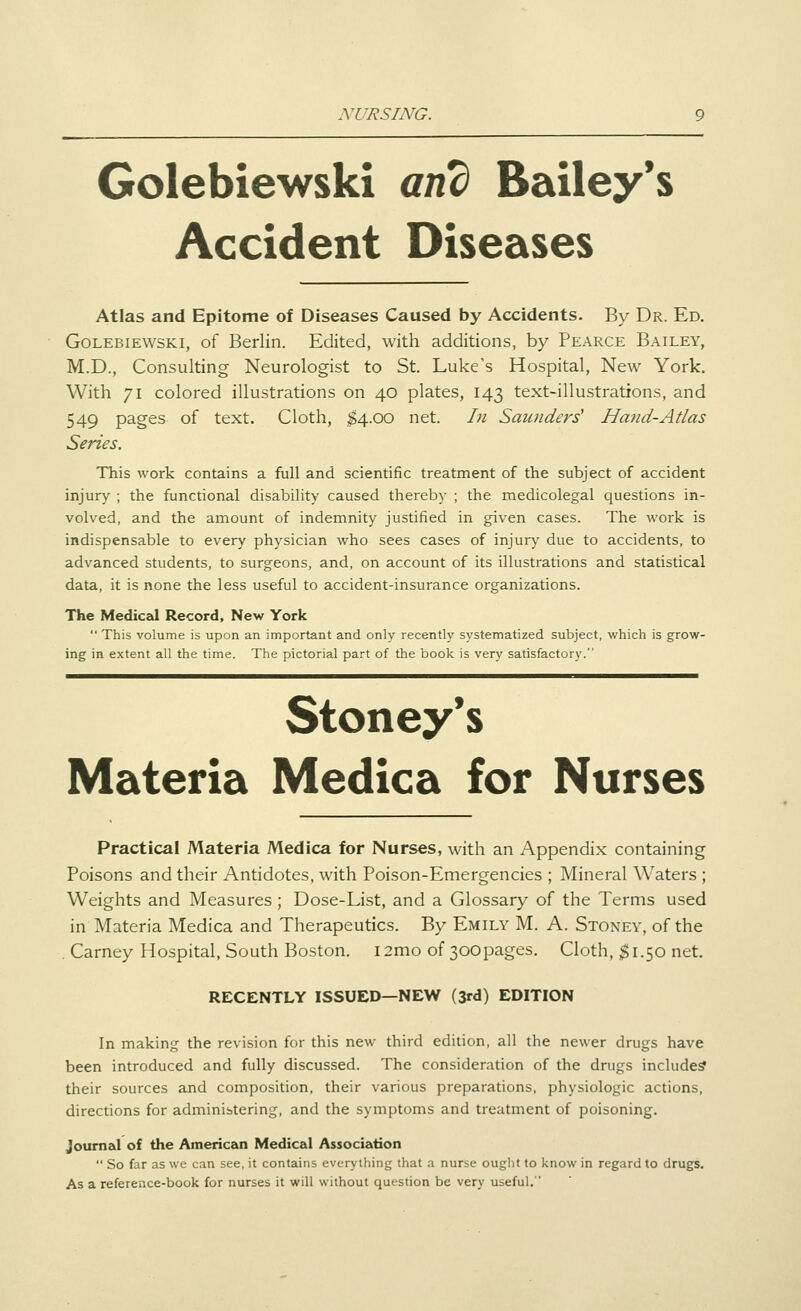 NURSING. Golebiewski and Bailey*s Accident Diseases Atlas and Epitome of Diseases Caused by Accidents. By Dr. Ed. Golebiewski, of Berlin. Edited, with additions, by Pearce Bailey, M.D., Consulting Neurologist to St. Luke's Hospital, New York. With 71 colored illustrations on 40 plates, 143 text-illustrations, and 549 pages of text. Cloth, ;^4.oo net. In Saunders' Hand-Atlas Series. This work contains a full and scientific treatment of the subject of accident injury ; the functional disability caused thereby ; the medicolegal questions in- volved, and the amount of indemnity justified in given cases. The work is indispensable to every physician who sees cases of injury due to accidents, to advanced students, to surgeons, and, on account of its illustrations and statistical data, it is none the less useful to accident-insurance organizations. The Medical Record, New York  This volume is upon an important and only recently systematized subject, which is grow- ing in extent all the time. The pictorial part of the book is very satisfactory. Stoney's Materia Medica for Nurses Practical Materia Medica for Nurses, with an Appendix containing Poisons and their Antidotes, with Poison-Emergencies ; Mineral Waters ; Weights and Measures ; Dose-List, and a Glossary of the Terms used in Materia Medica and Therapeutics. By Emily M. A. Stoney, of the Carney Hospital, South Boston. i2mo of 300pages. Cloth, $1.50 net. RECENTLY ISSUED—NEW (3rd) EDITION In making the revision for this new third edition, all the newer drugs have been introduced and fully discussed. The consideration of the drugs include? their sources and composition, their various preparations, physiologic actions, directions for administering, and the symptoms and treatment of poisoning. journal of the American Medical Association  So far as we can see, it contains everyiliing that a nurse ought to know in regard to drugs. As a reference-book for nurses it will without question be very useful.