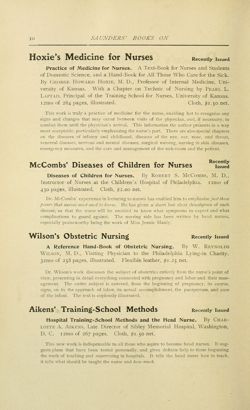 Hoxie's Medicine for Nurses Recently issued Practice of Medicine for Nurses. A Text-Book for Nurses and. Students of Domestic Science, and a Hand-Book for All Those AVho Care for the Sick. By George Howard Hoxie, M. D., Professor of Internal Medicine, Uni- versity of Kansas. With a Chapter on Technic of Nursing by Pearl L. Laptad, Principal of the Training School for Nurses, University of Kansas. i2mo of 284 pages, illustrated. Cloth, $1.50 net. This work is truly a practice of medicine for the nurse, enabling her to recognize any signs and changes that may occur between visits of the physician, and, if necessary, to combat them until the physician's arrival. This information the author presents in a way most acceptable, particularly emphasizing the nurse's part. There are also special chapters on the diseases of infancy and childhood, diseases of the eye, ear, nose, and throat, venereal diseases, nervous and mental diseases, surgical nursing, nursing in skin diseases, emergency measures, and the care and management of the sick-room and the patient. McCombs' Diseases of Children for Nurses ^Sued Diseases of Children for Nurses. By Robert S. McCombs, M. D., Instructor of Nurses at the Children's Hospital of Philadelphia. i2mo of 430 pages, illustrated. Cloth, $2.00 net. Dr. McCombs' experience in lecturing to nurses has enabled him to emphasize//^j^/^(JJ-^ points that ?mrses most need to know. He has given a short but clear description of each disease, so that the nurse will be enabled to know what symptoms to expect and what complications to guard against. The nursing side has been written by head nurses, especially praiseworthy being the work of Miss Jennie Manly. Wilson's Obstetric Nursing Recently issued A Reference Hand=Book of Obstetric Nursing. By W. Reynolds Wilson, AI. D., A^isiting Physician to the Philadelphia Lying-in Charity. 32mo of 258 pages, illustrated. Flexible leather, 51.25 net. Dr. Wilson's work discusses the subject of obstetrics entirely from the nurse's point of view, presenting in detail everything connected with pregnancy and labor and their man- agement. The entire subject is covered, from the beginning of pregnancy, its course, signs, on to the approach of labor, its actual accomplishment, the puerperium, and care of the infant. The text is copiously illustrated. Aikens' Training(-School Methods Recently issued Hospital Training=School Methods and the Head Nurse. By Char- lotte A. Aikexs, Late Director of Sibley ?iIemorial Hospital, Washington, D. C. i2mo of 267 pages. Cloth, $1.50 net. This new work is indispensable to all those who aspire to become head nurses. It sug- gests plans that have been tested personally, and gives definite help to those beginning the work of teaching and supervising in hospitals. It tells the head nurse how to teach^ it tells what should be taught the nurse and how much.