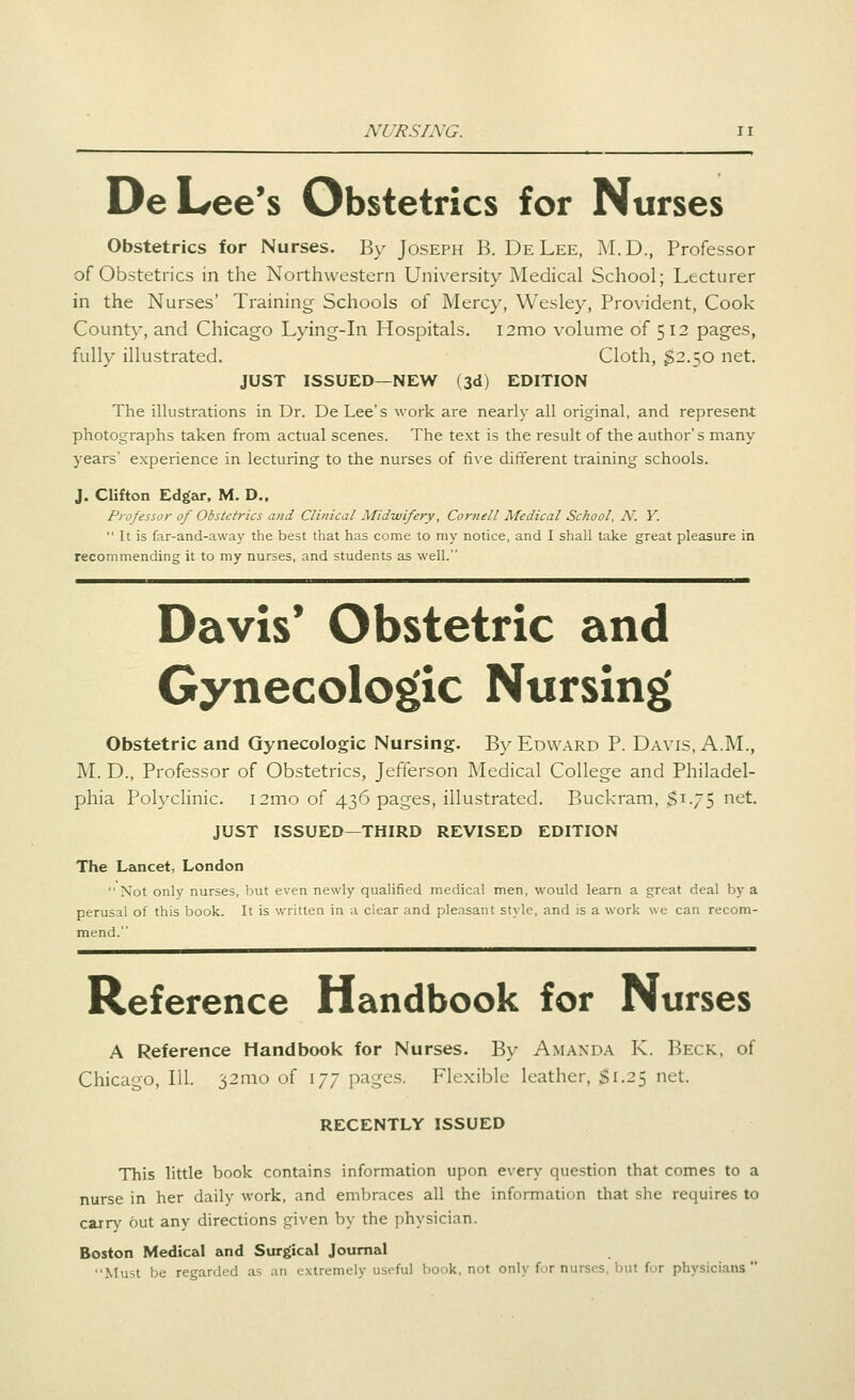 DeL/ee's Obstetrics for Nurses Obstetrics for Nurses. By Joseph B. DeLee, M.D., Professor of Obstetrics in the Northwestern University Medical School; Lecturer in the Nurses' Training Schools of Mercy, Wesley, Provident, Cook County, and Chicago Lying-in Hospitals. i2mo volume of 512 pages, fully illustrated. Cloth, $2.50 net. JUST ISSUED—NEW (3d) EDITION The illustrations in Dr. De Lee's work are nearly all original, and represent photographs taken from actual scenes. The text is the result of the author's many years' experience in lecturing to the nurses of five different training schools. J. Clifton Edgar, M. D.. Professo)- of Obstetrics and Clinical Midwifery, Cornell Medical School, N. Y.  It is far-and-away the best that has come to my notice, and I shall take great pleasure in recommending it to my nurses, and students as well. Davis* Obstetric and Gynecologic Nursing Obstetric and Gynecologic Nursing. By Edward P. Davis, A.M., M. D., Professor of Obstetrics, Jefferson Medical College and Philadel- phia Polyclinic. i2mo of 436 pages, illustrated. Buckram, $1.75 net. JUST ISSUED—THIRD REVISED EDITION The Lancet, London  Not only nurses, but even newly qualified medical men, would learn a great deal by a perusal of this book. It is written in a clear and pleasant style, and is a work we can recom- mend. Reference Handbook for Nurses A Reference Handbook for Nurses. By Amanda K. Beck, of Chicago, 111. 32mo of 177 pages. Flexible leather, ;^i.25 net. RECENTLY ISSUED This little book contains information upon every question that comes to a nurse in her daily work, and embraces all the information that she requires to carry out any directions given by the physician. Boston Medical and Surgical Journal Must be regarded as an extremely useful book, not only for nurses, but for physicians