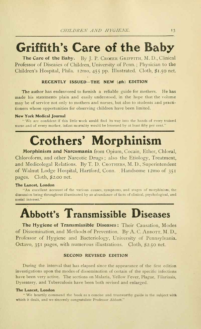 CHILDREN AND HYGIENE. Griffith's Care of the Baby The Care of the Baby. By J. P. Cro£ER Griffith, M. D., Clinical Professor of Diseases of Children, University of Penn.; Physician to the Children's Hospital, Phila. i2mo, 455 pp. Illustrated. Cloth, $1.50 net. RECENTLY ISSUED—THE NEW (4th) EDITION The author has endeavored to furnish a rehable guide for mothers. He has made his statements plain and easily understood, in the hope that the volume may be of service not only to mothers and nurses, but also to students and practi- tioners whose opportunities for observing children have been limited. New York Medical Journal  We are confident if this little work could find its way into the hands of every trained nurse and of every mother, infant mortality would be lessened by at least fifty per cent. Crothers* Morphinism Morphinism and Narcomania from Opium, Cocain, Ether, Chloral, Chloroform, and other Narcotic Drugs ; also the Etiology, Treatment, and Medicolegal Relations. ByT. D. Crothers, M. D., Superintendent of Walnut Lodge Hospital, Hartford, Conn. .Handsome i2mo of 351 pages. Cloth, ^$2.00 net. The L&ncet, London An excellent account of the various causes, symptoms, and stages of morphinism, the discussion being throughout illuminated by an abundance of facts of clinical, psychological, and social interest. Abbott's Transmissible Diseases The Hygiene of Transmissible Diseases: Their Causation, Modes of Dissemination, and Methods of Prevention. By A. C. Abbott, M. D., Professor of Hygiene and Bacteriology, University of Pennsylvania. Octavo, 351 pages, with numerous illustrations. Cloth, ^2.50 net. SECOND REVISED EDITION During the interval that has elapsed since the appearance of the first edition investigations upon the modes of dissemination of certain of the specific infections have been very active. The sections on Malaria, Yellow Fever, Plague, Filariasis, Dysentery, and Tuberculosis have been both revised and enlarged. The Lancet, London  We heartily commend the book as a concise and trustworthy guide in the subject with which it deals, and we sincerely congratulate Professor Abbott.