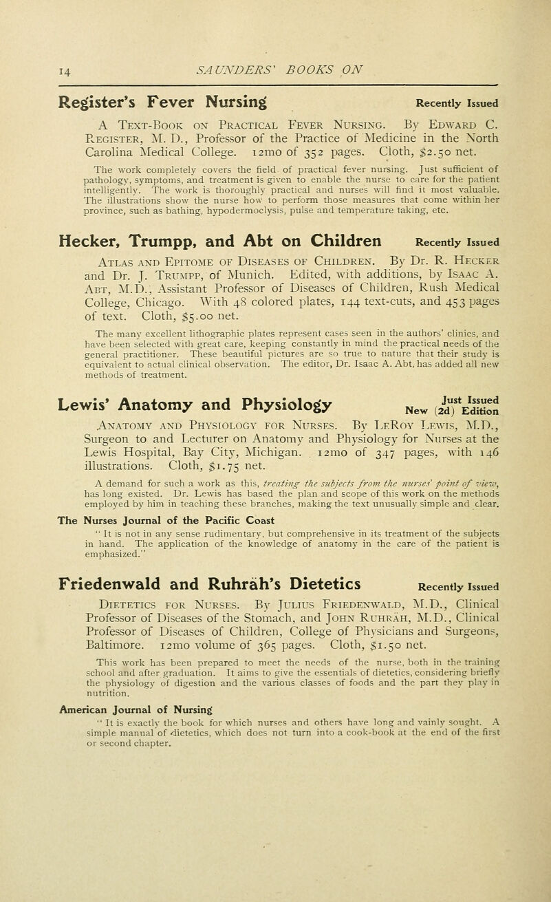 Register's Fever Nursing Recently issued A Text-Book on Practical Fever Nursing. By Edward C. PvEGiSTER, M. D., Professor of the Practice of Medicine in the North Carolina Medical College, ismo of 352 pages. Cloth, $2.50 net. The work completely covers the field of practical fever nursing. Just sufficient of pathology, symptoms, and treatment is given to enable the nurse to care for the patient intelligently. The work is thoroughly practical and nurses will find it most valualjle. The illustrations show the nurse how to perform those measures that come within her province, such as bathing, hypodermoclysis, pulse and temperature taking, etc. Hecker, Trumpp, and Abt on Children Recently issued Atlas and Epitome of Diseases of Children. By Dr. R. Hecker and Dr. J. Trumpp, of Munich. Edited, with additions, by Isaac A. Abt, M.D., Assistant Professor of Diseases of Children, Rush Medical College, Chicago. With 48 colored plates, 144 text-cuts, and 453 pages of text. Cloth, $5.00 net. The many excellent lithographic plates represent cases seen in the authors' clinics, and have been selected with great care, keeping constantly in mind the practical needs of the general practitioner. These beautiful pictures are so true to nature that their study is equivalent to actual clinical observation. The editor, Dr. Isaac A. Abt, has added all new methods of treatment. Lewis' Anatomy and Physiology ^ew (2dTEditi:n Anatomy and Physiology for Nurses. By LeRoy Lewis, i\I.D., Surgeon to and Lecturer on Anatomy and Physiology for Nurses at the Lewis Hospital, Bay City, Michigan. . i2mo of 347 pages, with 146 illustrations. Cloth, ^1.75 net. A demand for such a work as this, treating the subjects from the mirses' point of view, has long existed. Dr. Lewis has based the plan and scope of this work on the methods employed by him in teaching these branches, making the text unusually simple and clear. The Nurses Journal of the Pacific Coast  It is not in any sense rudimentary, but comprehensive in its treatment of the subjects in hand. The application of the knowledge of anatomy in the care of the patient is emphasized. Friedenwald and Ruhrah's Dietetics Recently issued Dietetics for Nurses. By Julius Friedenwald, M.D., Clinical Professor of Diseases of the Stomach, and John Ruhrah, M.D., Clinical Professor of Diseases of Children, College of Physicians and Surgeon?, Baltimore. i2mo volume of 365 pages. Cloth, ^1.50 net. This work has been prepared to meet the needs of the nurse, both in the training school and after graduation. It aims to give the essentials of dietetics, considering briefly the physiology of digestion and the various classes of foods and the part they play in nutrition. American Journal of Nursing  It is exactlv the book for which nurses and others have long and vainly sought. X simple manual of dietetics, which does not turn into a cook-book at the end of the first or second chapter.