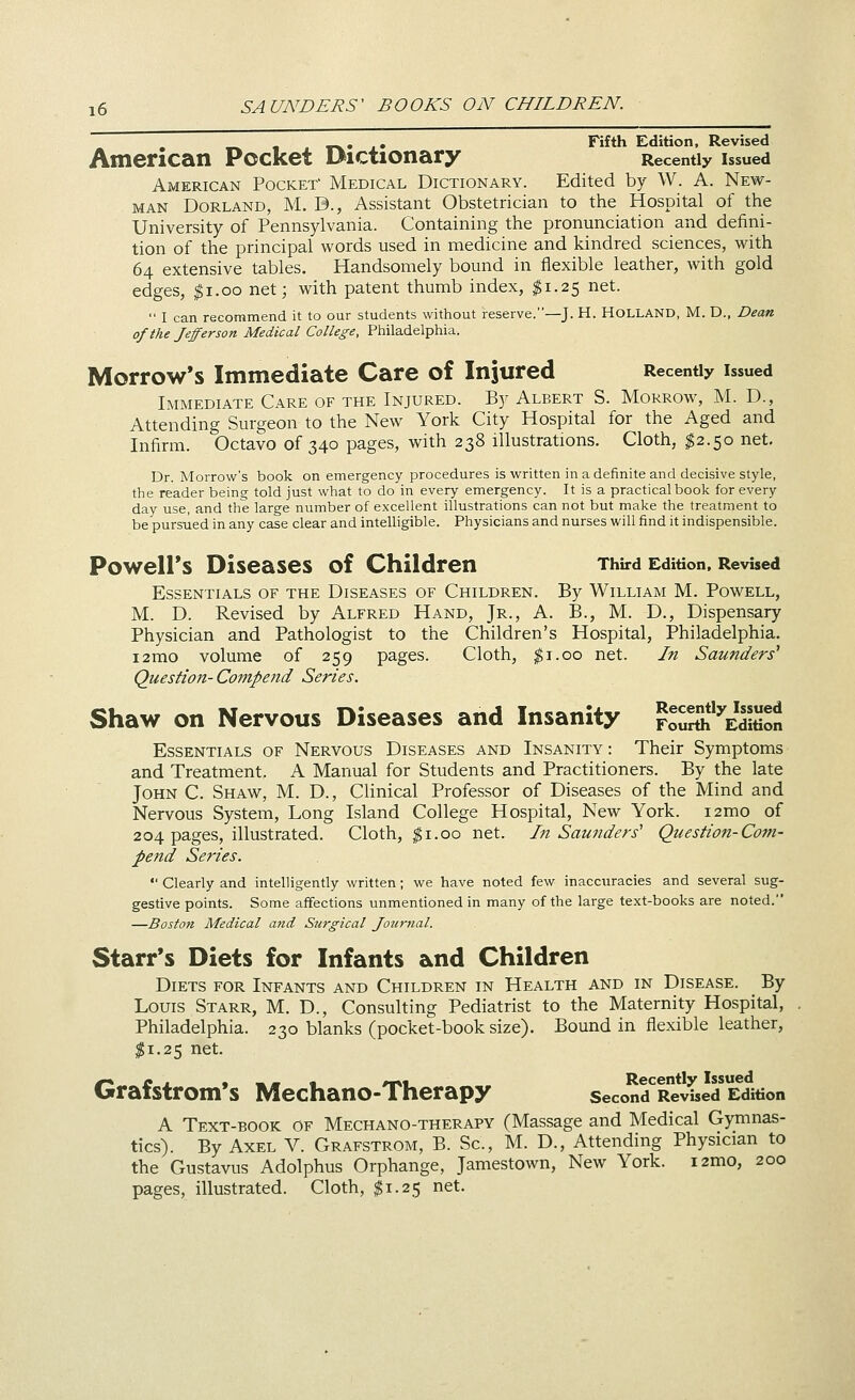 . . Fifth Edition, Revised American Pocket Dictionary Recently issued American Pocket' Medical Dictionary. Edited by W. A. New- man Borland, M. D., Assistant Obstetrician to the Hospital of the University of Pennsylvania. Containing the pronunciation and defini- tion of the principal words used in medicine and kindred sciences, with 64 extensive tables. Handsomely bound in flexible leather, with gold edges, ^i.oo net; with patent thumb index, ^1.25 net.  I can recommend it to our students without reserve.—J. H. HOLLAND, M. D., Dean of the Jefferson Medical College, Philadelphia. Morrow's Immediate Care of Injured Recently issued Immediate Care of the Injured. By Albert S. Morrow, M. D., Attending Surgeon to the New York City Hospital for the Aged and Infirm. Octavo of 340 pages, with 238 illustrations. Cloth, ^2.50 net. Dr. Morrow's book on emergency procedures is written in a definite and decisive style, the reader being told just what to do in every emergency. It is a practical book for every day use, and the large number of excellent illustrations can not but make the treatment to be pursued in any case clear and intelligible. Physicians and nurses will find it indispensible. Powell's Diseases of Children Third Edition. Revised Essentials of the Diseases of Children. By William M. Powell, M. D. Revised by Alfred Hand, Jr., A. B., M. D., Dispensary Physician and Pathologist to the Children's Hospital, Philadelphia. i2mo volume of 259 pages. Cloth, |i.oo net. In Saunders'' Question-Conipend Series. Shaw on Nervous Diseases and Insanity ?ouSh%S Essentials of Nervous Diseases and Insanity : Their Symptoms and Treatment. A Manual for Students and Practitioners. By the late John C. Shaw, M. D., Clinical Professor of Diseases of the Mind and Nervous System, Long Island College Hospital, New York. i2mo of 204 pages, illustrated. Cloth, ^i.oo net. I71 Saunders' Question-Com- pend Series.  Clearly and intelligently written; we have noted few inaccuracies and several sug- gestive points. Some affections unmentioned in many of the large text-books are noted. —Boston Medical and Surgical Jouriial. Starr's Diets for Infants and Children Diets for Infants and Children in Health and in Disease. By Louis Starr, M. D., Consulting Pediatrist to the Maternity Hospital, Philadelphia. 230 blanks (pocket-book size). Bound in flexible leather, ^1.25 net. Grafstrom's Mechano-Therapy secon?RevTsed Edition A Text-book of Mechano-therapy (Massage and Medical Gymnas- tics). By Axel V. Grafstrom, B. Sc, M. D., Attending Physician to the Gustavus Adolphus Orphange, Jamestown, New York. i2mo, 200 pages, illustrated. Cloth, $1.25 net.