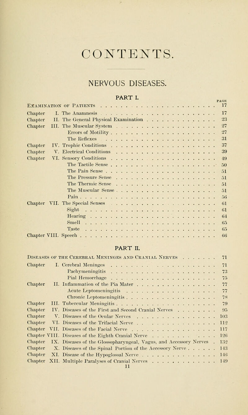 CONTENTS. NERVOUS DISEASES. PART I. PAGE Examination of Patients 17 Chapter I. The Anamnesis 17 Chapter II. The General Physical Examination 23 Chapter III. The Muscular System 27 Errors of Motility 27 The Reflexes 31 Chapter IV. Trophic Conditions 37 Chapter V. Electrical Conditions 39 Chapter VI. Sensory Conditions 49 The Tactile Sense • 50 The Pain Sense 51 The Pressure Sense 51 The Thermic Sense 51 The Muscular Sense 51 Pain 56 Chapter VII. The Special Senses Gl Sight Gl Hearing 64 Smell 65 Taste 65 Chapter VIII. Speech 66 PART II. Diseases of the Cerebral Meninges and Cranial Nerves 71 Chapter I. Cerebral Meninges 71 Pachymeningitis 73 Pial Hemorrhage 75 Chapter II. Inflammation of the Pia Mater 77 Acute Leptomeningitis 77 Chronic Leptomeningitis 78 Chapter III. Tubercular Meningitis 79 Chapter IV. Diseases of the First and Second Cranial Nerves 95 Chapter V. Diseases of the Ocular Nerves 103 Chapter VI. Diseases of the Trifacial Nerve 113 Chapter VII. Diseases of the Facial Nerve 117 Chapter VIII. Diseases of the Eighth Cranial Nerve 126 Chapter IX. Diseases of the Glossopharyngeal, Vagus, and Accessory Nerves . 132 Chapter X. Diseases of the Spinal Portion of the Accessory Nerve 143 Chapter XL Disease of the Hypoglossal Nerve 146 Chapter XII. Multiple Paralyses of Cranial Nerves 149