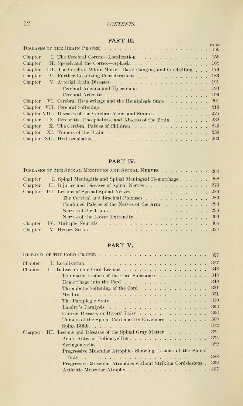 Chapter I. Chapter II. Chapter III. Chapter IV. Chapter V. Chapter VI. Chapter VII. Chapter VIII. Chapter IX. Chapter X. Chapter XL 12 CONTENTS. PART m. ^ PAGE Diseases of the Brain Peopek 159 The Cerebral Cortex—Localization 159 Speech and the Cortex—Aphasia 168 III. The Cerebral White Matter, Basal Ganglia, and Cerebellum . . . 179 Further Localizing Considerations 186 Arterial Brain Diseases 191 Cerebral Anemia and Hyperemia 193 Cerebral Arteritis 196 Cerebral Hemorrhage and the Hemiplegic State 201 Cerebral Softening . . 216 Diseases of the Cerebral Veins and Sinuses 225 Cerebritis, Encephalitis, and Abscess of the Brain 232 The Cerebral Palsies of Children . 240 Tumors of the Brain 250 Chapter XII. Hydrocephalus 263 PART IV. Diseases of the Spinal Meninges and Spinal Nerves 268 Chapter I. Spinal Meningitis and Spinal Meningeal Hemorrhage 268 Chapter II. Injuries and Diseases of Spinal Nerves 276 Chapter III. Lesions of Special Spinal Nerves 286 The Cervical and Brachial Plexuses 286 Combined Palsies of the Nerves of the Arm 293 Nerves of the Trunk . 296 Nerves of the Lower Extremity 296 Chapter IV. Multiple Neuritis , 304 Chapter V. Herpes Zoster 324 PART V. Diseases of the Coed Proper 327 Chapter I. Localization 327 Chapter II. Indiscriminate Cord Lesions 348 Traumatic Lesions of the Cord Substance 348 Hemorrhage into the Cord 348 Thrombotic Softening of the Cord 351 Myelitis 351 The Paraplegic State 359 Landry's Paralysis 362 Caisson Disease, or Divers' Palsy 366 Tumors of the Spinal Cord and Its Envelopes 368 Spina Bifida 372 Chapter III. Lesions and Diseases of the Spinal Gray Matter 374 Acute Anterior Poliomyelitis 374 Syringomyelia <^82 Progressive Muscular Atrophies Shovping Lesions of the Spinal Gray . 388 Progressive Muscular Atrophies vpithout Striking Cord-lesions . 396 Arthritic Muscular Atrophy 407