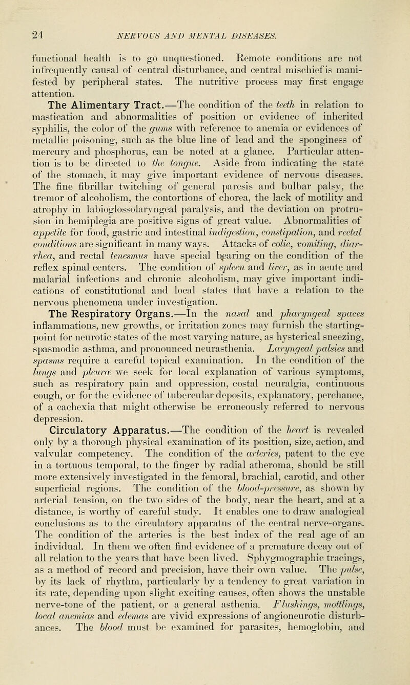 functional health is to go unquestioned. Remote conditions are not infrequently causal of central disturbance, and central mischief is mani- fested by peripheral states. The nutritive process may first engage attention. The Alimentary Tract.—The condition of the teeth in relation to mastication and abnormalities of position or evidence of inherited syphilis, the color of the gums with reference to anemia or evidences of metallic poisoning, such as the blue line of lead and the sponginess of mercury and phosphorus, can be noted at a glance. Particular atten- tion is to be directed to the tongue. Aside from indicating the state of the stomach, it may give important evidence of nervous diseases. The fine fibrillar twitching of general paresis and bulbar palsy, the tremor of alcoholism, the contortions of chorea, the lack of motility and atrophy in labioglossolaryngeal paralysis, and the deviation on protru- sion in hemiplegia are positive signs of great value. Abnormalities of appetite for food, gastric and intestinal indigestion, constipation, and rectal conditions are significant in many ways. Attacks of colic, vomiting, diar- rhea, and rectal tenesmus have special blearing on the condition of the reflex spinal centers. The condition of spleen and liver, as in acute and malarial infections and chronic alcoholism, may give important indi- cations of constitutional and local states that have a relation to the nervous phenomena under investigation. The Respiratory Organs.—In the nasal and pharyngeal spaces inflammations, new growths, or irritation zones may furnish the starting- point for neurotic states of the most varying nature, as hysterical sneezing, spasmodic asthma, and pronounced neurasthenia. Laryngeal jjalsies and spasms require a careful topical examination. In the condition of the lungs and pleurce we seek for local explanation of various symptoms, such as respiratory pain and oppression, costal neuralgia, continuous cough, or for the evidence of tubercular deposits, explanatory, perchance, of a cachexia that might otherwise be erroneously referred to nervous depression. Circulatory Apparatus.—The condition of the heat^t is revealed only by a thorough physical examination of its position, size, action, and valvular competency. The condition of the arteries, patent to the eye in a tortuous temporal, to the finger by radial atheroma, should be still more extensively investigated in the femoral, brachial, carotid, and other superficial regions. The condition of the blood-pjressure, as shown by arterial tension, on the two sides of the body, near the heart, and at a distance, is worthy of careful study. It enables one to draw analogical conclusions as to the circulatory apparatus of the central nerve-organs. The condition of the arteries is the best index of the real age of an individual. In them we often find evidence of a premature decay out of all relation to the years that have been lived. Sphygmographic tracings, as a method of record and precision, have their own value. The pidse, by its lack of rhythm, particularly by a tendency to great variation in its rate, depending upon slight exciting causes, often shows the unstable nerve-tone of the patient, or a general asthenia. Flushings, mottlings, local anemias and edemas ai'e vivid expressions of angioneurotic disturb- ances. The blood must be examined for parasites, hemoglobin, and