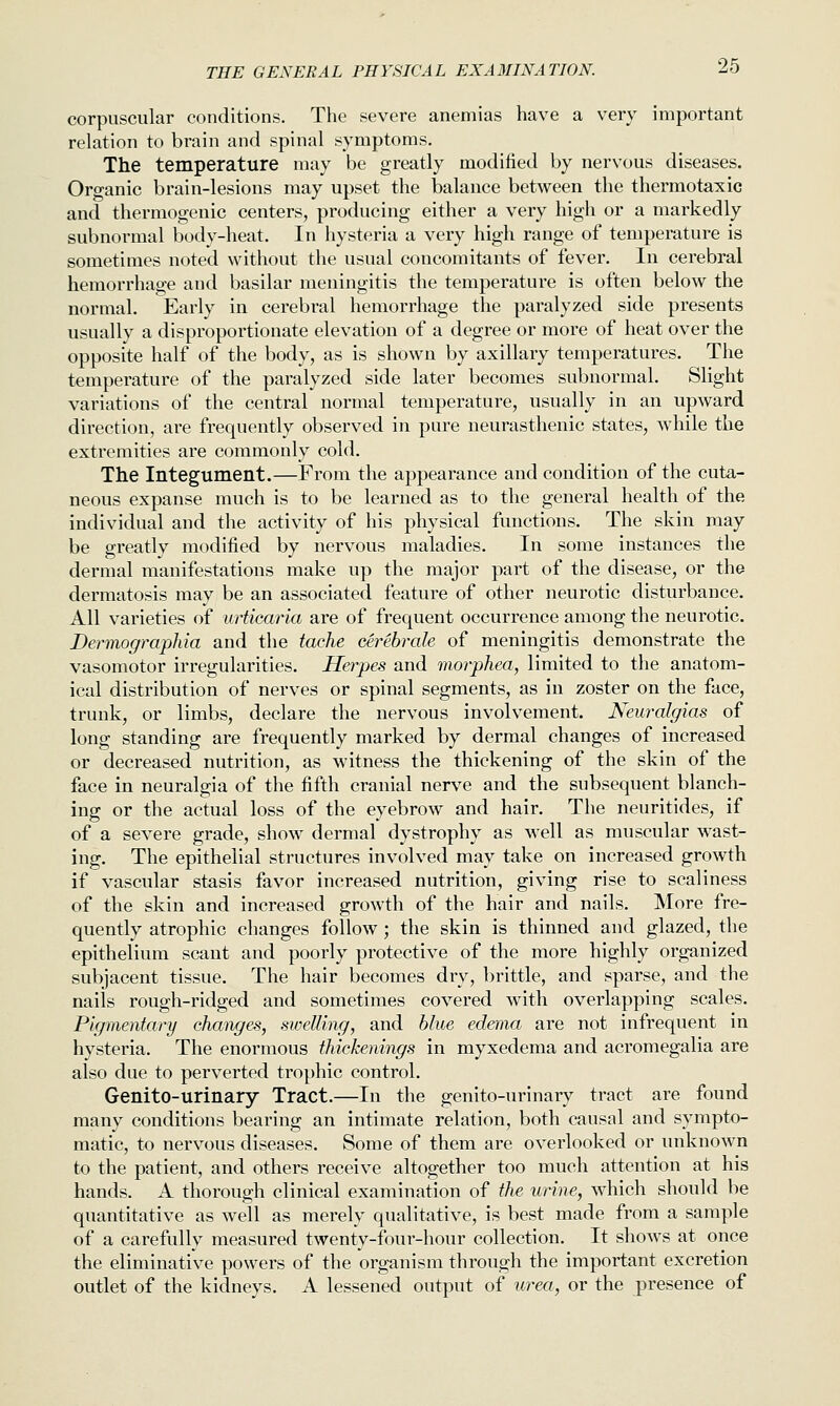 corpuscular conditions. The severe anemias have a very important relation to brain and spinal symptoms. The temperature may be greatly modified by nervous diseases. Organic brain-lesions may upset the balance between the thermotaxic and thermogenic centers, producing either a very high or a markedly subnormal body-heat. In hysteria a very high range of temperature is sometimes noted without the usual concomitants of fever. In cerebral hemorrhage and basilar meningitis the temperature is often below the normal. Early in cerebral hemorrhage the paralyzed side presents usually a disproportionate elevation of a degree or more of heat over the opposite half of the body, as is shown by axillary temperatures. The temperature of the paralyzed side later becomes subnormal. Slight variations of the central normal temperature, usually in an upward direction, are frequently observed in pure neurasthenic states, while the extremities are commonly cold. The Integument.—From the appearance and condition of the cuta- neous expanse much is to be learned as to the general health of the individual and the activity of his physical functions. The skin may be greatly modified by nervous maladies. In some instances the dermal manifestations make up the major part of the disease, or the dermatosis may be an associated feature of other neurotic disturbance. All varieties of urticaria are of frequent occurrence among the neurotic. Dermographia and the tache cerebrale of meningitis demonstrate the vasomotor irregularities. Herpes and morphea, limited to the anatom- ical distribution of nerves or spinal segments, as in zoster on the face, trunk, or limbs, declare the nervous involvement. Neuralgias of long standing are frequently marked by dermal changes of increased or decreased nutrition, as witness the thickening of the skin of the face in neuralgia of the fifth cranial nerve and the subsequent blanch- ing or the actual loss of the eyebrow and hair. The neuritides, if of a severe grade, show dermal dystrophy as well as muscular wast- ing. The epithelial structures involved may take on increased growth if vascular sta.sis favor increased nutrition, giving rise to scaliness of the skin and increased growth of the hair and nails. More fre- quently atrophic changes follow; the skin is thinned and glazed, the epithelium scant and poorly protective of the more highly organized subjacent tissue. The hair becomes dry, brittle, and sparse, and the nails rough-ridged and sometimes covered with overlapping scales. Pigmentary changes, swelling, and blue edema are not infrequent in hysteria. The enormous thickenings in myxedema and acromegalia are also due to perverted trophic control. Genito-urinary Tract.—In the genito-urinary tract are found many conditions bearing an intimate relation, both causal and sympto- matic, to nervous diseases. Some of them are overlooked or unknown to the patient, and others receive altogether too much attention at his hands. A thorough clinical examination of the urine, which should be quantitative as well as merely qualitative, is best made from a sample of a carefully measured twenty-four-hour collection. It shows at once the eliminative powers of the organism through the important excretion outlet of the kidneys. A lessened output of urea, or the presence of