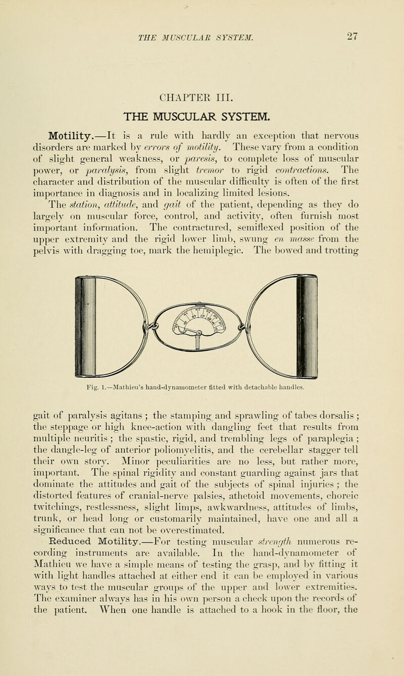 CHAPTER III. THE MUSCULAR SYSTEM. Motility.—It is a rule with hardly an exception that nervous disorders are marked by errors of motility. These vary from a condition of slight general weakness, or jparesis, to complete loss of muscular power, or ijaralysis, from slight tremor to rigid contractions. The character and distribution of the muscular difficulty is often of the first importance in diagnosis and in localizing limited lesions. The station, attitude, and gait of the patient, depending as they do largely on muscular force, control, and activity, often furnish most important information. The contractured, semiflexed position of the upper extremity and the rigid lower limb, swung en masse from the pelvis with dragging toe, mark the hemiplegic. The bowed and trotting Fig. 1.—Mathieu's hand-dynamometer fitted with detachable handles. gait of paralysis agitans ; the stamping and sprawling of tabes dorsalis ; the steppage or high knee-action with dangling feet that results from multiple neuritis ; the spastic, rigid, and trembling legs of paraplegia ; the dangle-leg of anterior poliomyelitis, and the cerebellar stagger tell their own story. Minor peculiarities are no less, but rather more, important. The spinal rigidity and constant guarding against jars that dominate the attitudes and gait of the subjects of spinal injuries ; the distorted features of cranial-nerve palsies, athetoid movements, choreic twitchings, restlessness, slight limps, awkwardness, attitudes of limbs, trunk, or head long or customarily maintained, have one and all a significance that can not be overestimated. Reduced Motility.—For testing musctilar strenr/th numerous re- cording instruments are available. In the hand-dynamometer of Mathieu we have a simple means of testing the grasp, and by fitting it with light handles attached at either end it can be employed in various ways to test the muscular groups of the upper and lower extremities. The examiner always has in his own person a check upon the records of the patient. AYhen one handle is attached to a hook in the floor, the