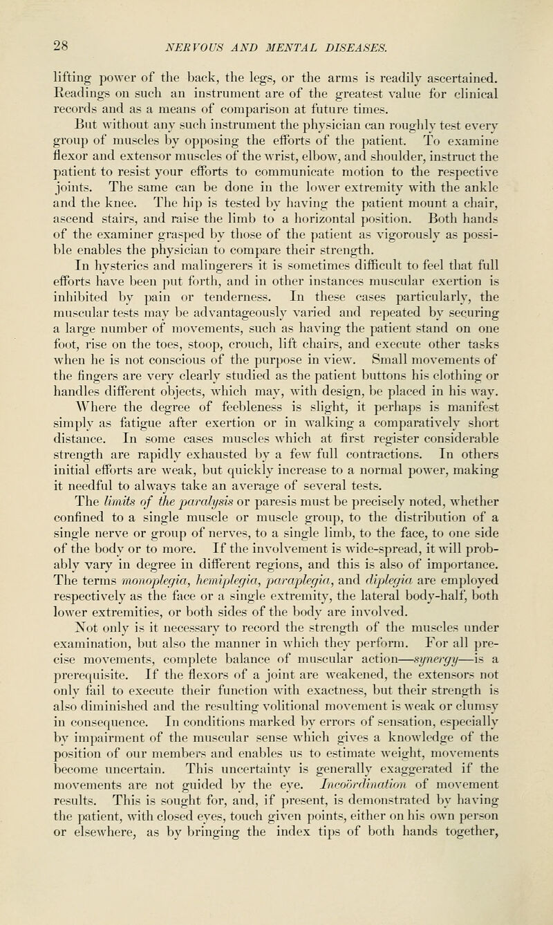 lifting jDower of the back, the legs, or the arms is readily ascertained. Readings on such an instrument are of the greatest value for clinical records and as a means of comparison at future times. But without any such instrument the physician can roughly test every group of muscles by opposing the eiforts of the patient. To examine flexor and extensor muscles of the wrist, elbow, and shoulder, instruct the patient to resist your efforts to communicate motion to the respective joints. The same can be done in the lower extremity with the ankle and the knee. The hip is tested by having the patient mount a chair, ascend stairs, and raise the limb to a horizontal position. Both hands of the examiner grasped by those of the patient as vigorously as possi- ble enables the physician to compare their strength. In hysterics and malingerers it is sometimes difficult to feel that full efforts have been put forth, and in other instances muscular exertion is inhibited by pain or tenderness. In these cases particularly, the muscular tests may be advantageously varied and repeated by securing a large number of movements, such as having the patient stand on one foot, rise on the toes, stoop, crouch, lift chairs, and execute other tasks when he is not conscious of the purpose in view. Small movements of the fingers are very clearly studied as the patient buttons his clothing or handles different objects, Avhich may, with design, be placed in his way. Where the degree of feebleness is slight, it perhaps is manifest simply as fatigue after exertion or in walking a comparatively short distance. In some cases muscles which at first register considerable strength are rapidly exhausted by a few full contractions. In others initial efforts are weak, but quickly increase to a normal power, making it needful to always take an average of several tests. The limits of the paralysis or paresis must be precisely noted, whether confined to a single muscle or muscle group, to the distribution of a single nerve or group of nerves, to a single limb, to the face, to one side of the body or to more. If the involvement is wide-spread, it will prob- ably vary in degree in different regions, and this is also of importance. The terms monoplegia, hemiplegia, paraplegia, and diplegia are emj^loyed respectively as the face or a single extremity, the lateral body-half, both lower extremities, or both sides of the body are involved. Not only is it necessary to record the strength of the muscles under examination, but also the manner in which they perform. For all pre- cise movements, complete balance of muscular action—synergy—is a prerequisite. If the flexors of a joint are weakened, the extensors not only fail to execute their function with exactness, but their strength is also diminished and the resulting volitional movement is weak or clumsy in consequence. In conditions marked by errors of sensation, especially by impairment of the muscular sense which gives a knowledge of the position of our members and enables us to estimate w^eight, movements become uncertain. This uncertainty is generally exaggerated if the movements are not guided by the eye. Incoordination of movement results. This is sought for, and, if present, is demonstrated by having the patient, with closed eyes, touch given points, either on his own person or elseAvhere, as by bringing the index tips of both hands together,