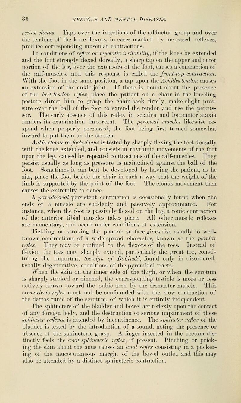 rectus clonus. Taps over the insertions of the adductor group and over the tendons of the knee flexors, in cases marked by increased reflexes, produce corresponding muscular contractions. In conditions of reflex or myotaiic irritability, if the knee be extended and the foot strongly flexed dorsally, a sharp tap on the upper and outer portion of the leg, over the extensors of the foot, causes a contraction of the calf-muscles, and this response is called the front-tap contraction. With the foot in the same position, a tap upon i\\Q Achilles tendon causes an extension of the ankle-joint. If there is doubt about the presence of the heel-tendon reflex, place the patient on a chair in the kneeling posture, direct him to grasp the chair-back firmly, make slight pres- sure over the ball of the foot to extend the tendon and use the percus- sor. The early absence of this reflex in sciatica and locomotor ataxia renders its examination important. The peroneal muscles likewise re- spond when properly percussed, the foot being first turned somewhat inward to put them on the stretch. Ankle-clonus or foot-clonus is tested by sharply flexing the foot dorsally with the knee extended, and consists in rhythmic movements of the foot upon the leg, caused by repeated contractions of the calf-muscles. They persist usually as long as pressure is maintained against the ball of the foot. Sometimes it can best be developed by having the patient, as he sits, place the foot beside the chair in such a way that the weight of the limb is supported by the point of the foot. The clonus movement then causes the extremity to dance. A paradoxical persistent contraction is occasionally found when the ends of a muscle are suddenly and passively approximated. For instance, when the foot is passively flexed on the leg, a tonic contraction of the anterior tibial muscles takes place. All other muscle reflexes are momentary, and occur under conditions of extension. Tickling or stroking the plantar surface gives rise usually to well- known contractions of a wide-spread character, known as the plantar reflex. They may be confined to the flexors of the toes. Instead of flexion the toes may sharply extend, particularly the great toe, consti- tuting the important toe-sign of JBabinsJci, found only in disordered, usually degenerative, conditions of the pyramidal tracts. When the skin on the inner side of the thigh, or when the scrotum is sharply stroked or pinched, the corresponding testicle is more or less actively drawn toward the pubic arch by the cremaster muscle. This cremasteric reflex must not be confounded with the slow contraction of the dartos tunic of the scrotum, of which it is entirely independent. The sphincters of the bladder and bowel act reflexly upon the contact of any foreign body, and the destruction or serious impairment of these sphincter reflexes is attended by incontinence. The sphincter reflex of the bladder is tested by the introduction of a sound, noting the presence or absence of the sphincteric grasp. A finger inserted in the rectum dis- tinctly feels the anal sphincteric reflex, if present. Pinching or prick- ing the skin about the anus causes an anal reflex consisting in a pucker- ing of the mucocutaneous margin of the bowel outlet, and this may also be attended by a distinct sphincteric contraction.