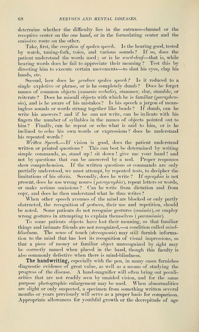 determine whether the difficulty lies in the entrance-channel or the receptive center on the one hand, or in the formulating center and the emissive route on the other. Take, first, the reception of spoken speech. Is the hearing good, tested by watch, tuning-fork, voice, and various sounds? If so, does the patient understand the words used ; or is he word-deaf—that is, while hearing words does he fail to appreciate their meaning ? Test this by directing him to execute certain movements—to shut his eyes, clap his hands, etc. Second, how does he produce spoken speech f Is it reduced to a single expletive or phrase, or is he completely dumb ? Does he forget names of common objects (amnesia verbalis), stammer, slur, stumble, or reiterate ? Does he miscall objects with which he is familiar (paraphra- sia), and is he aware of his mistakes ? Is his speech a jargon of mean- ingless sounds or words strung together like beads ? If dumb, can he write his answers ? and if he can not write, can he indicate with his fingers the number of syllables in the names of objects pointed out to him ? Finally, can he repeat or echo what is said to him, or is he inclined to echo his own words or expressions? does he understand his repeated words? Written Speech.—If vision is good, does the patient understand written or printed questions ? This can best be determined by writing simple commands, as, stand up ! sit down ! give me your hand ! and not by questions that can be answered by a nod. Proper responses show comprehension. If the written questions or commands are only partially understood, we must attempt, by repeated tests, to decipher the limitations of his alexia. Secondly, does he write ? If agraphia is not present, does he use wrong nouns {paragraphia), repeat letters or words, or make serious omissions ? Can he write from dictation and from copy, and does he then understand what he thus writes ? When other speech avenues of the mind are blocked or only partly obstructed, the recognition of gestures, their use and repetition, should be noted. Some patients do not recognize gestures (amimia), or employ wrong gestures in attempting to explain themselves [paramimia). To some patients objects have lost their meaning, so that familiar things and intimate friends are not recognized,—a condition called mind- blindness. The sense of touch (stereognosis) may stiil furnish informa- tion to the mind that has lost its recognition of visual impressions, so that a piece of money or familiar object unrecognized by sight may be correctly named when placed in the hand, though this faculty is also commonly defective when there is mind-blindness. The handwriting, especially with the pen, in many cases furnishes diagnostic evidence of great value, as well as a means of studying the progress of the disease. A hand-magnifier will often bring out peculi- arities that are not readily seen by unaided vision, and for the same purpose photographic enlargement may be used. When abnormalities are slight or only suspected, a specimen from something written several months or years previously will serve as a proper basis for comparison. Appropriate allowances for youthful growth or the decrepitude of age
