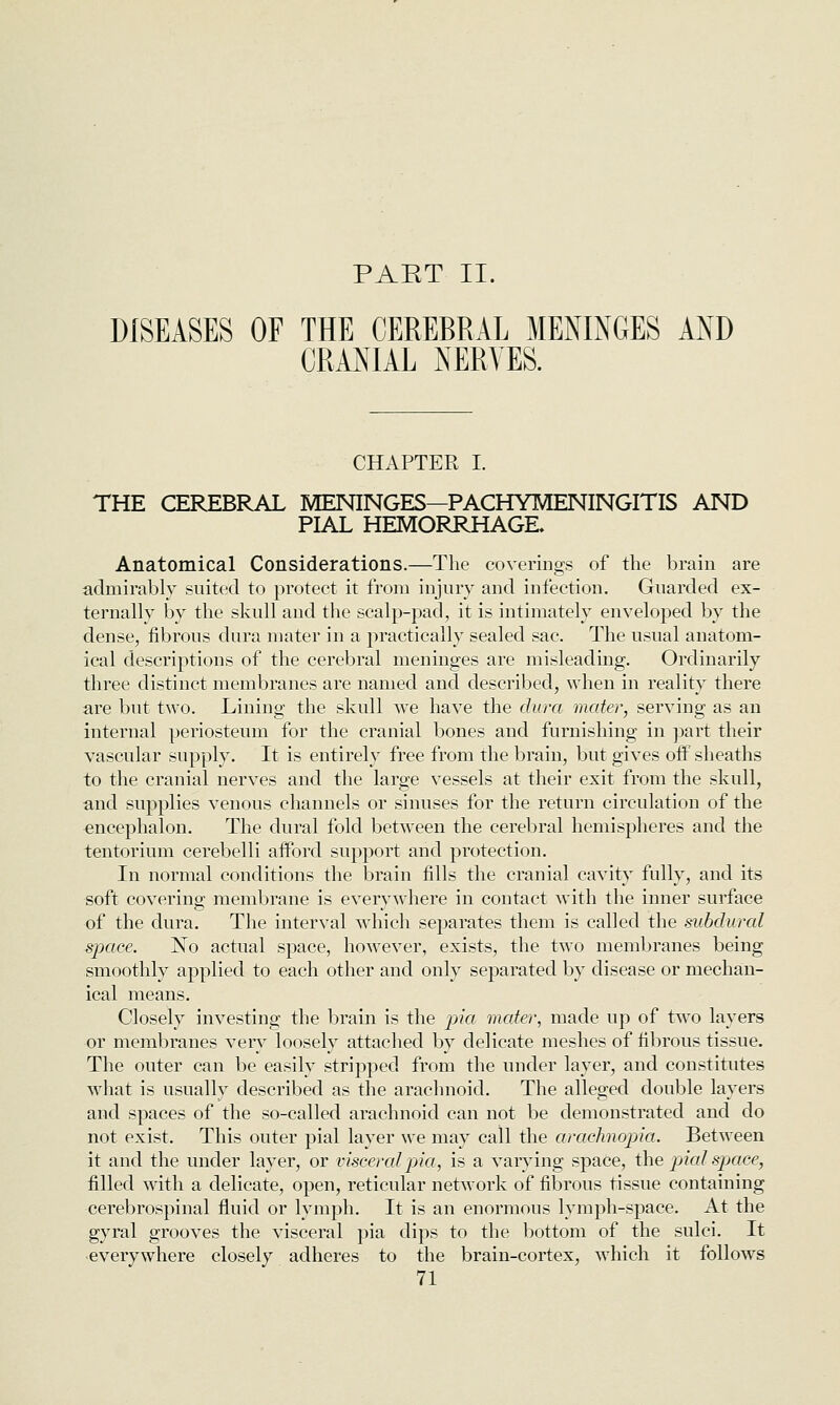 PAET II. DISEASES OF THE CEREBRAL MENINGES AND CRANIAL NERVES. CHAPTER I. THE CEREBRAL MENINGES—PACHYMENINGITIS AND PIAL HEMORRHAGE. Anatomical Considerations.—The coverings of the brain are admirably suited to protect it from injury and infection. Guarded ex- ternally by the skull and the scalp-pad, it is intimately enveloped by the dense, fibrous dura mater in a practically sealed sac. The usual anatom- ical descriptions of the cerebral meninges are misleading. Ordinarily three distinct membranes are named and described, when in reality there are but two. Lining the skull we have the dura mater, serving as an internal periosteum for the cranial bones and furnishing in ])art their vascular supply. It is entirely free from the brain, but gives off sheaths to the cranial nerves and the large vessels at their exit from the skull, and supplies venous channels or sinuses for the return circulation of the encephalon. The dural fold between the cerebral hemispheres and the tentorium cerebelli afford support and protection. In normal conditions the brain fills the cranial cavity fully, and its soft covering membrane is everywhere in contact with the inner surface of the dura. The interval which separates them is called the subdural space. No actual space, however, exists, the two membranes being smoothly applied to each other and only separated by disease or mechan- ical means. Closely investing the brain is the jikt mater, made up of two layers or membranes very loosely attaclied by delicate meshes of fibrous tissue. The outer can be easily stripped from the under layer, and constitutes what is usually described as the arachnoid. The alleged double layers and spaces of the so-called arachnoid can not be demonstrated and do not exist. This outer pial layer we may call the arachnopia. Between it and the under layer, or visceralpia, is a varying space, the p>kd space, filled with a delicate, open, reticular network of fibrous tissue containing cerebrospinal fluid or lymph. It is an enormous lymph-space. At the gyral grooves the visceral pia dips to the bottom of the sulci. It everywhere closely adheres to the brain-cortex, which it follows