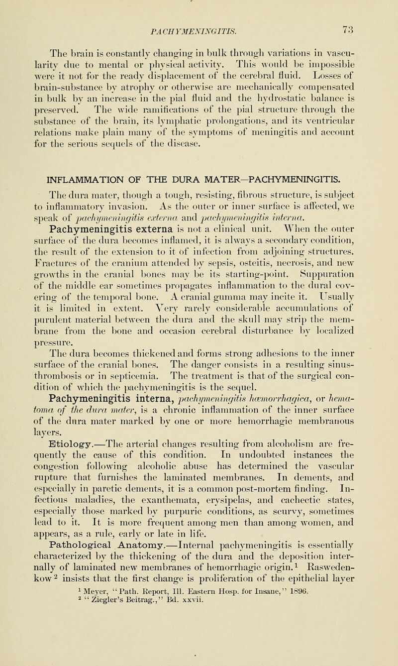 The brain is constantly changing in bnlk through variations in vascu- larity due to mental or physical activity. This would be impossible were it not for the ready displacement of the cerebral fluid. Losses of brain-substance by atrophy or otherwise are mechanically compensated in bulk by an increase in the pial Huid and the hydrostatic balance is preserved. The wide ramifications of the pial structure through the substance of the brain, its lymphatic prolongations, and its ventricular relations make plain many of the symptoms of meningitis and account for the serious sequels of the disease. INFLAMMATION OF THE DURA MATER—PACHYMENINGITIS. The dura mater, though a tough, resisting, fibrous structure, is subject to inflammatory invasion. As the outer or inner surface is affected, we speak of pachymeningitis externa and pachymeningitis interna. Pachymeningitis externa is not a clinical unit. When the outer surface of the dura becomes inflamed, it is always a secondary condition, the result of the extension to it of infection from adjoining structures. Fractures of the cranium attended by sepsis, osteitis, necrosis, and new growths in the cranial bones may be its starting-point. Suppuration of the middle ear sometimes propagates inflammation to the dural cov- ering of the temporal bone. A cranial gumma may incite it. Usually it is limited in extent. Very rarely considerable accumulations of purulent material between the dura and the skull may strip the mem- brane from the bone and occasion cerebral disturbance by localized pressure. The dura becomes thickened and forms strong adhesions to the inner surface of the cranial bones. The danger consists in a resulting sinus- thrombosis or in septicemia. The treatment is that of the surgical con- dition of which the pachymeningitis is the sequel. Pachymeningitis interna, pachymeningitis hcBmorrhagica, or hema- toma of the dura mater, is a chronic inflammation of the inner surface of the dura mater marked by one or more hemorrhagic membranous layers. Etiolog-y.—The arterial changes resulting from alcoholism are fre- quently the cause of this condition. In undoubted instances the congestion following alcoholic abuse has determined the vascular rupture that furnishes the laminated membranes. In dements, and especially in paretic dements, it is a common post-mortem finding. In- fectious maladies, the exanthemata, erysipelas, and cachectic states, especially those marked by purpuric conditions, as scurvy, sometimes lead to it. It is more frequent among men than among women, and appears, as a rule, early or late in life. Patholog-ical Anatomy.—Internal pachymeningitis is essentially characterized by the thickening of the dura and the deposition inter- nally of laminated new membranes of hemorrhagic origin. ^ Rasweden- kow 2 insists that the first change is proliferation of the epithelial layer 1 Meyer, Path. Report, 111. Eastern Hosp. for Insane, 1896. ^  Ziegler's Beitrag., Bd. xxvii.