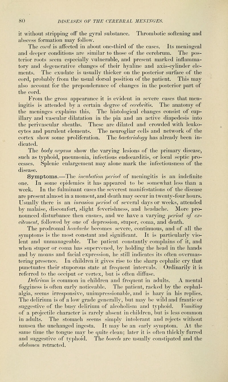 it without stripping off the gyral substance. Thrombotic softening and abscess formation may follow. The cord is affected in about one-third of the cases. Its meningeal and deeper conditions are similar to those of the cerebrum. The pos- terior roots seem especially vulnerable, and present marked inflamma- tory and degenerative changes of their hyaline and axis-cylinder ele- ments. The exudate is usually thicker on the posterior surface of the cord, probably from the usual dorsal position of the patient. This may also account for the preponderance of changes in the posterior part of the cord. From the gross appearance it is evident in severe cases that men- ingitis is attended by a certain degree of cerebj'itis. The anatomy of the meninges explains this. The histological changes consist of cap- illary and vascular dilatation in the pia and an active diapedesis into the perivascular sheaths. These are dilated and crowded with leuko- cytes and purulent elements. The neurogliar cells and network of the cortex show some proliferation. The bacteriology has already been in- dicated. The body organs show the varying lesions of the primary disease, such as typhoid, pneumonia, infectious endocarditis, or local septic pro- cesses. Splenic enlargement may alone mark the infectiousness of the disease. Symptoms.—The incubation period of meningitis is an indefinite one. In some epidemics it has appeared to be somewhat less than a week. In the fulminant cases the severest manifestations of the disease are present almost in a moment, and death may occur in twenty-four hours. Usually there is an invasion period of several days or weeks, attended by malaise, discomfort, slight feverishness, and headache. More pro- nounced disturbance then ensues, and we have a varying period of ex- citement, followed by one of depression, stupor, coma, and death. The prodromal headache becomes severe, continuous, and of all the symptoms is the most constant and significant. It is particularly vio- lent and unmanageable. The patient constantly complains of it, and when stupor or coma has supervened, by holding the head in the hands and by moans and facial expression, he still indicates its often overmas- tering presence. In children it gives rise to the sharp cephalic cry that punctuates their stuporous state at frequent intervals. Ordinarily it is referred to the occiput or vertex, but is often diffuse. Delirium is common in children and frequent in adults. A mental fogginess is often early noticeable. The patient, racked by the cephal- algia, seems irresponsive, unimpressionable, and is hazy in his replies. The delirium is of a low grade generally, but may be wild and frantic or suggestive of the busy delirium of alcoholism and typhoid. Vomiting of a projectile character is rarely absent in children, but is less common in adults. The stomach seems simply intolerant and rejects without nausea the unchanged ingesta. It may be an early symptom. At the same time the tongue may be quite clean; later it is often thickly furred and suggestive of typhoid. The bowels are usually constipated and the abdomen retracted.