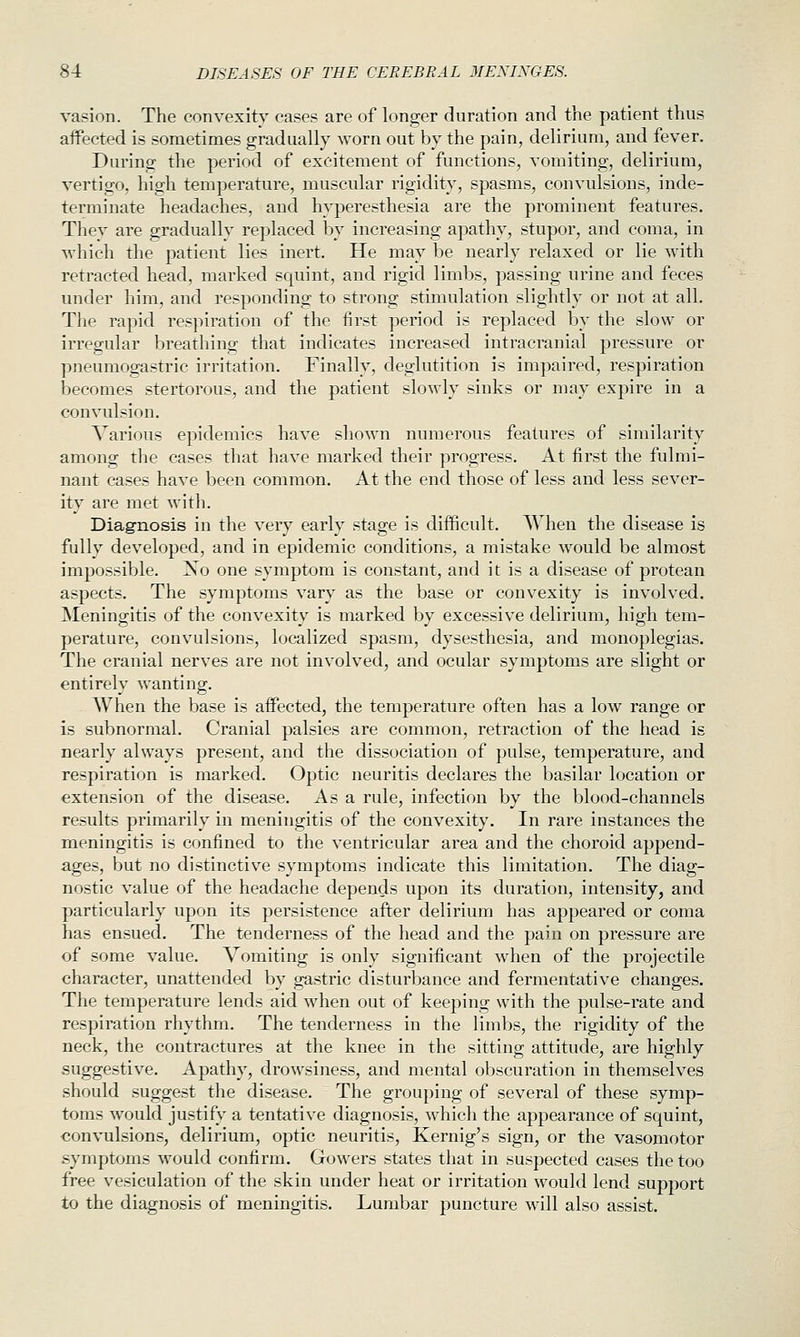vasion. The convexity cases are of longer duration and the patient thus aflPected is sometimes gradually worn out by the pain, delirium, and fever. During the period of excitement of functions, vomiting, delirium, vertigo, high temperature, muscular rigidity, spasms, convulsions, inde- terminate headaches, and hyperesthesia are the prominent features. They are gradually replaced by increasing apathy, stupor, and coma, in which the patient lies inert. He may be nearly relaxed or lie with retracted head, marked squint, and rigid limbs, passing urine and feces under him, and responding to strong stimulation slightly or not at all. The rapid respiration of the first period is replaced by the slow or irregular breathing that indicates increased intracranial pressure or pneumogastric irritation. Finally, deglutition is impaired, respiration becomes stertorous, and the patient slowly sinks or may expire in a convulsion. Various epidemics have shown numerous features of similarity among the cases that have marked their progress. At first the fulmi- nant cases have been common. At the end those of less and less sever- ity are met with. Diagnosis in the very early stage is difficult. When the disease is fully developed, and in epidemic conditions, a mistake would be almost impossible. No one symptom is constant, and it is a disease of protean aspects. The symptoms vary as the base or convexity is involved. Meningitis of the convexity is marked by excessive delirium, high tem- perature, convulsions, localized spasm, dysesthesia, and monoplegias. The cranial nerves are not involved, and ocular symptoms are slight or entirely wanting. When the base is affected, the temperature often has a low range or is subnormal. Cranial palsies are common, retraction of the head is nearly always present, and the dissociation of pulse, temperature, and respiration is marked. Optic neuritis declares the basilar location or extension of the disease. As a rule, infection by the blood-channels results primarily in meningitis of the convexity. In rare instances the meningitis is confined to the ventricular area and the choroid append- ages, but no distinctive symptoms indicate this limitation. The diag- nostic value of the headache depends upon its duration, intensity, and particularly upon its persistence after delirium has appeared or coma has ensued. The tenderness of the head and the pain on pressure are of some value. Vomiting is only significant when of the projectile character, unattended by gastric disturbance and fermentative changes. The temperature lends aid when out of keeping with the pulse-rate and respiration rhythm. The tenderness in the limbs, the rigidity of the neck, the contractures at the knee in the sitting attitude, are highly suggestive. Apathy, drowsiness, and mental obscuration in themselves should suggest the disease. The grouping of several of these symp- toms would justify a tentative diagnosis, which the appearance of squint, convulsions, delirium, optic neuritis, Kernig's sign, or the vasomotor symptoms would confirm. Gowers states that in suspected cases the too free vesiculatiou of the skin under heat or irritation would lend support to the diagnosis of meningitis. Lumbar puncture will also assist.