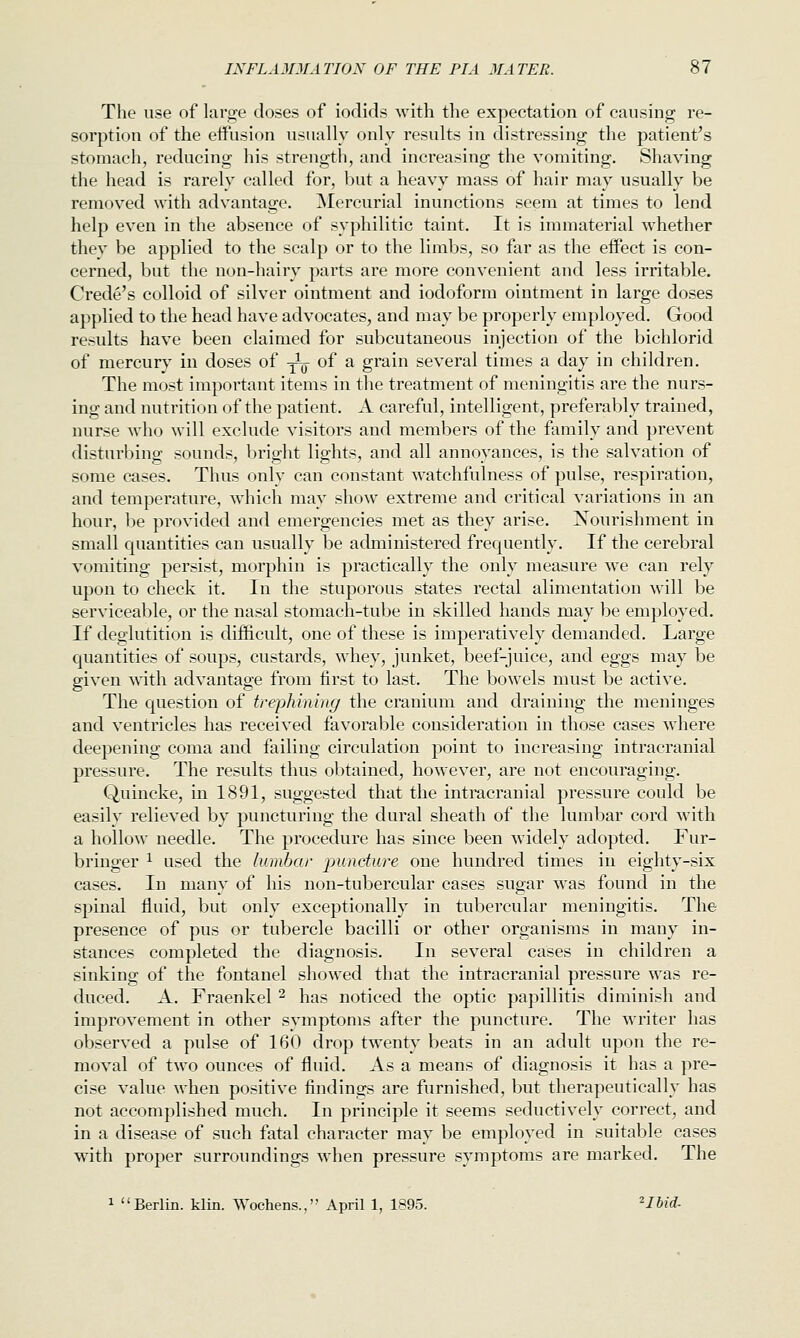 The use of large doses of iodids with the expectation of causing re- sorption of the effusion usually only results in distressing the patient's stomach, reducing his strength, and increasing the vomiting. Shaving the head is rarely called for, but a heavy mass of hair may usually be removed with advantage. Mercurial inunctions seem at times to lend help even in the absence of syphilitic taint. It is immaterial whether they be applied to the scalp or to the limbs, so far as the eifect is con- cerned, but the non-hairy parts are more convenient and less irritable. Crede's colloid of silver ointment and iodoform ointment in large doses applied to the head have advocates, and may be properly employed. Good results have been claimed for subcutaneous injection of the bichlorid of mercury in doses of ^ of a grain several times a day in children. The most important items in the treatment of meningitis are the nurs- ing and nutrition of the patient. A careful, intelligent, preferably trained, nurse who will exclude visitors and members of the family and prevent disturbing sounds, bright lights, and all annoyances, is the salvation of some cases. Thus only can constant watchfulness of pulse, respiration, and temperature, which may show extreme and critical variations in an hour, be provided and emergencies met as they arise. Nourishment in small quantities can usually be administered frequently. If the cerebral vomiting persist, morphin is practically the only measure we can rely upon to check it. In the stuporous states rectal alimentation will be serviceable, or the nasal stomach-tube in skilled hands may be employed. If deglutition is difficult, one of these is imperatively demanded. Large quantities of soups, custards, whey, junket, beef-juice, and eggs may be given with advantage from first to last. The bowels must be active. The question of trephining the cranium and draining the meninges and ventricles has received favorable consideration in those cases where deepening coma and failing circulation point to increasing intracranial pressure. The results thus obtained, however, are not encouraging. Quincke, in 1891, suggested that the intracranial pressure could be easily relieved by puncturing the dural sheath of the lumbar cord with a hollow needle. The procedure has since been widely adopted. Fur- bringer ^ used the lumbar puncture one hundred times in eighty-six cases. In many of his non-tubercular cases sugar was found in the spinal fluid, but only exceptionally in tubercular meningitis. The presence of pus or tubercle bacilli or other organisms in many in- stances completed the diagnosis. In several cases in children a sinking of the fontanel showed that the intracranial pressure was re- duced. A. Fraenkel ^ has noticed the optic papillitis diminish and improvement in other symptoms after the puncture. The writer has observed a pulse of 160 drop twenty beats in an adult upon the re- moval of two ounces of fluid. As a means of diagnosis it has a pre- cise value when positive findings are furnished, but therapeutically has not accomplished much. In principle it seems seductively correct, and in a disease of such fatal character may be employed in suitable cases with proper surroundings when pressure symptoms are marked. The