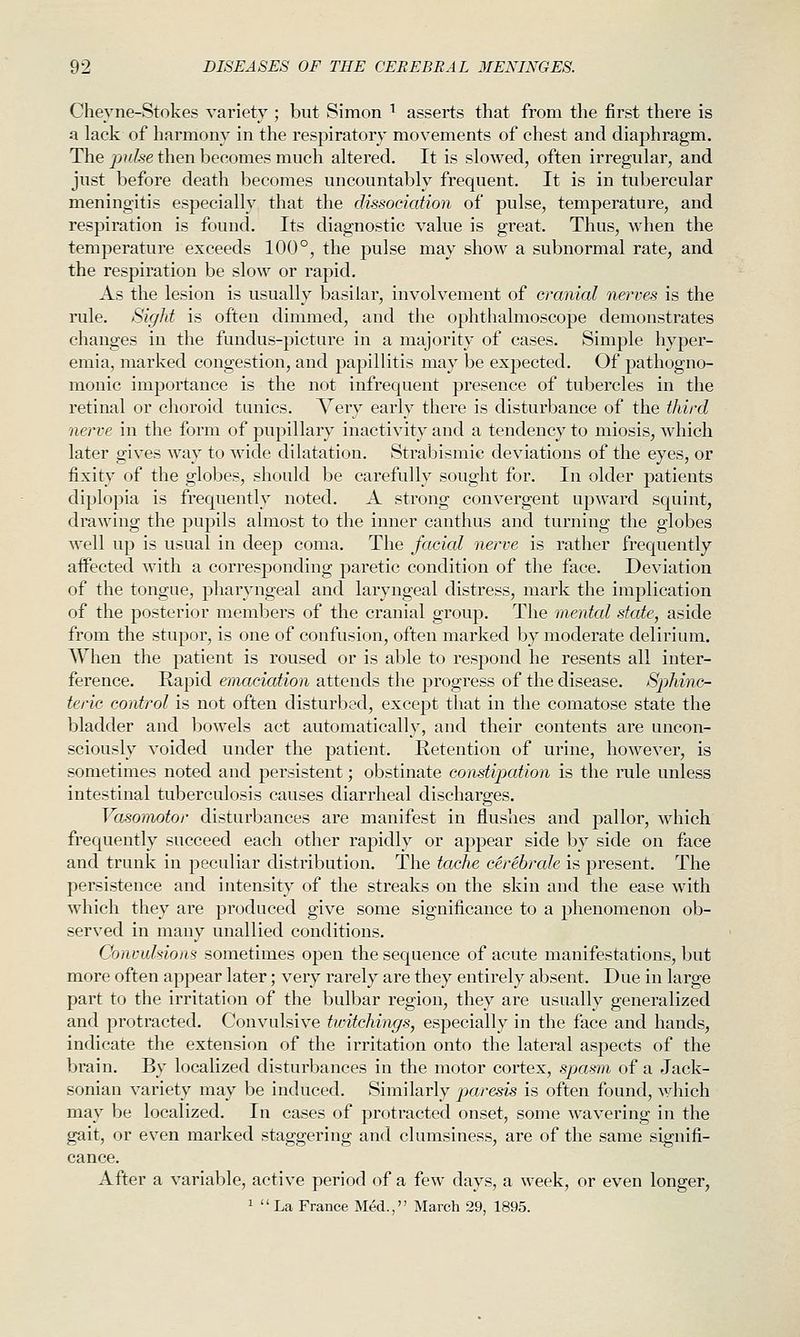 Chevne-Stokes variety; but Simon ^ asserts that from the first there is a lack of harmony in the respiratory movements of chest and diaphragm. The jndse then becomes much altered. It is slowed, often irregular, and just before death becomes uncountably frequent. It is in tubercular meningitis especially that the dissociation of pulse, temperature, and respiration is found. Its diagnostic value is great. Thus, when the temperature exceeds 100°, the pulse may show a subnormal rate, and the respiration be slow or rapid. As the lesion is usually basilar, involvement of cranial nerves is the rule. Sight is often dimmed, and the ophthalmoscope demonstrates changes in the fundus-picture in a majority of cases. Simple hyper- emia, marked congestion, and papillitis may be expected. Of pathogno- monic importance is the not infrequent presence of tubercles in the retinal or choroid tunics. Very early there is disturbance of the third nerve in the form of pupillary inactivity and a tendency to miosis, which later gives way to wide dilatation. Strabismic deviations of the eyes, or fixity of the globes, should be carefully sought for. In older patients diplopia is frequently noted. A strong convergent upward squint, drawing the pupils almost to the inner canthus and turning the globes well up is usual in deep coma. The facial nerve is rather frequently affected with a corresponding paretic condition of the face. Deviation of the tongue, pharyngeal and laryngeal distress, mark the implication of the posterior members of the cranial group. The mental state, aside from the stupor, is one of confusion, often marked by moderate delirium. When the patient is roused or is able to respond he resents all inter- ference. Rapid emaciation attends the progress of the disease. Sphinc- teric control is not often disturbed, except that in the comatose state the bladder and bowels act automatically, and their contents are uncon- sciously voided under the patient. Retention of urine, however, is sometimes noted and persistent; obstinate constipation is the rule unless intestinal tuberculosis causes diarrheal discharges. Vasomotor disturbances are manifest in flushes and pallor, which frequently succeed each other rapidly or appear side by side on face and trunk in peculiar distribution. The tache cerebrate is present. The persistence and intensity of the streaks on the skin and the ease w^ith which they are produced give some significance to a phenomenon ob- served in many unallied conditions. Convulsions sometimes open the sequence of acute manifestations, but more often appear later; very rarely are they entirely absent. Due in large part to the irritation of the bulbar region, they are usually generalized and protracted. Convulsive twitchings, especially in the face and hands, indicate the extension of the irritation onto the lateral aspects of the brain. By localized disturbances in the motor cortex, spasm of a Jack- sonian variety may be induced. Similarly paresis is often found, Avhich may be localized. In cases of protracted onset, some wavering in the gait, or even marked staggering and clumsiness, are of the same signifi- cance. After a variable, active period of a few days, a week, or even longer, 1  La France Med., March 29, 1895.