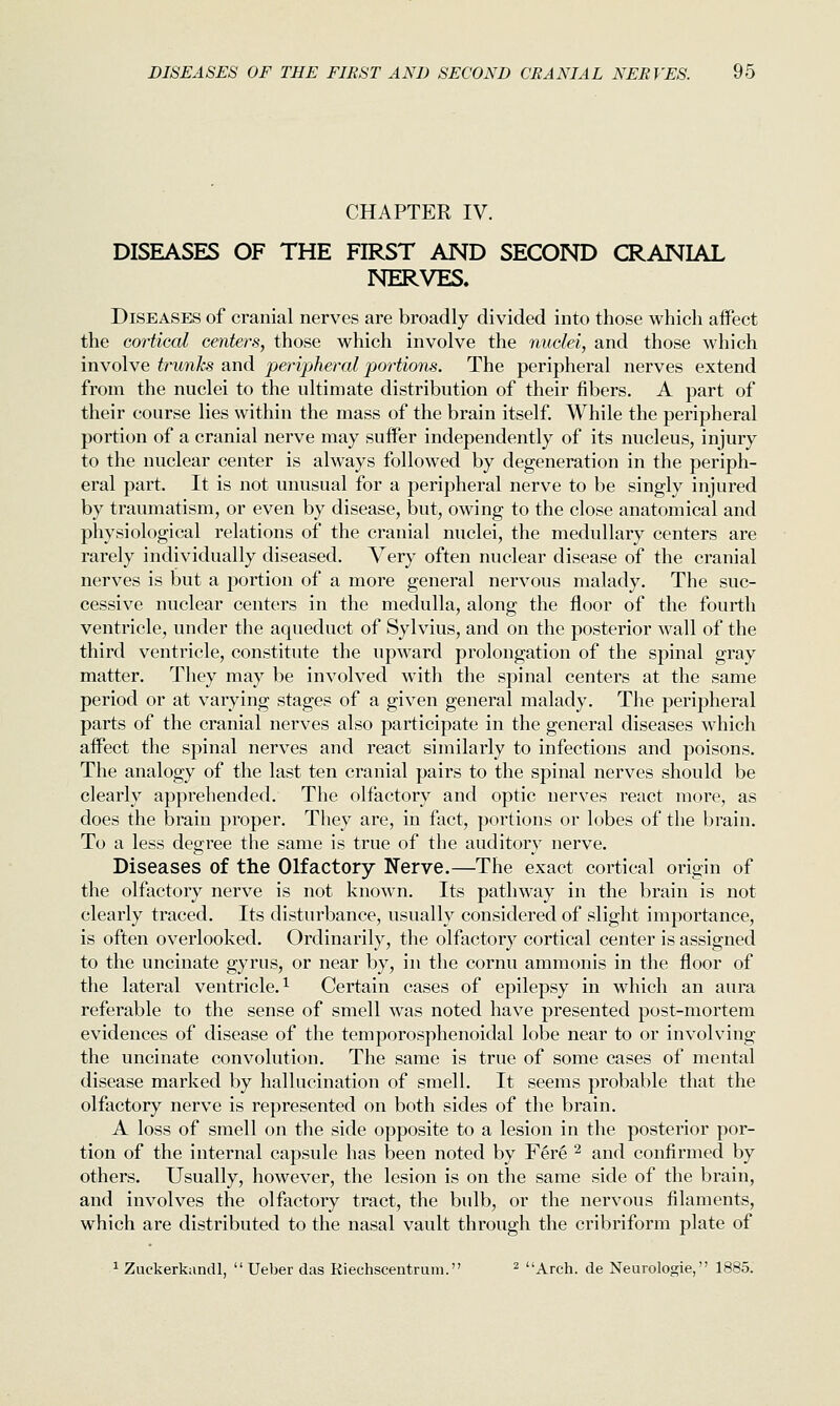 CHAPTER IV. DISEASES OF THE FIRST AND SECOND CRANIAL NERVES. Diseases of cranial nerves are broadly divided into those which affect the GOfiical centers, those which involve the nuclei, and those which involve trunks and peripheral portions. The peripheral nerves extend from the nuclei to the ultimate distribution of their fibers. A part of their course lies within the mass of the brain itself. While the peripheral portion of a cranial nerve may suffer independently of its nucleus, injury to the nuclear center is always followed by degeneration in the periph- eral part. It is not unusual for a peripheral nerve to be singly injured by traumatism, or even by disease, but, owing to the close anatomical and physiological relations of the cranial nuclei, the medullary centers are rarely individually diseased. Very often nuclear disease of the cranial nerves is but a portion of a more general nervous malady. The suc- cessive nuclear centers in the medulla, along the floor of the fourth ventricle, under the aqueduct of Sylvius, and on the posterior wall of the third ventricle, constitute the upward prolongation of the spinal gray matter. They may be involved with the spinal centers at the same period or at varying stages of a given general malady. The peripheral parts of the cranial nerves also participate in the general diseases which affect the spinal nerves and react similarly to infections and poisons. The analogy of the last ten cranial pairs to the spinal nerves should be clearly apprehended. The olfactory and optic nerves react more, as does the brain proper. They are, in fact, portions or lobes of the brain. To a less degree the same is true of the auditory nerve. Diseases of the Olfactory Kerve.—The exact cortical origin of the olfactory nerve is not known. Its pathway in the brain is not clearly traced. Its disturbance, usually considered of slight importance, is often overlooked. Ordinarily, the olfactory cortical center is assigned to the uncinate gyrus, or near by, in the cornu ammonis in the floor of the lateral ventricle. ^ Certain cases of epilepsy in which an aura referable to the sense of smell was noted have presented post-mortem evidences of disease of the temporosphenoidal lobe near to or involving the uncinate convolution. The same is true of some cases of mental disease marked by hallucination of smell. It seems probable that the olfactory nerve is represented on both sides of the brain. A loss of smell on the side opposite to a lesion in the posterior por- tion of the internal capsule has been noted by F6r6 ^ and confirmed by others. Usually, however, the lesion is on the same side of the brain, and involves the olfactory tract, the bulb, or the nervous filaments, which are distributed to the nasal vault through the cribriform plate of ^ Zuckerkandl,  Ueber das Riechscentrum. ^ Arch, de Neurologic, 1885.