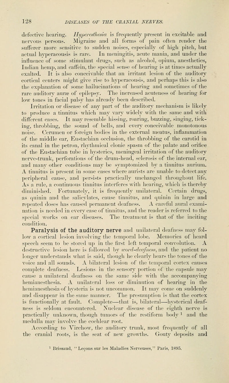 defective hearing. Hyperesthesia is frequently present in excitable and nervous persons. Migraine and all forms of pain often render the sufferer more sensitive to sudden noises, especially of high pitch, Ijut actual hyperacousis is rare. In meningitis, acute mania, and under the influence of some stimulant drugs, such as alcohol, opium, anesthetics, Indian hemp, and cafPein, the special sense of hearing is at times actually exalted. It is also conceivable that an irritant lesion of the auditory cortical centers might give rise to hyperacousis, and perhaps this is also the exj)lanation of some hallucinations of hearing and sometimes of the rare auditory aurae of epilepsy. The increased acuteness of hearing for low tones in facial palsy has already been described. Irritation or disease of any part of the auditor^' mechanism is likely to produce a tinnitus which may vary widely with the same and wdth different cases. It may resemble hissing, roaring, buzzing, singing, tick- ing, throbbing, the sotmd of bells, and every conceivable monotonous noise. Cerumen or foreign bodies in the external meatus, inflammation of the middle ear. Eustachian occlusion, the throbbing of the carotid in its canal in the petron, rhythmical clonic spasm of the palate and orifice of the Eustachian tube in hysterics, meningeal irritation of the auditory nerve-trunk, perforations of the drum-head, sclerosis of the internal ear, and many other conditions may be symptomized by a tinnitus aurium. A tinnitus is present in some cases where aurists are unable to detect any peripheral cause, and persists practically unchanged throughout life. As a rule, a continuous tinnitus interferes with hearing, which is thereby diminished. Fortunately, it is frequently tmilateral. Certain drugs, as quinin and the salicylates, cause tinnitus, and quinin in large and repeated doses has caused permanent deafness. A careful aural exami- nation is needed in every case of tinnitus, and the reader is referred to the special works on ear diseases. The treatment is that of the inciting condition. Paralysis of the auditory nerve and unilateral deafness may fol- low a cortical lesion involving the temporal lobe. Memories of heard speech seem to be stored up in the first left temporal convolution. A destructive lesion here is followed by ivord-deafness, and the patient no longer understands what is said, though he clearly hears the tones of the voice and all sounds. A bilateral lesion of the temporal cortex causes complete deafness. Lesions in the sensor^^ portion of the capstile may cause a unilateral deafness on the same side with the accompanying hemianesthesia. A unilateral loss or diminution of hearing in the hemianesthesia of hysteria is not uncommon. It may come on suddenly and disappear in the same manner. The presumption is that the cortex is functionally at fault. Complete—that is, bilateral—hysterical deaf- ness is seldom encountered. Xuclear disease of the eighth nerve is practically unknown, though tumors of the restiform body ^ and the medulla may involve the cochlear root. According to Virchow, the auditory trtink, most frequently rjf all the cranial roots, is the seat of new growths. Gouty deposits and ^ Brissaud,  Le9ons sur les Maladies Xerveuses, Paris, 1895.