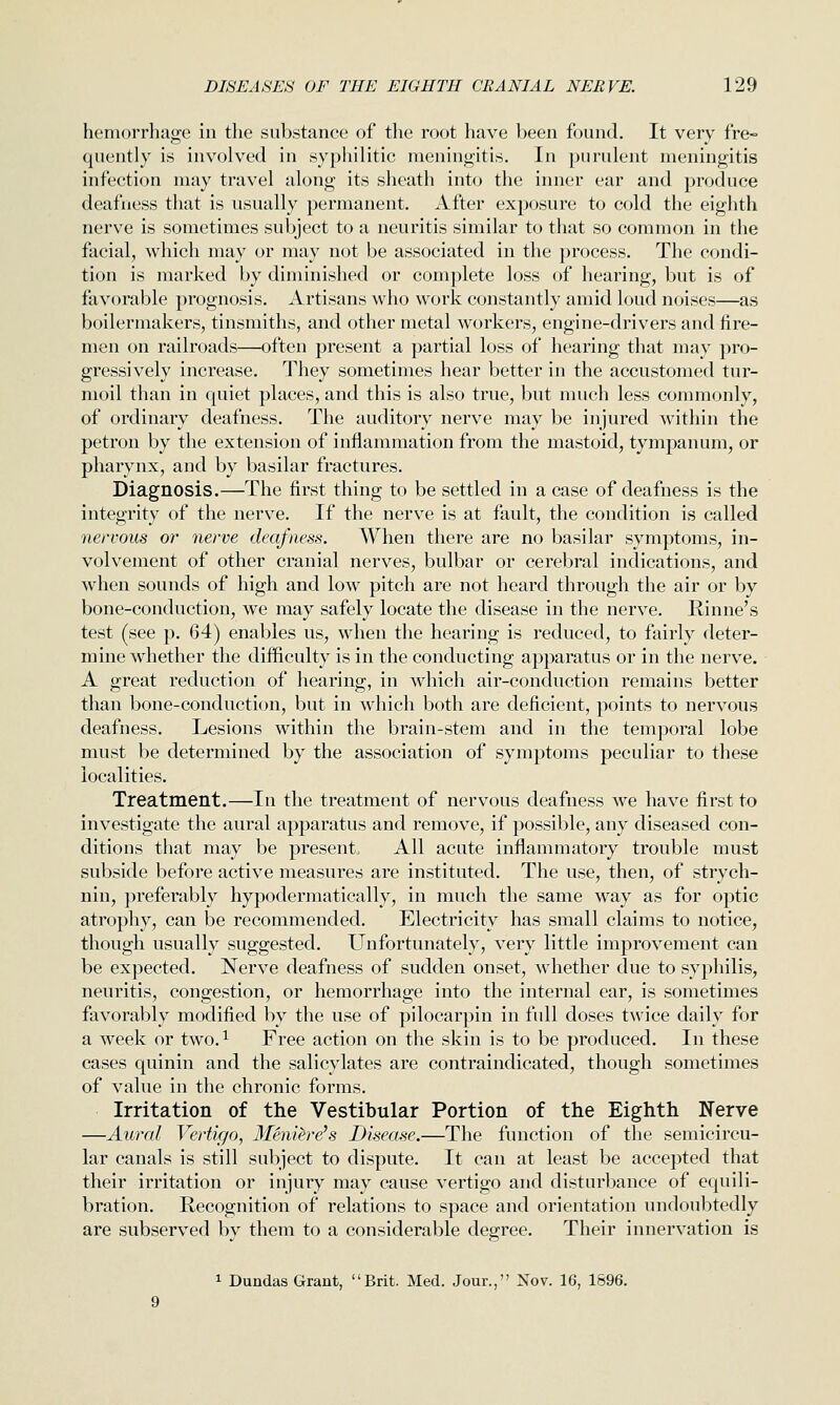 hemorrhage in the substance of the root have Ijeen found. It very fre- quently is involved in syphilitic meningitis. In purulent meningitis infection may travel along its sheath into the inner ear and produce deafness that is usually permanent. After exposure to cold the eighth nerve is sometimes subject to a neuritis similar to that so common in the facial, which may or may not be associated in the process. The condi- tion is marked by diminished or complete loss of hearing, but is of favorable prognosis. Artisans who work constantly amid loud noises—as boilermakers, tinsmiths, and other metal workers, engine-drivers and fire- men on railroads—often present a partial loss of hearing that may pro- gressively increase. They sometimes hear better in the accustomed tur- moil than in quiet places, and this is also true, but much less commonly, of ordinary deafness. The auditory nerve may be injured within the petron by the extension of inflammation from the mastoid, tympanum^ or pharynx, and by basilar fractures. Diagnosis.—The first thing to be settled in a case of deafness is the integrity of the nerve. If the nerve is at fault, the condition is called nervous 07' nerve deafness. When there are no basilar symptoms, in- volvement of other cranial nerves, bulbar or cerebral indications, and when sounds of high and low pitch are not heard through the air or by bone-conduction, we may safely locate the disease in the nerve. Rinne's test (see p. 64) enables us, when the hearing is reduced, to fairly deter- mine whether the difficulty is in the conducting ap^Daratus or in the nerve. A great reduction of hearing, in which air-conduction remains better than bone-conduction, but in which both are deficient, points to nervous deafness. Lesions within the brain-stem and in the temporal lobe must be determined by the association of symptoms peculiar to these localities. Treatment.—In the treatment of nervous deafness we have first to investigate the aural apparatus and remove, if possible, any diseased con- ditions that may be present All acute inflammatory trouble must subside before active measures are instituted. The use, then, of strych- nin, preferably hypodermatically, in much the same way as for optic atrophy, can be recommended. Electricity has small claims to notice, though usually suggested. Unfortunately, very little improvement can be expected. Nerve deafness of sudden onset, whether due to syphilis, neuritis, congestion, or hemorrhage into the internal ear, is sometimes favorably modified by the use of pilocarpin in full doses twice daily for a week or two.^ Free action on the skin is to be produced. In these cases quinin and the salicylates are contraindicated, though sometimes of value in the chronic forms. Irritation of the Vestibular Portion of the Eighth Nerve —Aural Vertigo, Meniere's Disease.—The function of the semicircu- lar canals is still subject to dispute. It can at least be accepted that their irritation or injury may cause vertigo and disturbance of equili- bration. Recognition of relations to space and orientation undoubtedly are subserved by them to a considerable degree. Their innervation is 1 Dundas Grant, Brit. Med. Jour., Nov. 16, 1696.