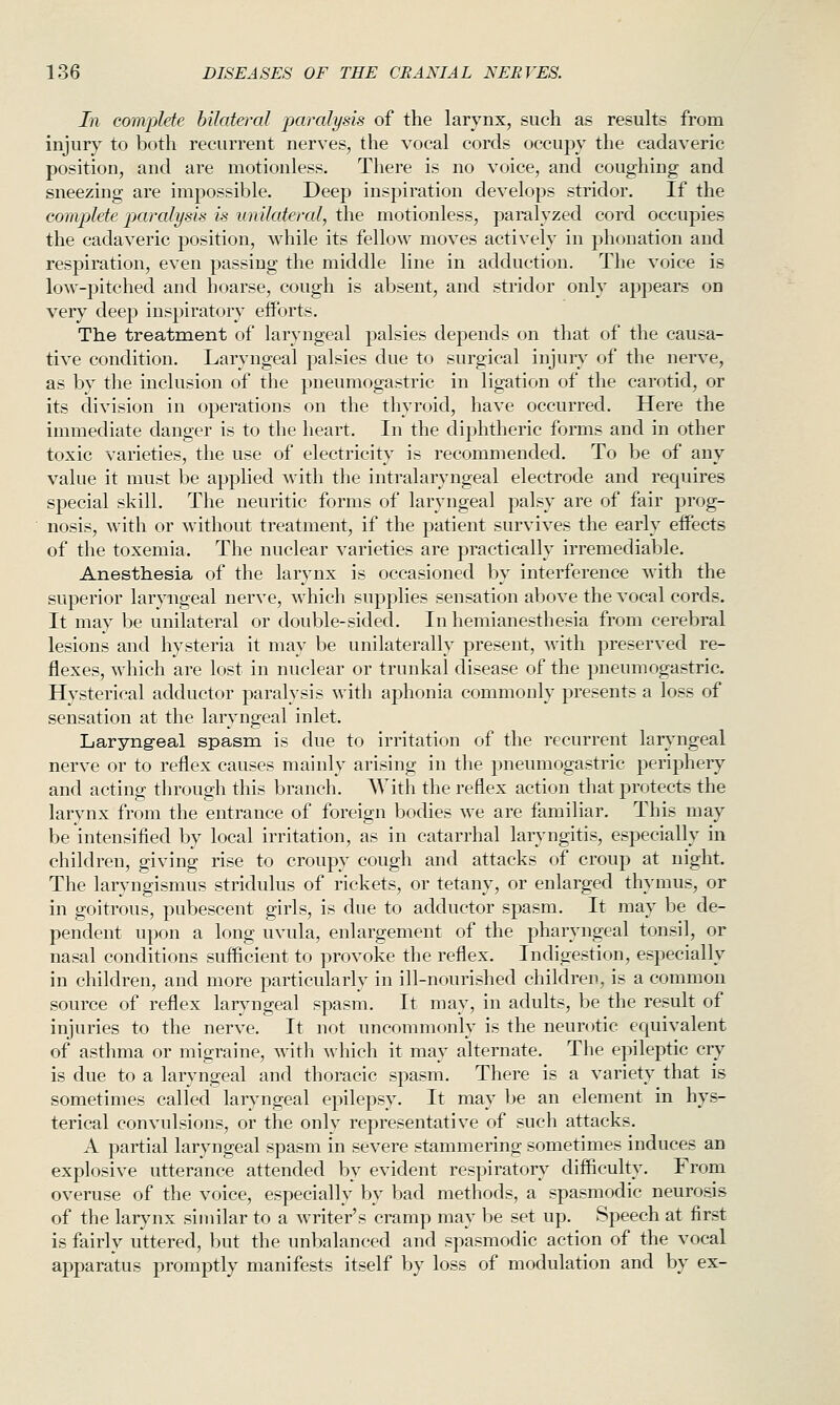 In complete bilateral paralysis of the larynx, such as results from injury to both recurrent nerves, the vocal cords occupy the cadaveric position, and are motionless. There is no voice, and coughing and sneezing are impossible. Deep inspiration develops stridor. If the complete paralysis is unilateral, the motionless, paralyzed cord occupies the cadaveric position, while its fellow moves actively in phonation and respiration, even passing the middle line in adduction. The voice is low-pitched and hoarse, cough is absent, and stridor only appears on very deep inspiratory efforts. The treatment of laryngeal palsies depends on that of the causa- tive condition. Laryngeal palsies due to surgical injury of the nerve, as by the inclusion of the pneumogastric in ligation of the carotid, or its division in operations on the thyroid, have occurred. Here the immediate danger is to the heart. In the diphtheric foniis and in other toxic varieties, the use of electricity is recommended. To be of any value it must be applied with the intralaryngeal electrode and requires special skill. The neuritic forms of laryngeal palsy are of fair prog- nosis, with or without treatment, if the patient survives the early effects of the toxemia. The nuclear varieties are practically irremediable. Anesthesia of the larynx is occasioned by interference with the superior laryngeal nerve, which supplies sensation above the vocal cords. It may be unilateral or double-sided. In hemianesthesia from cerebral lesions and hysteria it may be unilaterally present, with preserved re- flexes, which are lost in nuclear or trunkal disease of the pneumogastric. Hysterical adductor paralysis with aphonia commonly presents a loss of sensation at the laryngeal inlet. Laryngeal spasm is due to irritation of the recurrent larj^ngeal nerve or to reflex causes mainly arising in the pneumogastric periphery and acting through this branch. With the reflex action that protects the larynx from the entrance of foreign bodies we are familiar. This may be intensified by local irritation, as in catarrhal laryngitis, especially in children, giving rise to croupy cough and attacks of croup at night. The laryngismus stridulus of rickets, or tetany, or enlarged thymus, or in goitrous, pubescent girls, is due to adductor spasm. It may be de- pendent upon a long uvula, enlargement of the pharyngeal tonsil, or nasal conditions sufficient to provoke the reflex. Indigestion, especially in children, and more particularly in ill-nourished children, is a common source of reflex laryngeal spasm. It may, in adults, be the result of injuries to the nerve. It not uncommonly is the neurotic equivalent of asthma or migraine, with which it may alternate. The epileptic cry is due to a laryngeal and thoracic spasm. There is a variety that is sometimes called laryngeal epilepsy. It may be an element in hys- terical convulsions, or the only representative of such attacks. A partial laryngeal spasm in severe stammering sometimes induces an explosive utterance attended by evident respiratory difficulty. From overuse of the voice, especially by bad methods, a spasmodic neurosis of the larynx similar to a writer's cramp may be set up. Speech at first is fairly uttered, but the unbalanced and spasmodic action of the vocal apparatus promptly manifests itself by loss of modulation and by ex-