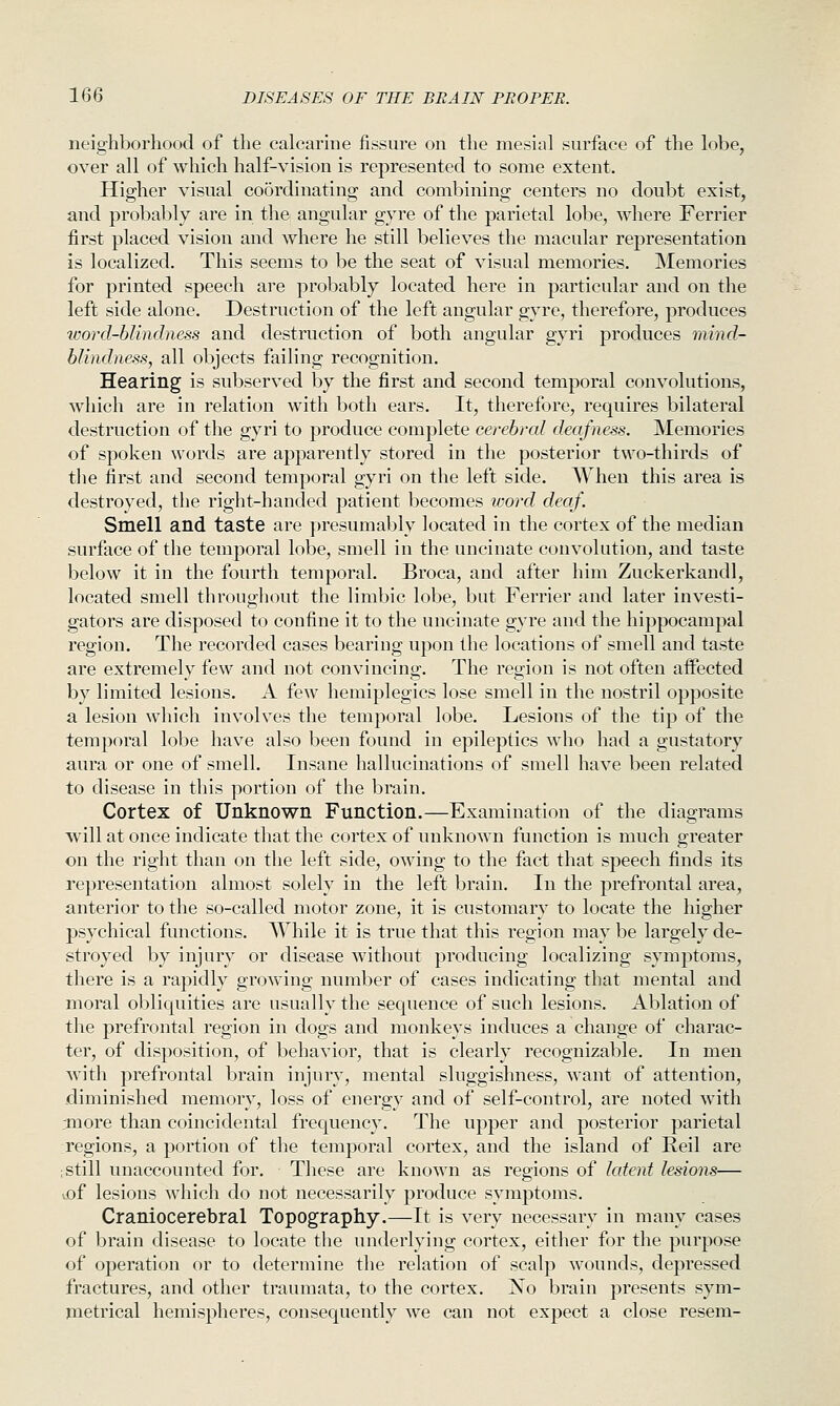 neighborhood of the calcarine fissure on the mesial surface of the lobe, over all of which half-vision is represented to some extent. Higher visual coordinating and combining centers no doubt exist, and probably are in the angular gyre of the parietal lobe, where Ferrier first placed vision and where he still believes the macular representation is localized. This seems to be the seat of visual memories. Memories for printed speech are probably located here in particular and on the left side alone. Destruction of the left angular gyre, therefore, produces word-hlindness and destruction of both angular gyri produces mmd- blindness, all objects failing recognition. Hearing is subserved by the first and second temporal convolutions, which are in relation with both ears. It, therefore, requires bilateral destruction of the gyri to produce complete cerebral deafness. Memories of spoken words are apparently stored in the posterior two-thirds of the first and second temporal gyri on the left side. When this area is destroyed, the right-handed patient becomes wo7-d deaf. Smell and taste are presumably located in the cortex of the median surface of the temporal lobe, smell in the uncinate convolution, and taste below it in the fourth temporal. Broca, and after him Zuckerkandl, located smell throughout the limbic lobe, but Ferrier and later investi- gators are disposed to confine it to the uncinate gyre and the hippocampal region. The recorded cases bearing upon the locations of smell and taste are extremely few and not convincing. The region is not often aifected by limited lesions. A few hemiplegics lose smell in the nostril opposite a lesion which involves the temporal lobe. Lesions of the tip of the temporal lobe have also been found in epileptics who had a gustatory aura or one of smell. Insane hallucinations of smell have been related to disease in this portion of the brain. Cortex of Unknown Function.—Examination of the diagrams will at once indicate that the cortex of unknown function is much greater on the right than on the left side, owing to the fact that speech finds its representation almost solely in the left brain. In the prefrontal area, anterior to the so-called motor zone, it is customary to locate the higher psychical functions. While it is true that this region may be largely de- stroyed by injury or disease without producing localizing symptoms, there is a rapidly growing number of cases indicating that mental and moral obliquities are usually the sequence of such lesions. Ablation of the prefrontal region in dogs and monkeys induces a change of charac- ter, of disposition, of behavior, that is clearly recognizable. In men with prefrontal brain injury, mental sluggishness, want of attention, diminished memory, loss of energy and of self-control, are noted with rmore than coincidental frequency. The upper and posterior parietal regions, a portion of the temporal cortex, and the island of Reil are ; still unaccounted for. These are known as regions of latent lesions— tof lesions which do not necessarily produce symptoms. Craniocerebral Topography.—It is very necessary in many cases of brain disease to locate the underlying cortex, either for the purpose of operation or to determine the relation of scalp wounds, depressed fractures, and other traumata, to the cortex. No brain presents sym- metrical hemispheres, consequently we can not expect a close resem-