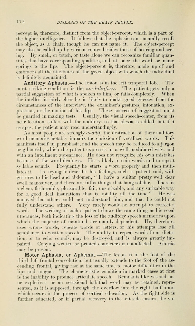 percept is, therefore, distinct from the object-percept, which is a part of the higher intelligence. It follows that the aphasic can mentally recall the object, as a chair, though he can not name it. The object-percept may also be called up by various routes besides those of hearing and see- ing. By smell, or touch, or taste alone we can recognize familiar quan- tities that have corresponding qualities, and at once the word or name springs to the lips. The object-percept is, therefore, made up of and embraces all the attributes of the given object with which the individual is definitely acquainted. Auditory Aphasia.—The lesion is in the left temporal lobe. The most striking condition is the word-deafness. The patient gets only a partial suggestion of what is spoken to him, or fails completely. When the intellect is fairly .clear he is likely to make good guesses from the circumstances of the interview, the examiner's gestures, intonation, ex- pression, or the motion of his lips. These sources of suggestion must be guarded in making tests. Usually, the visual speech-center, from its near location, suffers with the auditory, so that alexia is added, but if it escapes, the patient may read understandingly. As most people are strongly auditif, the destruction of their auditory word memories notably impairs the emission of vocalized words. This manifests itself in paraphasia, and the speech may be reduced to a jargon or gibberish, which the patient expresses in a well-modulated way, and with an intelligent appearance. He does not recognize his own mistakes because of the word-deafness. He is likely to coin words and to repeat syllable sounds. Frequently he starts a word properly and then muti- lates it. In trying to describe his feelings, such a patient said, with gestures to his head and abdomen,  I have a sulitar pretty well dear swell manoeuver, and there are fullis things that hang solidar. There is a clean, fleshurable, pleasurable, fair, unsurizable, and any surizable way for a good deal insurations that is rotality all the time. He was annoyed that others could not understand him, and that he could not fully understand others. Very rarely would he attempt to correct a word. The writing of such a patient shows the same thing as his vocal utterances, both indicating the loss of the auditory speech memories upon which the majority of mankind are mainly dependent. He, therefore, uses wrong words, repeats words or letters, or his attempts lose all semblance to written speech. The ability to repeat words from dicta- tion, or to echo sounds, may be destroyed, and is always greatly im- paired. Copying written or printed characters is not affected. Amusia may be present. Motor Aphasia, or Aphemia.—The lesion is in the foot of the third left frontal convolution, Ijut usually extends to the foot of the as- cending frontal, giving rise at the same time to motor difficulties in the lips and tongue. The characteristic condition in marked cases at first is the inability to produce articulate speech. Remnants like yes and no, or expletives, or an occasional habitual word may be retained, repre- sented, as it is supposed, through the overflow into the right half-brain which occurs in the process of cortical education. As the right side is further educated, or if partial recovery in the left side ensues, the vo-