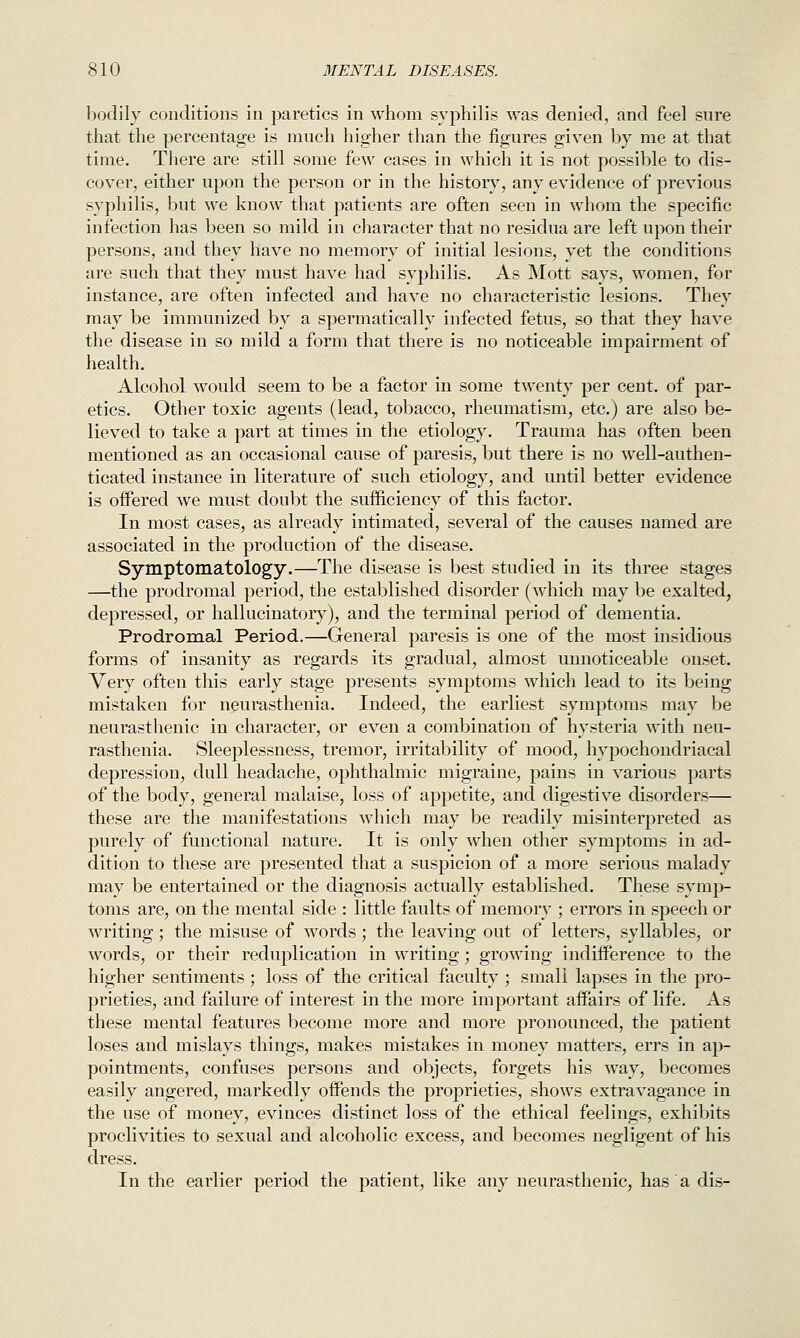 bodily conditions in paretics in whom sy^^hilis was denied, and feel sure that the percentage is much higher than the figures given by me at that time. There are still some few cases in which it is not possible to dis- cover, either upon the person or in the history, any evidence of previous syphilis, but we know that patients are often seen in whom the specific infection has been so mild in character that no residua are left upon their persons, and they have no memory of initial lesions, yet the conditions are such that they must have had syphilis. As Mott says, women, for instance, are often infected and have no characteristic lesions. They may be immunized by a spermatically infected fetus, so that they have the disease in so mild a form that there is no noticeable impairment of health. Alcohol would seem to be a factor in some twenty per cent, of joar- etics. Other toxic agents (lead, tobacco, rheumatism, etc.) are also be- lieved to take a part at times in the etiology. Trauma has often been mentioned as an occasional cause of paresis, but there is no well-authen- ticated instance in literature of such etiology, and until better evidence is oiFered we must doubt the sufficiency of this factor. In most cases, as already intimated, several of the causes named are associated in the production of the disease. Symptomatology.—The disease is best studied in its three stages —the prodromal period, the established disorder (which may be exalted, depressed, or hallucinatory), and the terminal period of dementia. Prodromal Period.—General paresis is one of the most insidious forms of insanity as regards its gradual, almost unnoticeable onset. Very often this early stage presents symptoms which lead to its being mistaken for neurasthenia. Indeed, the earliest symptoms may be neurasthenic in character, or even a combination of hysteria with neu- rasthenia. Sleeplessness, tremor, irritability of mood, hypochondriacal depression, dull headache, ophthalmic migraine, pains in various parts of the body, general malaise, loss of appetite, and digestive disorders— these are the manifestations which may be readily misinterpreted as purely of functional nature. It is only when other symptoms in ad- dition to these are presented that a suspicion of a more serious malady may be entertained or the diagnosis actually established. These symp- toms are, on the mental side : little faults of memory ; errors in speech or writing; the misuse of words; the leaving out of letters, syllables, or words, or their reduplication in writing; growing indifference to the higher sentiments ; loss of the critical faculty ; small lapses in the pro- prieties, and failure of interest in the more important affairs of life. As these mental features become more and more pronounced, the patient loses and mislays things, makes mistakes in money matters, errs in ap- pointments, confuses persons and objects, forgets his way, becomes easily angered, markedly offends the proprieties, shows extravagance in the use of money, evinces distinct loss of the ethical feelings, exhibits proclivities to sexual and alcoholic excess, and becomes negligent of his dress. In the earlier period the patient, like any neurasthenic, has a dis-
