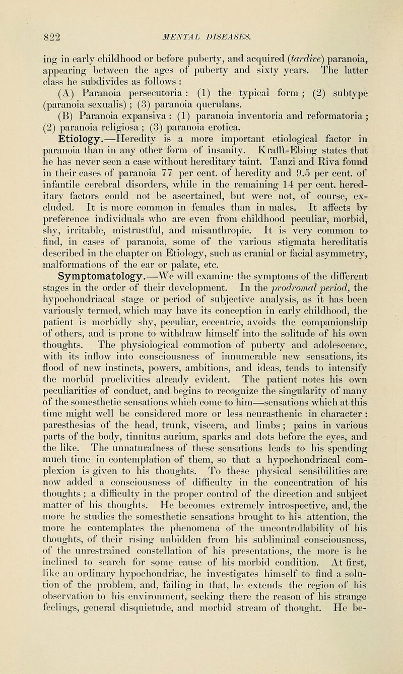 ing in early childhood or before puberty, and acquired (tardive) paranoia, appearing between the ages of puberty and sixty years. The latter class he subdivides as follows : (A) Paranoia persecutoria : (1) the typical form ; (2) subtype (paranoia sexualis) ; (3) paranoia querulans. (B) Paranoia expansiva : (1) paranoia inventoria and reformatoria ; (2) paranoia religiosa; (3) paranoia erotica. Etiology.—Heredity is a more important etiological factor in paranoia than in any other form of insanity. Kraift-Ebing states that he has never seen a case without hereditary taint. Tanzi and Riva found in their cases of paranoia 77 per cent, of heredity and 9.5 per cent, of infantile cerebral disorders, while in the remaining 14 per cent, hered- itary factors could not be ascertained, but were not, of course, ex- cluded. It is more common in females than in males. It affects by preference individuals who are even from childhood peculiar, morbid, shy, irritable, mistrustful, and misanthropic. It is very common to find, in cases of paranoia, some of the various stigmata hereditatis described in the chapter on Etiology, such as cranial or facial asymmetry, malformations of the ear or palate, etc. Symptomatology.—We will examine the symptoms of the different stages in the order of their development. In the prodromal peinod, the hypochondriacal stage or period of subjective analysis, as it has been variously termed, which may have its conception in early childhood, the patient is morbidly shy, peculiar, eccentric, avoids the companionship of others, and is prone to withdraw himself into the solitude of his own thoughts. The physiological commotion of puberty and adolescence, with its inflow into consciousness of innumerable new sensations, its flood of new instincts, powers, ambitions, and ideas, tends to intensify the morbid proclivities already evident. The patient notes his own peculiarities of conduct, and begins to recognize the singularity of many of the somesthetic sensations which come to him—sensations which at this time might well be considered more or less neurasthenic in character : paresthesias of the head, trunk, viscera, and limbs; pains in various parts of the body, tinnitus aurium, sparks and dots before the eyes, and the like. The unnaturalness of these sensations leads to his spending much time in contemplation of them, so that a hypochondriacal com- plexion is given to his thoughts. To these physical sensibilities are now added a consciousness of difficulty in the concentration of his thoughts; a difficulty in the proper control of the direction and subject matter of his thoughts. He becomes extremely introspective, and, the more he studies the somesthetic sensations brought to his attention, the more he contemplates the phenomena of the uncontrollability of his tlioughts, of their rising unbidden from his subliminal consciousness, of the unrestrained constellation of his presentations, the more is he inclined to search for some cause of his morbid condition. At first, like an ordinary hypochondriac, he investigates himself to find a solu- tion of the problem, and, failing in that, he extends the region of his observation to his environment, seeking there the reason of his strange feelings, general disquietude, and morbid stream of thought. He be-