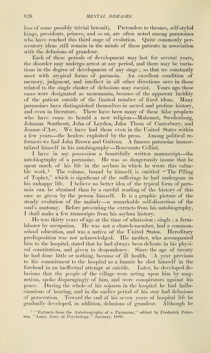 loss of some possibly trivial lawsuit). Pretenders to thrones, self-styled kings, presidents, princes, and so on, are often noted among paranoiacs who have reached this third stage of evolution. Quite commonly per- secutory ideas still remain in the minds of these patients in association with the delusions of grandeur. Each of these periods of development may last for several years, the disorder may undergo arrest at any period, and there may be varia- tions in the degree of development of any stage; so that we constantly meet with atypical forms of paranoia. An excellent condition of memory, judgment, and intellect in all other directions save in those related to the single cluster of delusions may coexist. Years ago these cases were designated as monomania, because of the apparent lucidity of the patient outside of the limited number of fixed ideas. Many paranoiacs have distinguished themselves in sacred and profane history, and even in literature. There have been many of these false prophets who have come to herald a new religion—Mahomet, Swedenborg, Johanna Southcott, John of Leyden, John Thom of Canterbury, and Jeanne d'Arc. AVe have had them even in the United States within a few years—the healers exploited by the press. Among political re- formers we had John Brown and Guiteau. A famous paranoiac immor- talized himself in his autobiography—Benvenuto Cellini. I have in my possession a beautifully written manuscript—the autobiography of a paranoiac. He was so dangerously insane that he spent much of his life in the asylum in which he wrote this valua- ble work.i The volume, bound by himself, is entitled  The Piling of Tophet, which is significant of the sufferings he had undergone in his unhappy life. I believe no better idea of the typical form of para- noia can be obtained than by a careful reading of the history of this case as given by the person himself. It is a graphic picture of the steady evolution of the malady—a remarkable self-dissection of the soul's anatomy. Before presenting the extracts from his autobiography, I shall make a few transcripts from his asylum history. He was thirty years of age at the time of admission ; single ; a farm- laborer by occupation. He was not a church-member, had a common- school education, and was a native of the United States. Hereditary predisposition was not acknowledged. His mother, who accompanied him to the hospital, stated that he had always been delicate in his physi- cal constitution, and given to despondency. Since the age of twenty he had done little or nothing, because of ill health. A year previous to his commitment to the hospital as a lunatic he shot himself in the forehead in an ineffectual attempt at suicide. Later, he developed de- lusions that the people of the village were acting upon him by mag- netism, spoke disparagingly of him, and were conspirators against his peace. During the whole of his sojourn in the hospital he had hallu- cinations of hearing, and in the earlier period of his stay had delusions of persecution. Toward the end of his seven years of hospital life he gradually developed, in addition, delusions of grandeur. Although he ^ '' Extracts from the Autobiography of a Paranoiac,'' edited by Frederick Peter- son, Amer. Jour, of Psychology, January, 1889.