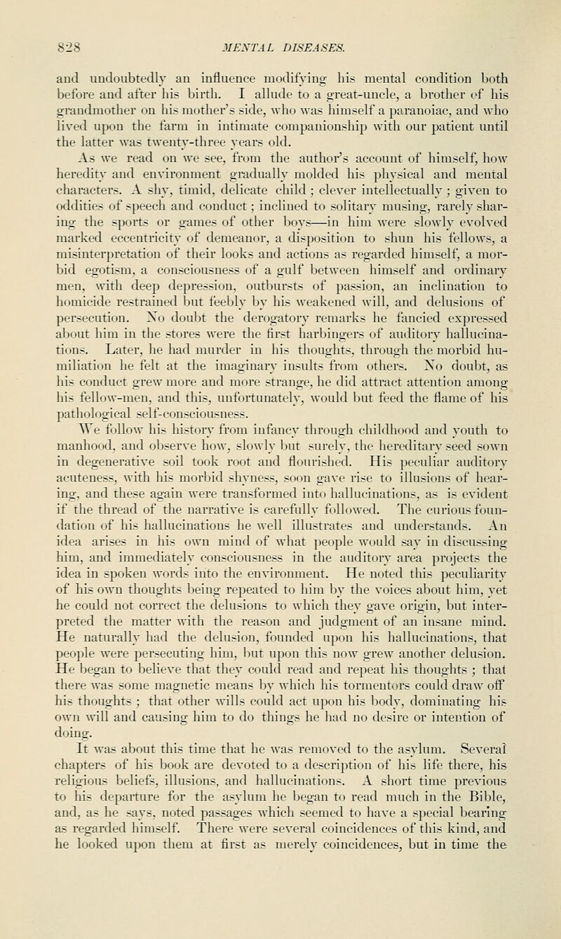 and undoubtedly an influence modifying his mental condition both before and after his birth, I allude to a great-uncle, a brother of his grandmother on his mother's side, who was himself a paranoiac, and who lived upon the farm in intimate companionship with our patient until the latter was twenty-three years old. As we read on we see, from the author's account of himself, how heredity and environment gradually molded his physical and mental characters. A shy, timid, delicate child ; clever intellectually ; given to oddities of speech and conduct; inclined to solitary musing, rarely shar- ing the sports or games of other boys—in him were slowly evolved marked eccentricity of demeanor, a disposition to shun his fellows, a misinterpretation of their looks and actions as regarded himself, a mor- bid egotism, a consciousness of a gulf between himself and ordinary men, with deep depression, outbursts of passion, an inclination to homicide restrained but feebly by his weakened will, and delusions of persecution. No doubt the derogatory remarks he fancied expressed about him in the stores were the first harbingers of auditory hallucina- tions. Later, he had murder in his thoughts, through the morbid hu- miliation he felt at the imaginary insults from others. J^o doubt, as his conduct grew more and more strange, he did attract attention among his fellow-men, and this, unfortunately, would but feed the flame of his pathological self-consciousness. We follow his history from infancy through childhood and youth to manhood, and observe how, slowly but surely, the hereditary seed sown in degenerative soil took root and flourished. His peculiar auditory acuteness, with his morbid shyness, soon gave rise to illusions of hear- ing, and these again were transformed into hallucinations, as is evident if the thread of the narrative is carefully followed. The curious foun- dation of his hallucinations he well illustrates and understands. An idea arises in his own mind of what people would say in discussing him, and immediately consciousness in the auditory area projects the idea in spoken words into the environment. He noted this peculiarity of his own thoughts being repeated to him by the voices about him, yet he could not correct the delusions to which they gave origin, but inter- preted the matter with the reason and judgment of an insane mind. He naturally had the delusion, founded upon his hallucinations, that people Avere j)ersecuting him, but upon this now grew another delusion. He began to believe that they could read and repeat his thoughts ; that there was some magnetic means by which his tormentors could draw oif his thoughts ; that other wills could act upon his body, dominating his own will and causing him to do things he had no desire or intention of doing. It was about this time that he was removed to the asylum. Several chapters of his book are devoted to a description of his life there, hi& religious beliefs, illusions, and hallucinations. A short time previous to his departure for the asylum he began to read much in the Bible, and, as he says, noted passages which seemed to have a special bearing as regarded himself. There were several coincidences of this kind, and he looked upon them at first as merely coincidences, but in time the