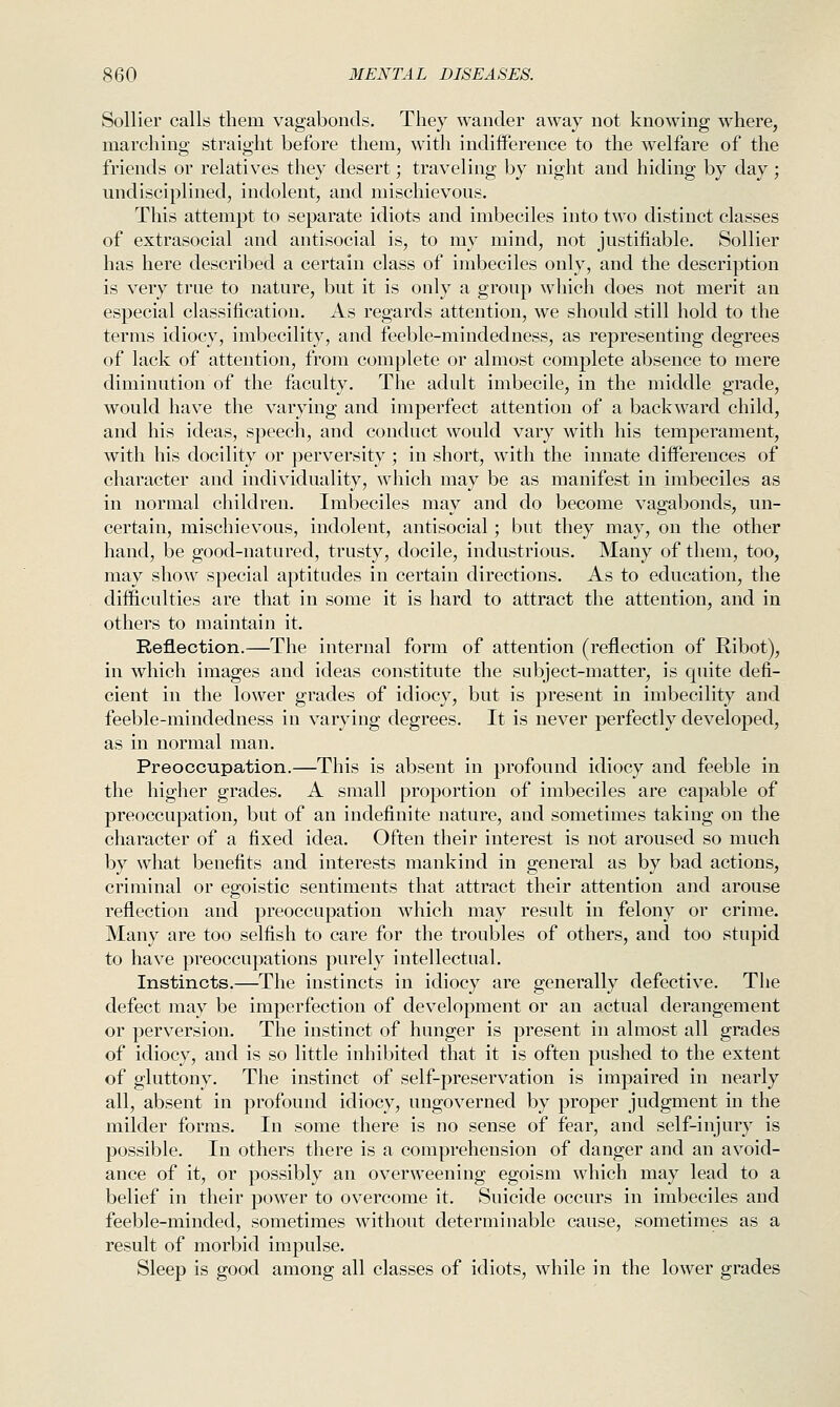 Sollier calls them vagabonds. They wander away not knowing where, marching straight before them, with indiflPerence to the welfare of the friends or relatives they desert; traveling by night and hiding by day; undisciplined, indolent, and mischievous. This attempt to separate idiots and imbeciles into two distinct classes of extrasocial and antisocial is, to my mind, not justifiable. Sollier has here described a certain class of imbeciles only, and the description is very true to nature, but it is only a group which does not merit an especial classification. As regards attention, we should still hold to the terms idiocy, imbecility, and feeble-mindedness, as representing degrees of lack of attention, from complete or almost complete absence to mere diminution of the faculty. The adult imbecile, in the middle grade, would have the varying and imperfect attention of a backward child, and his ideas, speech, and conduct would vary with his temperament, with his docility or perversity ; in short, with the innate diiferences of character and individuality, which may be as manifest in imbeciles as in normal children. Imbeciles may and do become vagabonds, un- certain, mischievous, indolent, antisocial; but they may, on the other hand, be good-natured, trusty, docile, industrious. Many of them, too, may show special aptitudes in certain directions. As to education, the difficulties are that in some it is hard to attract the attention, and in others to maintain it. Reflection.—The internal form of attention (reflection of Ribot), in which images and ideas constitute the subject-matter, is quite defi- cient in the lower grades of idiocy, but is jjresent in imbecility and feeble-mindedness in varying degrees. It is never perfectly developed, as in normal man. Preoccupation.—This is absent in profound idiocy and feeble in the higher grades. A small proportion of imbeciles are capable of preoccupation, but of an indefinite nature, and sometimes taking on the character of a fixed idea. Often their interest is not aroused so much by what benefits and interests mankind in general as by bad actions, criminal or egoistic sentiments that attract their attention and arouse reflection and preoccupation which may result in felony or crime. Many are too selfish to care for the troubles of others, and too stupid to have preoccupations purely intellectual. Instincts.—The instincts in idiocy are generally defective. The defect may be imperfection of development or an actual derangement or perversion. The instinct of hunger is present in almost all grades of idiocy, and is so little inhibited that it is often pushed to the extent of gluttony. The instinct of self-preservation is impaired in nearly all, absent in profound idiocy, ungoverned by proper judgment in the milder forms. In some there is no sense of fear, and self-injury is possible. In others there is a comprehension of danger and an avoid- ance of it, or possibly an overweening egoism which may lead to a belief in their power to overcome it. Suicide occurs in imbeciles and feeble-minded, sometimes without determinable cause, sometimes as a result of morbid impulse. Sleep is good among all classes of idiots, while in the lower grades