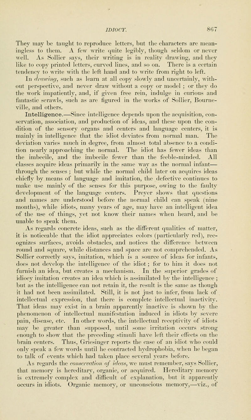 They may be tauglit to reproduce letters, but the characters are mean- ingless to them. A few write quite legibly, though seldom or never Avell. As Sollier says, their writing is in reality drawing, and they like to copy printed letters, curved lines, and so on. There is a certain tendency to write with the left hand and to write from right to left. In (IrdirhHj, such as learn at all copy slowly and uncertainly, with- out perspective, and never draw without a copy or model ; or they do the work impatiently, and, if given free rein, indulge in curious and fantastic scrawls, such as are figured in the works of Sollier, Bourne- ville, and others. Intelligence.—Since intelligence depends upon the acquisition, con- servation, association, and production of ideas, and these upon the con- dition of the sensory organs and centers and language centers, it is mainly in intelligence that the idiot deviates from normal man. The deviation varies much in degree, from almost total absence to a condi- tion nearly approaching the normal. The idiot has fewer ideas than the imbecile, and the imbecile fewer than the feeble-minded. All classes acc^uire ideas primarily in the same way as the normal infant— through the senses ; but while the normal child later on acquires ideas chiefly by means of language and imitation, the defective continues to make use mainly of the senses for this purpose, owing to the faulty development of the language centers. Preyer shows that questions and names are understood before the normal child can speak (nine months), Avhile idiots, many years of age, may have an intelligent idea of the use of things, yet not know their names when heard, and be unable to speak them. As regards concrete ideas, such as the different qualities of matter, it is noticeable that the idiot appreciates colors (particularly red), rec- ognizes surfaces, avoids obstacles, and notices the difference between round and square, Avhile distances and space are not comprehended. As Sollier correctly says, imitation, which is a source of ideas for infants, does not develop the intelligence of the idiot; for to him it does not furnish an idea, but creates a mechanism. In the superior grades of idiocy imitation creates an idea which is assimilated by the intelligence ; but as the intelligence can not retain it, the result is the same as though it had not been assimilated. Still, it is not just to infer, from lack of . intellectual expression, that there is complete intellectual inactivity^. That ideas may exist in a brain apparently inactive is shown by the phenomenon of intellectual manifestation induced in idiots by severe pain, disease, etc. In other words, the intellectual receptivity of idiots may be greater than supposed, until some irritation occurs strong enough to show that the preceding stimuli have left their effects on the brain centers. Thus, Griesinger reports the case of an idiot who could only speak a few words until he contracted hydrophobia, when he began to talk of events which had taken place several years before. As regards the conservation of ideas, we must remember, says Sollier, that memory is hereditary, organic, or acquired. Hereditary memory is extremely complex and difficult of explanation, but it apparently occurs in idiots. Organic memor}^, or unconscious memorv',—viz., of