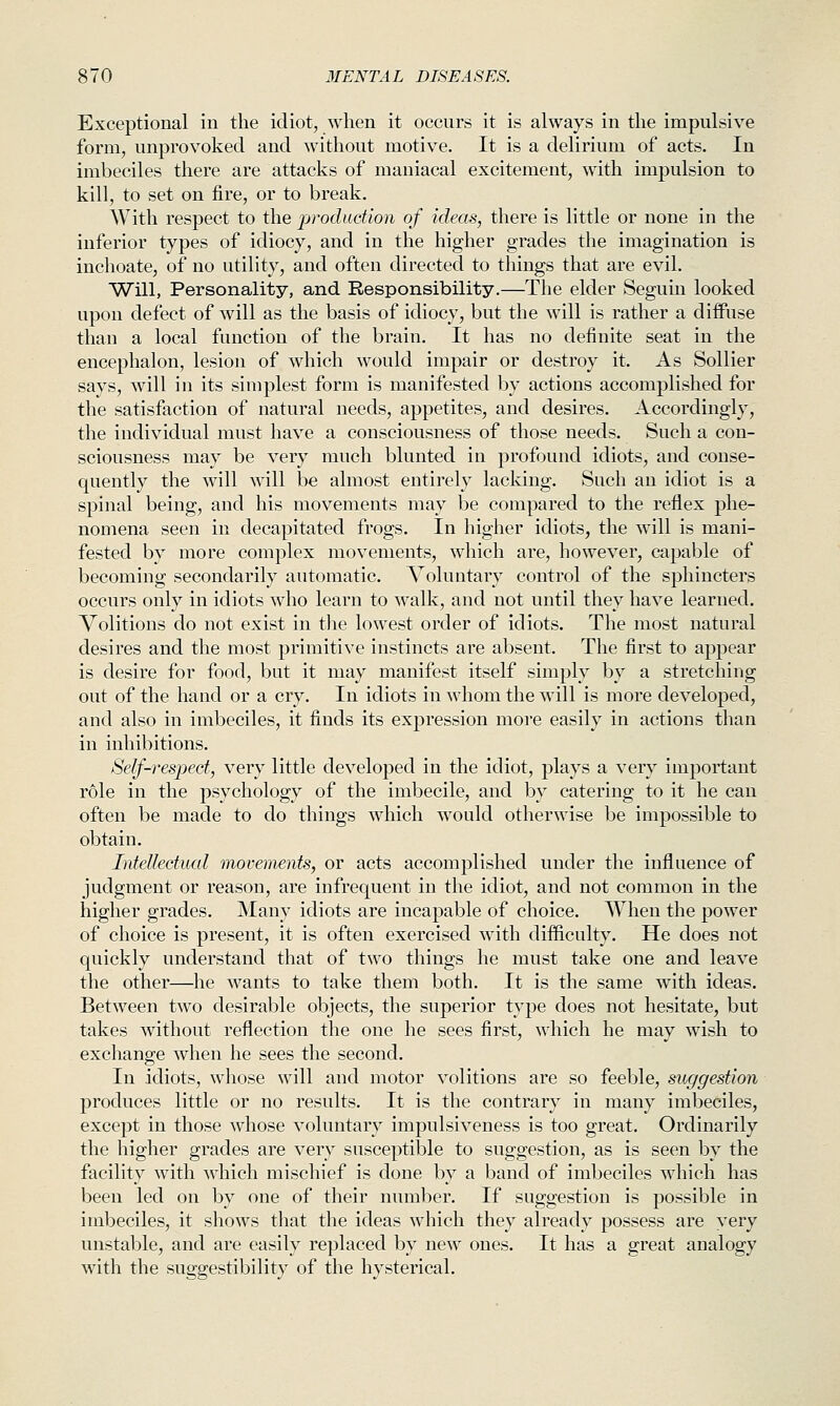 Exceptional in the idiot, when it occurs it is always in the impulsive form, unprovoked and without motive. It is a delirium of acts. In imbeciles there are attacks of maniacal excitement, with impulsion to kill, to set on tire, or to break. With respect to the production of ideas, there is little or none in the inferior types of idiocy, and in the higher grades the imagination is inchoate, of no utility, and often directed to things that are evil. Will, Personality, and Responsibility.—The elder Seguin looked upon defect of will as the basis of idiocy, but the will is rather a diiFuse than a local function of the brain. It has no definite seat in the encephalon, lesion of which would impair or destroy it. As Sollier says, will in its simplest form is manifested by actions accomplished for the satisfaction of natural needs, appetites, and desires. Accordingly, the individual must have a consciousness of those needs. Such a con- sciousness may be very much blunted in profound idiots, and conse- quently the will will be almost entirely lacking. Such an idiot is a spinal being, and his movements may be compared to the reflex phe- nomena seen in decapitated frogs. In higher idiots, the will is mani- fested by more complex movements, which are, however, capable of becoming secondarily automatic. Voluntary control of the sphincters occurs only in idiots who learn to walk, and not until they have learned. Volitions do not exist in the lowest order of idiots. The most natural desires and the most primitive instincts are absent. The first to appear is desire for food, but it may manifest itself simply by a stretching out of the hand or a cry. In idiots in whom the will is more developed, and also in imbeciles, it finds its expression moi-e easily in actions than in inhibitions. Self-respect, very little developed in the idiot, plays a very important role in the psychology of the imbecile, and by catering to it he can often be made to do things which would otherwise be impossible to obtain. Intellectual movements, or acts accomplished under the influence of judgment or reason, are infrequent in the idiot, and not common in the higher grades. Many idiots are incapable of choice. When the power of choice is present, it is often exercised with difficulty. He does not quickly understand that of two things he must take one and leave the other—he wants to take them both. It is the same with ideas. Between two desirable objects, the superior type does not hesitate, but takes without reflection the one he sees first, which he may wish to exchange when he sees the second. In idiots, whose will and motor volitions are so feeble, suggestion produces little or no results. It is the contrary in many imbeciles, except in those whose voluntary impulsiveness is too great. Ordinarily the higher grades are very susceptible to suggestion, as is seen by the facility with which mischief is done by a band of imbeciles which has been led on by one of their number. If suggestion is possible in imbeciles, it shows that the ideas which they already possess are very unstable, and are easily replaced by new ones. It has a great analogy with the suggestibility of the hysterical.