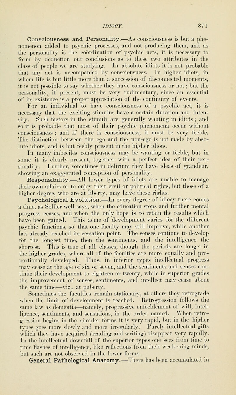 Consciousness and Personality.—As consciousness is but a phe- nomenon added to psychic processes, and not producing them, and as the personality is the coordination of psychic acts, it is necessary to form by deduction our conclusions as to these two attributes in the class of people we are studyiug. In absolute idiots it is not probable that any act is accompanied by consciousness. In higher idiots, in whom life is but little more than a succession of disconnected moments, it is not possible to say whether they have consciousness or not; but the personality, if present, must be very rudimentary, since an essential of its existence is a proper appreciation of the continuity of events. For an individual to have consciousness of a psychic act, it is necessary that the exciting stimulus have a certain duration and inten- sity. Such factors in the stimuli are generally wanting in idiots ; and so it is probable that most of their psychic phenomena occur without consciousness ; and if there is consciousness, it must be very feeble. The distinction between the ego and the non-ego is not made by abso- lute idiots, and is but feebly present in the higher idiots. In many imbeciles consciousness may be wanting or feeble, but in some it is clearly present, together with a perfect idea of their per- sonality. Further, sometimes in delirium they have ideas of grandeur, showing an exaggerated conception of personality. Responsibility.—All lower types of idiots are unable to manage their own aifairs or to enjoy their civil or political rights, but those of a higher degree, who are at liberty, may have these rights. Psychological Evolution.—In every degree of idiocy there comes a time, as Soliier well says, when the education stops and further mental progress ceases, and when the only hope is to retain the results which have been gained. This acme of development varies for the different psychic functions, so that one faculty may still improve, while another has already reached its cessation point. The senses continue to develop for the longest time, then the sentiments, and the intelligence the shortest. This is true of all classes, though the periods are longer in the higher grades, where all of the faculties are more equally and pro- portionally developed. Thus, in inferior types intellectual progress may cease at the age of six or seven, and the sentiments and senses con- tinue their development to eighteen or twenty, while in superior grades the improvement of senses, sentiments, and intellect may cease about the same time—viz., at puberty. Sometimes the faculties remain stationary, at others they retrograde when the limit of development is reached. Retrogression follows the same law as dementia—namely, progressive enfeeblement of will, intel- ligence, sentiments, and sensations, in the order named. When retro- gression begins in the simpler forms it is very rapid, but in the higher types goes more slowly and more irregularly. Purely intellectual gifts which they have acquired (reading and writing) disappear very rapidly. In the intellectual downfall of the superior types one sees from time to time flashes of intelligence, like reflections from their weakening minds, but such are not observed in the lower forms. General Pathological Anatomy.—There has been accumulated in