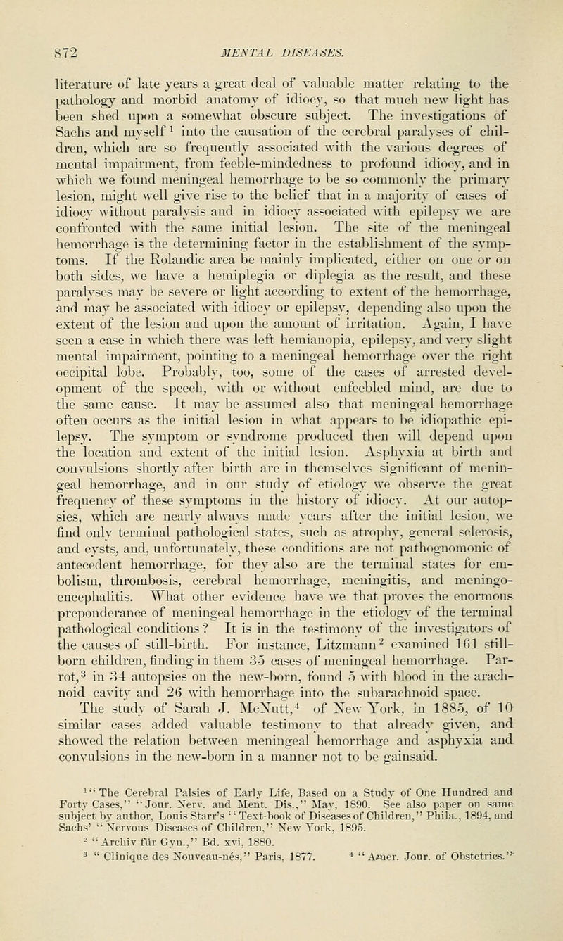 literature of late years a great deal of valuable matter relating to the pathology and morbid anatomy of idiocy, so that much new light has been shed upon a somewhat obscure subject. The investigations of Sachs and myself ^ into the causation of the cerebral paralyses of chil- dren, which are so frequently associated with the various degrees of mental impairment, from feeble-mindedness to profound idiocy, and in which we found meningeal hemorrhage to be so commonly the primary lesion, might well give rise to the belief that in a majority of cases of idiocy without paralysis and in idiocy associated with epilepsy we are confronted with the same initial lesion. The site of the meningeal hemorrhage is the determining factor in the establishment of the symp- toms. If the Rolandic area be mainly implicated, either on one or on both sides, we have a hemiplegia or diplegia as the result, and these paralyses may be severe or light according to extent of the hemorrhage, and may be associated with idiocy or epilepsy, depending also upon the extent of the lesion and upon the amotmt of irritation. Again, I have seen a case in which there was left hemianopia, epilepsy, and very slight mental impairment, pointing to a meningeal hemorrhage over the right occipital lobe. Probably, too, some of the cases of arrested devel- opment of the sjjeech, with or without enfeebled mind, are due to the same cause. It may be assumed also that meningeal hemorrhage often occurs as the initial lesion in what appears to be idiopathic epi- lepsy. The symptom or syndrome produced then will depend upon the location and extent of the initial lesion. Asphyxia at birth and convulsions shortly after birth are in themselves significant of menin- geal hemorrhage, and in our study of etiology we observe the great frequency of these symptoms in the history of idiocy. At our autop- sies, which are nearly always made years after the initial lesion, we find only terminal pathological states, such as atrophy, general sclerosis, and cysts, and, unfortunately, these conditions are not pathognomonic of antecedent hemorrhage, for they also are the terminal states for em- bolism, thrombosis, cerebral hemorrhage, meningitis, and meningo- encephalitis. What other evidence have we tliat proves the enormous preponderance of meningeal hemorrhage in the etiology of the terminal pathological conditions ? It is in the testimony of the investigators of the causes of still-birth. For instance, Litzmann- examined 161 still- born children, finding in them 35 cases of meningeal hemorrhage. Par- rot,^ in 34 autopsies on the new-born, found 5 with blood in the arach- noid cavity and 26 with hemorrhage into the subarachnoid space. The study of Sarah J. McXtitt,^ of Xew York, in 1885, of 10 similar cases added valuable testimony to that already given, and showed the relation between meningeal hemorrhage and asphyxia and convulsions in the new-born in a manner not to be gainsaid. ^The Cerebral Palsies of Early Life, Based on a Study of One Hundred and Forty Cases, Jour. Nerv. and Ment. Dis., ^lay, 1890. See also paper on same subject by author, Louis Starr's '' Text-book of Diseases of Children, Phila., 1894, and Sachs' Nervous Diseases of Children, New York, 1895. 2  Arclnv fur Gyn., Bd. xvi, 1880. *  Clinique des Nouveau-nes, Paris. 1877. *  A«ier. Jour, of Obstetrics.