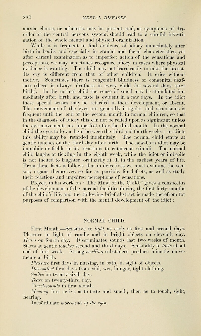 ataxia, chorea, or athetosis, may be present, and, as symptoms of dis- order of the central nervous system, should lead to a careful investi- gation of the whole mental and physical organization. While it is frequent to find evidence of idiocy immediately after birth in bodily and especially in cranial and facial characteristics, yet after careful examination as to imperfect action of the sensations and perceptions, we may sometimes recognize idiocy in cases where physical evidence is wanting. The child may not learn easily to take the breast. Its cry is diiferent from that of other children. It cries without motive. Sometimes there is congenital blindness or congenital deaf- ness (there is always deafness in every child for several days after birth). In the normal child the sense of smell may be stimulated im- mediately after birth, and taste is evident in a few days. In the idiot these special senses may be retarded in their development, or absent. The movements of the eyes are generally irregular, and strabismus is frequent until the end of the second month in normal children, so that in the diagnosis of idiocy this can not be relied upon as significant unless the eye-movements are imperfect after the third month. In the normal child the eyes follow a light between the third and fourth weeks ; in idiots this ability may be retarded indefinitely. The normal child starts at gentle touches on the third day after birth. The new-born idiot maybe immobile or feeble in its reactions to cutaneous stimuli. The normal child laughs at tickling in the eighth week, while the idiot or imbecile is not incited to laughter ordinarily at all in the earliest years of life. From these facts it follows that in defectives we must examine the sen- sory organs themselves, so far as possible, for defects, as well as study their reactions and impaired perceptions of sensations. Preyer, in his work on '• The Mind of the Child, gives a conspectus of the development of the normal faculties during the first forty months of the child's life, and the following brief abstract is made therefrom for purposes of comparison with the mental development of the idiot: NORMAL CHILD. First Month.—Sensitive to light as early as first and second days. Pleasure in light of candle and in bright objects on eleventh day. Hears on fourth day. Discriminates sounds last two weeks of month. Starts at gentle touches second and third days. Sensibility to taste about end of first week. Strong-smelling substances produce mimetic move- ments at birth. Pleasure first days in nursing, in bath, in sight of objects. Discomfort first clays from cold, wet, hunger, tight clothing. Smiles on twenty-sixth day. Tears on twenty-third day. Vowel-sounds in first inonth. Memory first active as to taste and smell; then as to touch, sight, hearing. Incoordinate movements of the eyes.