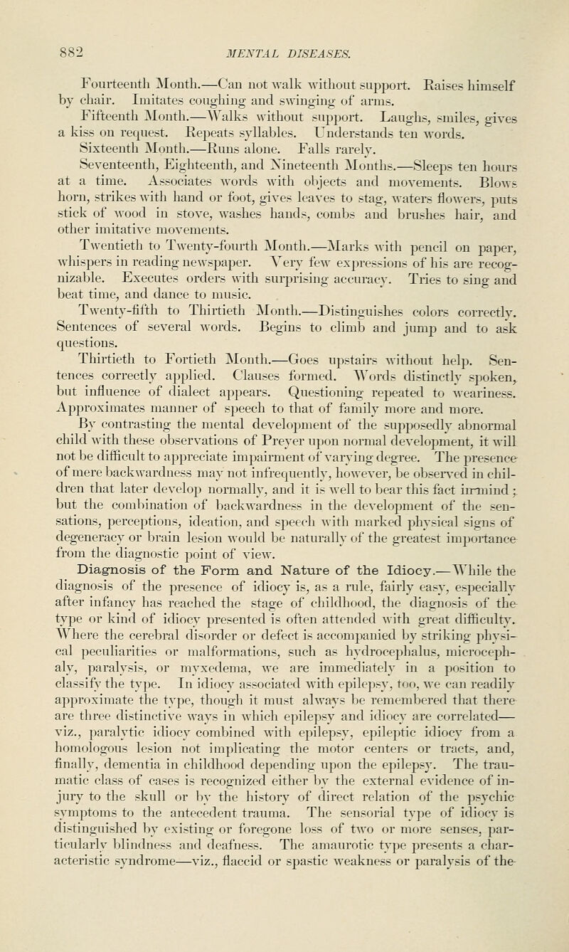 Fourteenth Month.—Can not walk without suj^port. Raises himself by chair. Imitates coughing and swinging of arms. Fifteenth Month.—Walks without support. Laughs, smiles, gives a kiss on request. Repeats syllables. Understands ten words. Sixteenth Month.—Runs alone. Falls rarely. Seventeenth, Eighteenth, and Xineteenth Months.—Sleeps ten hours at a time. Associates words with objects and movements. Blows horn, strikes with hand or foot, gives leaves to stag, waters flowers, puts stick of wood in stove, washes hands, combs and brushes hair, and other imitative movements. Twentieth to Twenty-fourth Month.—Marks with pencil on paper, whispers in reading newspaper. Yery few expressions of his are recog- nizable. Executes orders with surprising accuracy. Tries to sing and beat time, and dance to music. Twenty-fifth to Thirtieth Month.—Distinguishes colors correctly. Sentences of several words. Begins to climb and jump and to ask questions. Thirtieth to Fortieth Month.—Goes upstairs without help. Sen- tences correctly applied. Clauses formed. Words distinctly spoken,, but influence of dialect appears. Questioning repeated to weariness. Approximates manner of speech to that of family more and more. By contrasting the mental development of the supposedly abnormal child with these observations of Preyer upon normal development, it will not be difficult to appreciate impairment of varying degree. The presence of mere backwardness may not infrequently, however, be obsen^ed in chil- dren that later develop normally, and it is well to bear this fact imnind;. but the combination of backwardness in the development of the sen- sations, perceptions, ideation, and speech with marked physical signs of degeneracy or brain lesion would be naturally of the greatest importance from the diagnostic point of view. Diagnosis of the Form and Nature of the Idiocy.—AMiile the diagnosis of the presence of idiocy is, as a rule, fairly easy, especially after infancy has reached the stage of childhood, the diagnosis of the type or kind of idiocy presented is often attended with great difficulty. Where the cerebral disorder or defect is accompanied by striking physi- cal peculiarities or malformations, such as hydrocephalus, microceph- aly, paralysis, or myxedema, we are immediately in a position to classify the type. In idiocy associated with epilepsy, too, we can readily approximate the type, though it must always be remembered that there are three distinctive ways in which epilepsy and idiocy are correlated— viz., paralytic idiocy combined with epilepsy, epileptic idiocy from a homologous lesion not implicating the motor centers or tracts, and, finally, dementia in childhood depending upon the epilepsy. The trau- matic class of cases is recognized either by the external evidence of in- jury to the skull or by the history of direct relation of the psychic symptoms to the antecedent trauma. The sensorial type of idiocy is distinguished by existing or foregone loss of two or more senses, par- ticularly Ijlindness and deafness. The amaurotic type presents a char- acteristic syndrome—viz., flaccid or spastic weakness or paralysis of the-