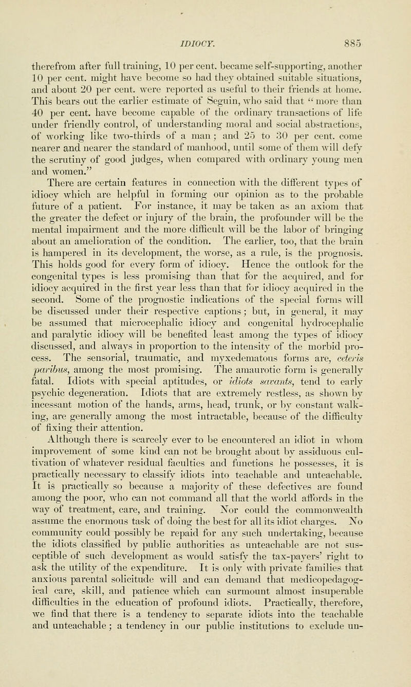 therefrom after full training, 10 percent, became self-supporting, another 10 per cent, might have become so had they obtained suitable situations, and about 20 per cent, were reported as useful to their friends at home. This bears out the earlier estimate of Seguin, who said that  more than 40 per cent, have become capable of the ordinary transactions of life under friendly control, of understanding moral and social abstractions, of working like two-thirds of a man ; and 25 to 30 per cent, come nearer and nearer the standard of manhood, until some of them will defy the scrutiny of good judges, when compared with ordinary young men and women. There are certain features in connection with the different types of idiocy which are helpful in forming our opinion as to the probable future of a patient. For instance, it may be taken as an axiom that the greater the defect or injury of the brain, the profounder will be the mental impairment and the more difficult will be the labor of bringing about an amelioration of the condition. The earlier, too, that the brain is hampered in its development, the worse, as a rule, is the prognosis. This holds good for every form of idiocy. Hence the outlook for the congenital types is less promising than that for the acquired, and for idiocy acquired in the first year less than that for idiocy acquired in the second. Some of the prognostic indications of the special forms will be discussed under their respective captions; but, in general, it may be assumed that microcephalic idiocy and congenital hydrocephalic and paralytic idiocy will be benefited least among the types of idiocy discussed, and always in proportion to the intensity of the morbid pro- cess. The sensorial, traumatic, and myxedematous forms are, ceteris paribus, among the most promising. The amaurotic form is generally fatal. Idiots with special aptitudes, or idiots savants, tend to early psychic degeneration. Idiots that are extremely restless, as shown by incessant motion of the hands, arms, head, trunk, or by constant walk- ing, are generally among the most intractable, because of the difficulty of fixing their attention. Although there is scarcely ever to be encountered an idiot in whom improvement of some kind can not be brought about by assiduous cul- tivation of whatever residual faculties and functions he possesses, it is practically necessary to classify idiots into teachable and unteachable. It is practically so because a majority of these defectives are found among the poor, who can not command all that the world affords in the way of treatment, care, and training. Xor could the commonwealth assume the enormous task of doing the best for all its idiot charges. No community could possibly be repaid for any such undertaking, because the idiots classified by public authorities as unteachable are not sus- ceptible of such development as would satisfy the tax-payers' right to ask the utility of the expenditure. It is only with private families that anxious parental solicitude will and can demand that medicopedagog- ical care, skill, and patience which can surmount almost insuperable difficulties in the education of profound idiots. Practically, therefore, we find that there is a tendency to separate idiots into the teachable and unteachable; a tendency in our public institutions to exclude un-