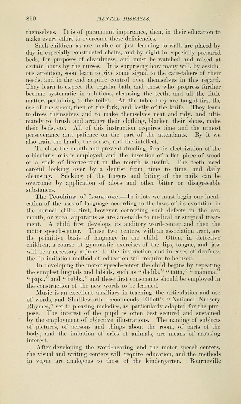themselves. It is of paramount importance, then, in their education to make every effort to overcome these deficiencies. Such children as are unable or just learning to walk are placed by day in especially constructed chairs, and by night in especially prepared beds, for purposes of cleanliness, and must be watched and raised at certain hours by the nurses. It is surprising how many will, by assidu- ous attention, soon learn to give some signal to the care-takers of their needs, and in the end acquire control over themselves in this regard. They learn to expect the regular bath, and those who progress further become systematic in ablutions, cleansing the teeth, and all the little matters pertaining to the toilet. At the table they are taught first the use of the spoon, then of the fork, and lastly of the knife. They learn to dress themselves and to make themselves neat and tidy, and ulti- mately to brush and arrange their clothing, blacken their shoes, make their beds, etc. All of this instruction requires time and the utmost perseverance and patience on the part of the attendants. By it we also train the hands, the senses, and the intellect. To close the mouth and prevent drooling, faradic electrization of the orbicularis oris is employed, and the insertion of a flat piece of wood or a stick of licorice-root in the mouth is useful. The teeth need careful looking over by a dentist from time to time, and daily cleansing. Sucking of the fingers and biting of the nails can be overcome by application of aloes and other bitter or disagreeable substances. The Tea.ching- of Language.—In idiots we must begin our incul- cation of the uses of language according to the laws of its evolution in the normal child, first, however, correcting such defects in the ear, mouth, or vocal apparatus as are amenable to medical or surgical treat- ment. A child first develops its auditory word-center and then the motor speech-center. These two centers, with an association tract, are the primitive basis of language in the child. Often, in defective children, a course of gymnastic exercises of the lips, tongue, and jaw will be a necessary adjunct to the instruction, and in cases of deafness the lip-imitation method of education will require to be used. In developing the motor speech-center the child begins by. repeating: the simplest Unguals and labials, such as dadda, tatta, mamma,  papa, and  babba, and these first consonants should be employed in the construction of the new words to be learned. Music is an excellent auxiliary in teaching the aiticulation and use of words, and Shuttleworth recommends Elliott's  National Nursery Rhymes, set to pleasing melodies, as particularly adapted for the pur- pose. The interest of the pupil is often best secured and sustained by the employment of objective illustrations. The naming of subjects of pictures, of persons and things about the room, of parts of the body, and the imitation of cries of animals, are means of arousing interest. After developing the word-hearing and the motor speech centers, the visual and writing centers will require education, and the methods in vogue are analogous to those of the kindergarten. Bourneville