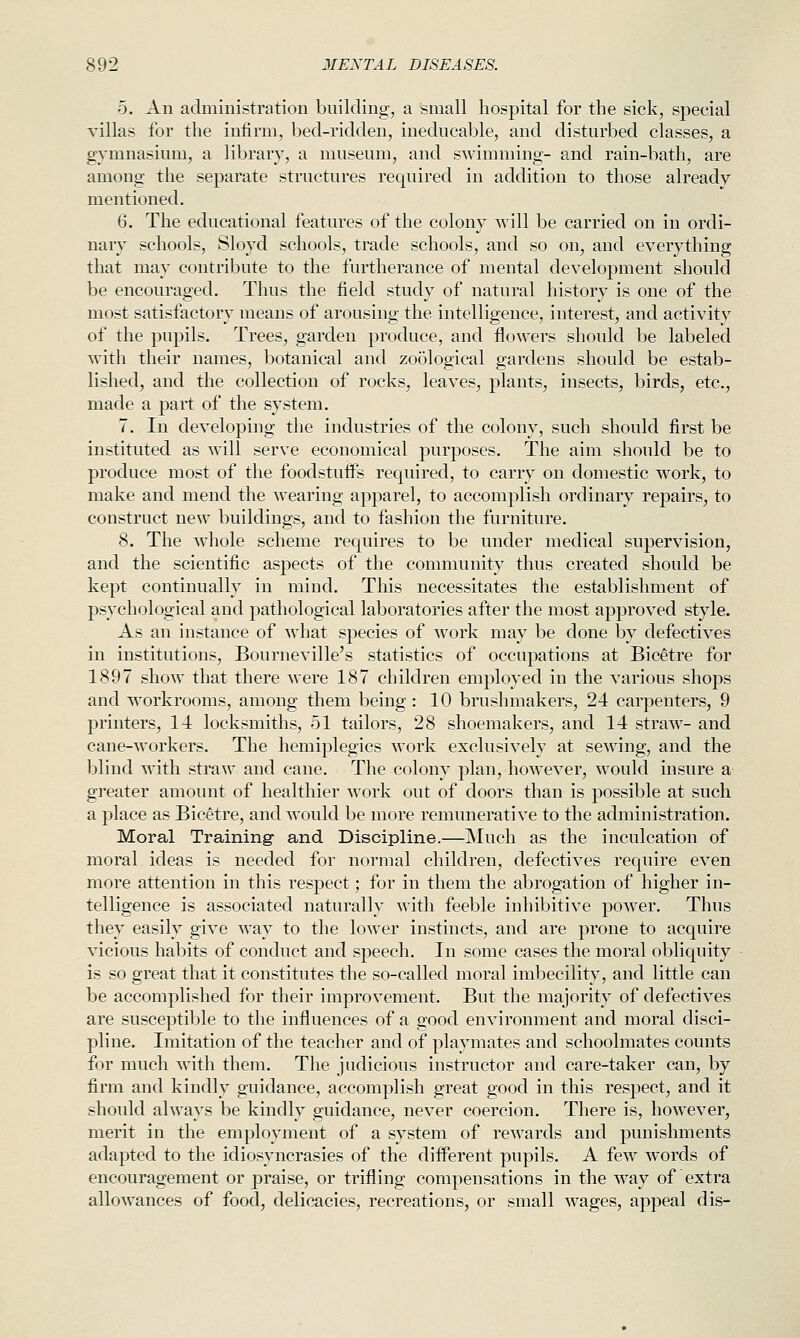 5. An admiuistration building, a small hospital for the sick, special villas for the infirm, bed-ridden, ineducable, and disturbed classes, a gymnasium, a library, a museum, and swimming- and rain-bath, are among the separate structures required in addition to those already mentioned. 6. The educational features of the colony will be carried on in ordi- nary schools, Sloyd schools, trade schools, and so on, and everything that may contribute to the furtherance of mental development should be encouraged. Thus the field study of natural history is one of the most satisfactory means of arousing the intelligence, interest, and activity of the pupils. Trees, garden produce, and flowers should be labeled with their names, botanical and zoological gardens should be estab- lished, and the collection of rocks, leaves, plants, insects, birds, etc., made a part of the system. 7. In developing the industries of the colony, such should first be instituted as will serve economical purposes. The aim should be to produce most of the foodstuffs required, to carry on domestic work, to make and mend the wearing apparel, to accomplish ordinary repairs, to construct new buildings, and to fashion the furniture. 8. The whole scheme requires to be under medical supervision, and the scientific aspects of the community thus created should be kept continually in mind. This necessitates the establishment of psychological and pathological laboratories after the most approved style. As an instance of what species of work may be done by defectives in institutions, Bourneville's statistics of occupations at Bicetre for 1897 show that there were 187 children employed in the various shops and workrooms, among them being : 10 brushmakers, 24 carpenters, 9 printers, 14 locksmiths, 51 tailors, 28 shoemakers, and 14 straw- and cane-workers. The hemiplegics work exclusively at sewing, and the blind with straw and cane. The colony plan, however, would insure a greater amount of healthier work out of doors than is possible at such a place as Bicetre, and would be more remunerative to the administration. Moral Training and Discipline.—Much as the inculcation of moral ideas is needed for normal children, defectives require even more attention in this respect; for in them the abrogation of higher in- telligence is associated naturally with feeble inhibitive power. Thus they easily give way to the lower instincts, and are prone to acquire vicious habits of conduct and speech. In some cases the moral obliquity is so great that it constitutes the so-called moral imbecility, and little can be accomplished for their improvement. But the majority of defectives are susceptible to the influences of a good environment and moral disci- pline. Imitation of the teacher and of playmates and schoolmates counts for much with them. The judicious instructor and care-taker can, by firm and kindly guidance, accomplish great good in this respect, and it should always be kindly guidance, never coercion. There is, however, merit in the employment of a system of rewards and punishments adapted to the idiosyncrasies of the different pupils. A few words of encouragement or praise, or trifling compensations in the way of extra allowances of food, delicacies, recreations, or small wages, appeal dis-