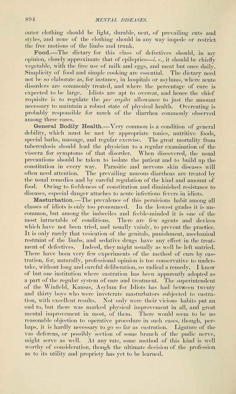 outer clothing should be light, durable, neat, of prevailing cuts and styles, and none of the clothing should in any way impede or restrict the free motions of the limbs and trunk. Food.—The dietary for this class of defectives should, in my opinion, closely approximate that of epileptics—i. e., it should be chiefly vegetable, with the free use of milk and eggs, and meat but once daily. Simplicity of food and simple cooking are essential. The dietary need not be so elaborate as, for instance, in hospitals or asylums, where acute disorders are commonly treated, and where the percentage of cure is expected to be large. Idiots are apt to overeat, and hence the chief requisite is to regulate the per capita allowance to just the amount necessary to maintain a robust state of physical health. Overeating is probably responsible for much of the diarrhea commonly observed among these cases. General Bodily Health.—Very common is a condition of general debility, which must be met by appropriate tonics, nutritive foods, special baths, massage, and regular exercise. The great mortality from tuberculosis should lead the physician to a regular examination of the viscera for symptoms of that disorder. When discovered, the usual precautions- should be taken to isolate the patient and to build up the constitution in every way. Parasitic and nervous skin diseases will often need attention. The prevailing mucous diarrlieas are treated by the usual remedies and by careful regulation of the kind and amount of food. Owing to feebleness of constitution and diminished resistance to diseases, especial danger attaches to acute infectious fevers in idiots. Masturbation.—The prevalence of this pernicious habit among all classes of idiots is only too pronounced. In the lowest grades it is un- common, but among the imbeciles and feeble-minded it is one of the most intractable of conditions. There are few agents and devices which have not been tried, and usually vainly, to prevent the practice. It is only rarely that vesication of the genitals, punishment, mechanical restraint of the limbs, and sedative drugs have any effect in the treat- ment of defectives. Indeed, they might usually as well be left untried. There have been very few experiments of the method of cure by cas- tration, for, naturally, professional opinion is too conservative to under- take, without long and careful deliberation, so radical a remedy. I know of but one institution wdiere castration has been apparently adopted as a part of the regular system of care and treatment. The superintendent of the Winfield, Kansas, Asylum for Idiots has had between twenty and thirty boys who were inveterate masturbators subjected to castra- tion, with excellent results. JN^ot only were their vicious habits put an end to, but there was marked physical improvement in all, and great mental improvement in most, of them. There would seem to be no reasonable objection to operative j^rocedure in such cases, though, per- haps, it is hardly necessary to go so far as castration. Ligature of the vas deferens, or possibly section of some branch of the pudic nerve, might serve as well. At any rate, some method of this kind is well worthy of consideration, though the ultimate decision of the profession as to its utility and propriety has yet to be learned.