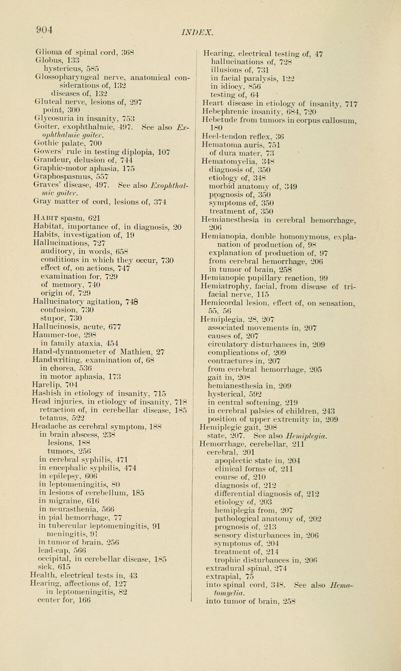 Glioma of spinal cord, 368 Globus, 133 hystericus, 585 Glossopharjnigeal uerve, anatomical con- siderations of, 132 diseases of, 132 Gluteal nerve, lesions of, 297 point, 300 Glj'cosuria in insanity, 753 Goiter, exophthalmic, 497. See also Ex- ophthalmic goiter. Gothic palate, 700 Gowers' rule in testing diplopia, 107 Grandeur, delusion of, 744 Grai)hic-motor aphasia, 175 Graphospasmus, 557 Graves' disease, 497. See also Exophthal- mic goiter. Gray matter of cord, lesions of, 374 Habit spasm, 621 Habitat, importance of, in diagnosis, 20 Habits, investigation of, 19 Hallucinations, 727 auditory, in words, 658 conditions in which they occur, 730 eiiect of, on actions, 747 examination for, 729 of memorj, 740 origin of, 729 Hallucinatory agitation, 748 confusion, 730 stupor, 730 Hallucinosis, acute, 677 Hamniei'-toe, 298 in family ataxia, 454 Hand-dynamometer of Mathieu, 27 Handwi'iting, examination of, 68 in chorea, 536 in motor aphasia, 173 Harelip, 704 Hashish in etiolog>' of insanity. 715 Head injuries, in etiology of insanity, 718 retraction of, in cerebellar disease, 185 tetanus, 522 Headache as cerebral symptom, 188 in brain abscess, 238 lesions, 188 tumors, 256 in cerebral syphilis, 471 in encephalic syphilis, 474 in epilepsy, 606 in leptomeningitis, 80 in lesions of cerebellum, 185 in migraine, 616 in neurasthenia, 566 in pial hemorrhage, 77 in tubercular leptomeningitis, 91 meningitis, 91 in tumor of brain, 256 lead-cap, 566 occipital, in cerebellar disease, 185 sick, 615 Health, electrical tests in, 43 Hearing, affections of, 127 in leptomeningitis, 82 center for, 166 Hearing, electrical testing of, 47 hallucinations of, 728 illusions of, 731 in facial paralysis, 122 in idiocy, 856 testing of, 64 Heart disease in etiology of insanity, 717 Hebephrenic insanity, 684, 720 Hebetude from tumors in corpus callosum, 180 Heel-tendon reflex, 36 Hematoma auris, 751 of dura mater, 73 Hematomyelia, 348 diagnosis of, 350 etiology of, 348 morbid anatomy of, 349 p('ognosis of, 350 symptoms of, 350 treatment of, 350 Hemianesthesia in cerebral hemorrhage, 206 Hemianopia, double homonymous, expla- nation of production of, 98 explanation of production of, 97 from cerebral hemorrhage, 206 in tumor of brain, 258 Hemianopic pupillarj^ reaction, 99 Hemiatrophy, facial, from disease of tri- facial nerve, 115 Hemicordal lesion, effect of, on sensation, 55. 56 Hemiplegia, 28. 207 associated movements in, 207 causes of, 207 circulatory disturbances in, 209 complications of, 209 contractures in, 207 from cerebral hemorrhage, 205 gait in, 208 hemianesthesia in, 209 hysterical, 592 in central softening, 219 in cerebral palsies of children, 243 position of upper extremity in, 209 Hemiplegic gait, 208 state, 207. See also HemipAegia. Hemorrhage, cerebellar, 211 cerebral, 201 apoplectic state in, 204 clinical forms of, 211 course of, 210 diagnosis of, 212 differential diagnosis of, 212 etiology of, 203 hemiplegia from, 207 pathological anatomy of, 202 prognosis of, 213 sensory disturbances in, 206 symptoms of, 204 treatment of, 214 troyjhic disturbances in, 206 extradural spinal, 274 extrapial, 75 into spinal cord, 348. See also Hema- tomyelia. into tumor of brain, 258